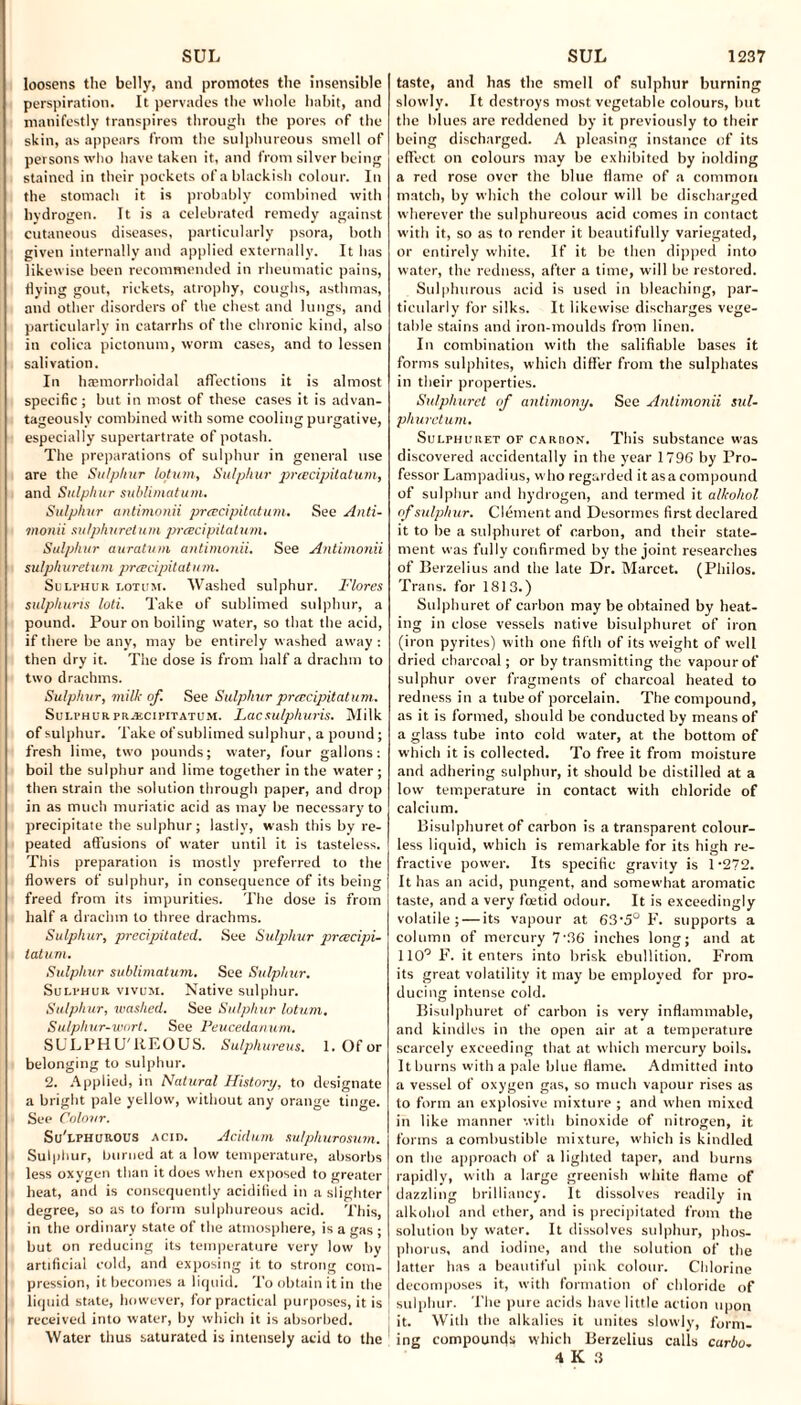 loosens the belly, and promotes the insensible perspiration. It pervades the whole habit, and manifestly transpires through the pores of the skin, as appears from the sulphureous smell of persons who have taken it, and from silver being stained in their pockets of a blackish colour. In the stomach it is probably combined with hydrogen. It is a celebrated remedy against cutaneous diseases, particularly psora, both given internally and applied externally. It has likewise been recommended in rheumatic pains, flying gout, rickets, atrophy, coughs, asthmas, and other disorders of the chest and lungs, and particularly in catarrhs of the chronic kind, also in colica pictonum, worm cases, and to lessen salivation. In haimorrhoidal affections it is almost specific; but in most of these cases it is advan¬ tageously combined with some cooling purgative, especially supertartrate of potash. The preparations of sulphur in general use are the Sulphur lotum, Sulphur preecipitatum, and Sulphur sublimatum. Sulphur antimonii preecipitatum. See Anti¬ monii su/phureturn preecipitatum. Sulphur auratum antimonii. See Antimonii sulphuretum preecipitat u m. Suli-hur lotum. Washed sulphur. Flores sulphuris loti. Take of sublimed sulphur, a pound. Pour on boiling water, so that the acid, if there be any, may be entirely washed away : then dry it. The dose is from half a drachm to two drachms. Sulphur, milk of. See Sulphur preecipitatum. Sulphur preecipitatum. Lac sulphuris. Milk of sulphur. Take of sublimed sulphur, a pound; fresh lime, two pounds; water, four gallons: boil the sulphur and lime together in the water; then strain the solution through paper, and drop in as much muriatic acid as may be necessary to precipitate the sulphur; lastly, wash this by re¬ peated affusions of water until it is tasteless. This preparation is mostly preferred to the flowers of sulphur, in consequence of its being freed from its impurities. The dose is from half a drachm to three drachms. Sulphur, precipitated. See Sulphur preecipi- latum. Sulphur sublimatum. See Sulphur. Sulphur vivum. Native sulphur. Sulphur, washed. See Sulphur lotum. Sulphur-wort. See Peucedanum. SULPH U'liEOUS. Sulphureus. 1. Of or belonging to sulphur. 2. Applied, in Natural History, to designate a bright pale yellow, without any orange tinge. See Colour. Su'lphurous acid. Acidum sulphurosum. Sulphur, burned at a low temperature, absorbs less oxygen than it does when exposed to greater heat, and is consequently acidified in a slighter degree, so as to form sulphureous acid. This, in the ordinary state of the atmosphere, is a gas ; but on reducing its temperature very low by artificial cold, and exposing it to strong com¬ pression, it becomes a liquid. To obtain it in the liquid state, however, for practical purposes, it is received into water, by which it is absorbed. Water thus saturated is intensely acid to the taste, and has the smell of sulphur burning slowly. It destroys most vegetable colours, but the blues are reddened by it previously to their being discharged. A pleasing instance of its effect on colours may be exhibited by holding a red rose over the blue flame of a common match, by which the colour will be discharged wherever the sulphureous acid comes in contact with it, so as to render it beautifully variegated, or entirely white. If it be then dipped into water, the redness, after a time, will be restored. Sulphurous acid is used in bleaching, par¬ ticularly for silks. It likewise discharges vege¬ table stains and iron-moulds from linen. In combination with the salifiable bases it forms sulphites, which differ front the sulphates in their properties. Sulphuret of antimony. See Antimonii sul- phuretum. Sulphuret of carbon. This substance was discovered accidentally in the year 1796 by Pro¬ fessor Lampadius, who regarded it asa compound of sulphur and hydrogen, and termed it alkohol of sulphur. Clement and Desormes first declared it to be a sulphuret of carbon, and their state¬ ment was fully confirmed by the joint researches of Berzelius and the late Dr. Marcet. (Philos. Trans, for 1813.) Sulphuret of carbon may be obtained by heat¬ ing in close vessels native bisulphuret of iron (iron pyrites) with one fifth of its weight of well dried charcoal; or by transmitting the vapour of sulphur over fragments of charcoal heated to redness in a tube of porcelain. The compound, as it is formed, should be conducted by means of a glass tube into cold water, at the bottom of which it is collected. To free it from moisture and adhering sulphur, it should be distilled at a low temperature in contact with chloride of calcium. Bisulphuret of carbon is a transparent colour¬ less liquid, which is remarkable for its high re¬ fractive power. Its specific gravity is 1-272. It has an acid, pungent, and somewhat aromatic taste, and a very foetid odour. It is exceedingly volatile; — its vapour at 63\5° F. supports a column of mercury 7’36 inches long; and at 110° F. it enters into brisk ebullition. From its great volatility it may be employed for pro¬ ducing intense cold. Bisulphuret of carbon is very inflammable, and kindles in the open air at a temperature scarcely exceeding that at which mercury boils. It burns with a pale blue flame. Admitted into a vessel of oxygen gas, so much vapour rises as to form an explosive mixture ; and when mixed in like manner with binoxide of nitrogen, it forms a combustible mixture, which is kindled on the approach of a lighted taper, and burns rapidly, with a large greenish white flame of dazzling brilliancy. It dissolves readily in alkohol and ether, and is precipitated from the solution by water. It dissolves sulphur, phos¬ phorus, and iodine, and the solution of the latter has a beautiful pink colour. Chlorine j decomposes it, with formation of chloride of sulphur. The pure acids have little action upon it. With the alkalies it unites slowly, form- : ing compountls which Berzelius calls carbo. 4 K 3 _
