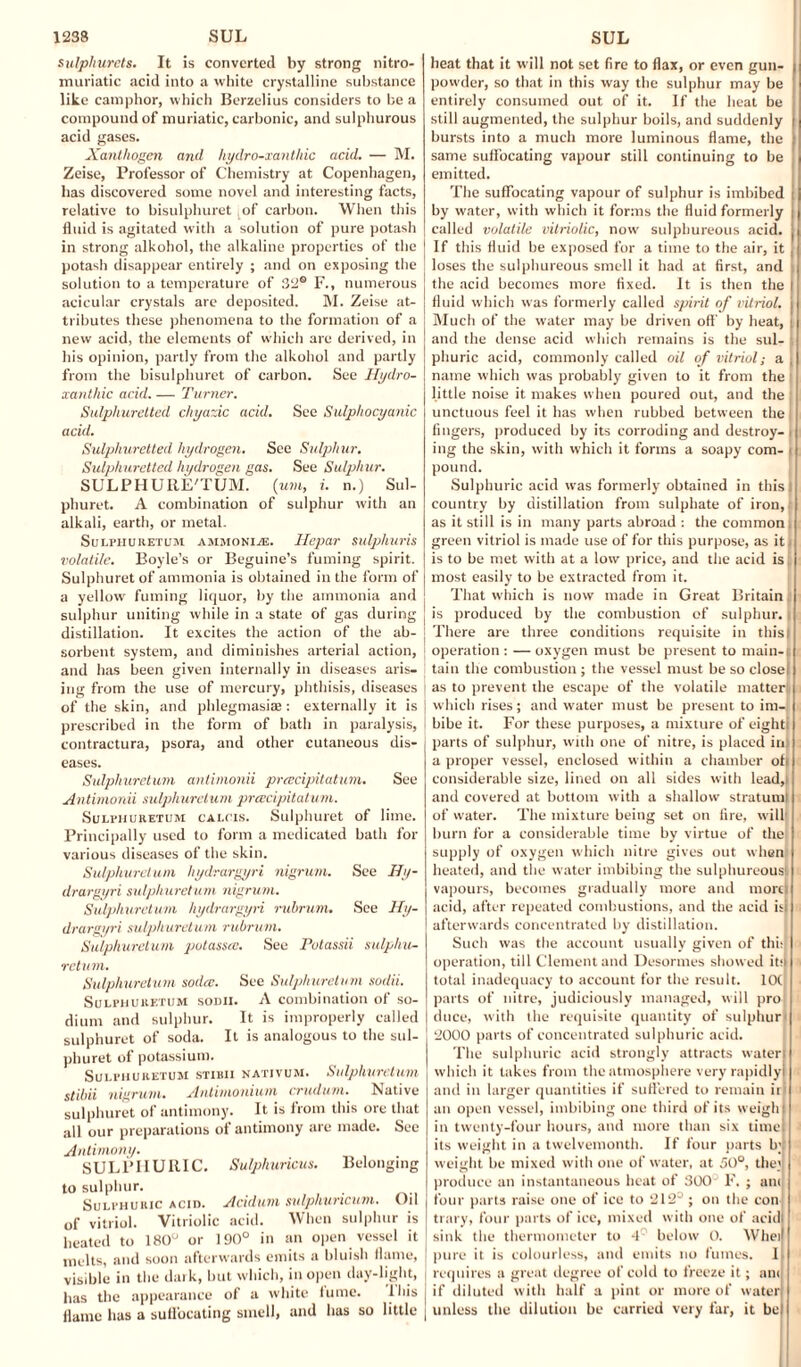 sulphurets. It is converted by strong nitro- muriatic acid into a white crystalline substance like camphor, which Berzelius considers to be a compound of muriatic, carbonic, and sulphurous acid gases. Xantliogen and hydro-xanthic acid. — M. Zeise, Professor of Chemistry at Copenhagen, has discovered some novel and interesting facts, relative to bisulphuret of carbon. When this fluid is agitated with a solution of pure potash in strong alkohol, the alkaline properties of the I potash disappear entirely ; and on exposing the ! solution to a temperature of 32® F., numerous acicular crystals are deposited. M. Zeise at¬ tributes these phenomena to the formation of a new acid, the elements of which are derived, in his opinion, partly from the alkohol and partly from the bisulphuret of carbon. See Hydro- xanthic acid. — Turner. Sulphuretted chyazic acid. See Sulphocyanic acid. Sulphuretted hydrogen. See Sulphur. Sulphuretted hydrogen gas. See Sulphur. SULPHURE'TUM. (um, i. n.) Sul- phuret. A combination of sulphur with an alkali, earth, or metal. Sulphuretum ammonite. Hepar sulphuris volatile. Boyle’s or Beguine’s fuming spirit. Sulphuret of ammonia is obtained in the form of a yellow fuming liquor, by the ammonia and sulphur uniting while in a state of gas during | distillation. It excites the action of the ab- j sorbent system, and diminishes arterial action, ! and has been given internally in diseases aris¬ ing from the use of mercury, phthisis, diseases of the skin, and phlegmasise : externally it is j prescribed in the form of bath in paralysis, I contractura, psora, and other cutaneous dis¬ eases. Sulphuretum antimonii preecipitatum. See Antimonii sulphuretum preecipitatum. Sulphuretum calcis. Sulphuret of lime. Principally used to form a medicated bath for various diseases of the skin. Sulphuretum hydrargyri nigrum. See Hy¬ drargyri sulphuretum nigrum. Sulphuretum hydrargyri ruhrum. See Hy¬ drargyri sulphuretum ruhrum. Sulphuretum potassec. See Polassii sulphu¬ retum. Sulphuretum sodee. See Sulphuretum sodii. Sulphuretum sodii. A combination of so¬ dium and sulphur. It is improperly called sulphuret of soda. It is analogous to the sul¬ phuret of potassium. Sulphuretum stibii nativum. Sulphuretum stihii nigrum. Antimonium crudum. Native sulphuret of antimony. It is from this ore that all our preparations of antimony are made. See Antimony. SULPHURIC. Sulphuricus. Belonging to sulphur. Sulphuric acid. Acidum sulphuncum. Oil of vitriol. Vitriolic acid. When sulphur is heated to 180° or 190° in an open vessel it melts, and soon afterwards emits a bluish flame, J visible in the dark, but which, in open day-light, | has the appearance of a white iume. lhis | flame has a suffocating smell, and has so little | heat that it will not set fire to flax, or even gun¬ powder, so that in this way the sulphur may be entirely consumed out of it. If the heat be still augmented, the sulphur boils, and suddenly bursts into a much more luminous flame, the same suffocating vapour still continuing to be emitted. The suffocating vapour of sulphur is imbibed by water, with which it forms the fluid formerly called volatile vitriolic, now sulphureous acid. If this fluid be exposed for a time to the air, it loses the sulphureous smell it had at first, and the acid becomes more fixed. It is then the fluid which was formerly called spirit of vitriol. Much of the water may be driven oft' by heat, j and the dense acid which remains is the sul¬ phuric acid, commonly called oil of vitriol; a , name which was probably given to it from the little noise it makes when poured out, and the unctuous feel it has when rubbed between the fingers, produced by its corroding and destroy¬ ing the skin, with which it forms a soapy com- | pound. Sulphuric acid was formerly obtained in this! country by distillation from sulphate of iron, as it still is in many parts abroad : the common , green vitriol is made use of for this purpose, as it is to be met with at a low price, and the acid is; most easily to be extracted from it. That which is now made in Great Britain | is produced by the combustion of sulphur. There are three conditions requisite in this I operation : — oxygen must be present to main¬ tain the combustion ; the vessel must be so close as to prevent the escape of the volatile matter which rises; and water must be present to im¬ bibe it. For these purposes, a mixture of eight! parts of sulphur, with one of nitre, is placed in: a proper vessel, enclosed within a chamber ot| considerable size, lined on all sides with lead, and covered at bottom with a shallow stratum! of water. The mixture being set on fire, will! burn for a considerable time by virtue of the supply of oxygen which nitre gives out when heated, and tiie water imbibing the sulphureous vapours, becomes gradually more and morel acid, after repeated combustions, and the acid isi afterwards concentrated by distillation. Such was the account usually given of thi: operation, till Clement and Desormes showed iti| total inadequacy to account for the result. IOC parts of nitre, judiciously managed, will pro duce, with the requisite quantity of sulphur! 2000 parts of concentrated sulphuric acid. The sulphuric acid strongly attracts water! which it lakes from the atmosphere very rapidly! and in larger quantities if suffered to remain iri an open vessel, imbibing one third of its weigh! in twenty-four hours, and more than six time its weight in a twelvemonth. If four oarts b’! weight be mixed with one of water, at 50°, the) produce an instantaneous heat of 300 F. ; am four parts raise one of ice to 212° ; on the con: trary, four parts of ice, mixed with one of acid sink the thermometer to 4C below 0. Wheil pure it is colourless, and emits no fumes. 1 requires a great degree of cold to freeze it; ant if diluted with half a pint or more of water unless the dilution be carried very far, it be!
