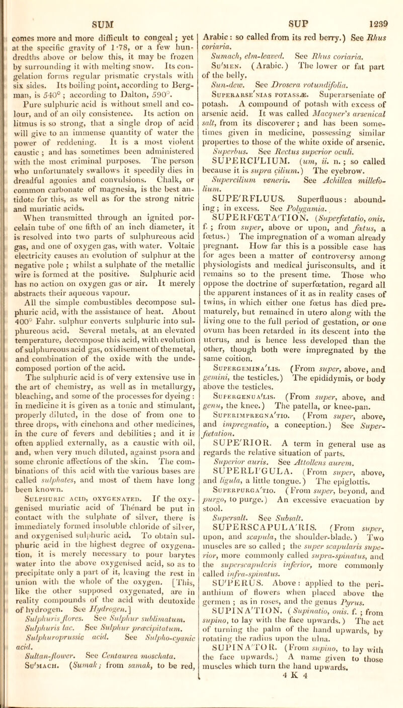 SUM comes more and more difficult to congeal; yet at the specific gravity of 1-78, or a few hun¬ dredths above or below this, it may be frozen by surrounding it with melting snow. Its con¬ gelation forms regular prismatic crystals with six sides. Its boiling point, according to Berg¬ man, is 540° ; according to Dalton, 590°. Pure sulphuric acid is without smell and co¬ lour, and of an oily consistence. Its action on litmus is so strong, that a single drop of acid will give to an immense quantity of water the power of reddening. It is a most violent caustic ; and has sometimes been administered with the most criminal purposes. The person who unfortunately swallows it speedily dies in dreadful agonies and convulsions. Chalk, or common carbonate of magnesia, is the best an¬ tidote for this, as well as for the strong nitric and muriatic acids. When transmitted through an ignited por¬ celain tube of one fifth of an inch diameter, it is resolved into two parts of sulphureous acid gas, and one of oxygen gas, with water. Voltaic electricity causes an evolution of sulphur at the negative pole ; whilst a sulphate of the metallic wire is formed at the positive. Sulphuric acid has no action on oxygen gas or air. It merely abstracts their aqueous vapour. All the simple combustibles decompose sul¬ phuric acid, with the assistance of heat. About 400° Fahr. sulphur converts sulphuric into sul¬ phureous acid. Several metals, at an elevated temperature, decompose this acid, with evolution of sulphureous acid gas, oxidisement ofthemetal, and combination of the oxide with the unde¬ composed portion of the acid. The sulphuric acid is of very extensive use in the art of chemistry, as well as in metallurgy, bleaching, and some of the processes for dyeing : in medicine it is given as a tonic and stimulant, properly diluted, in the dose of from one to three drops, with cinchona and other medicines, in the cure of fevers and debilities; and it is often applied externally, as a caustic with oil, and, w'hen very much diluted, against psora and some chronic affections of the skin. The com¬ binations of this acid with the various bases are called sulphates, and most of them have long been known. Sulphuric acid, oxygenated. If the oxy- genised muriatic acid of Thenard be put in contact with the sulphate of silver, there is immediately formed insoluble chloride of silver, and oxygenised sulphuric acid. To obtain sul¬ phuric acid in the highest degree of oxygena¬ tion, it is merely necessary to pour barytes water into the above oxygenised acid, so as to precipitate only a part of it, leaving the rest in union with the whole of the oxygen. [This, like the other supposed oxygenated, are in reality compounds of the acid with deutoxide of hydrogen. See Hydrogen.] Su/phuri.s Jlores. See Sulphur sublimatum. Sulphuris lac. See Sulphur pracipitatum. Sulphuroprussic acid. See Sulpho-cyanic acid. Sultan-flower. See Centaurea moschata. Su'mach. (Sumak; from samak, to be red, SUP 1239 Arabic: so called from its red berry.) See Rhus coriaria. Sumach, elm-leaved. See Rhus coriaria. Su'men. (Arabic.) The lower or fat part of the belly. Sun-dew. See Drosera rotundiflolia. Superarse nias potass.®. Superarseniatc of potash. A compound of potash with excess of arsenic acid. It was called Macquer's arsenical salt, from its discoverer; and has been some¬ times given in medicine, possessing similar properties to those of the white oxide of arsenic. Superbus. See Rectus superior oculi. SUPEIICI'LIUM. [um, ii. n.; so called because it is supra ciliuni.) The eyebrow. Supercilmm veneris. See Achillea millefo¬ lium. SUPE'RFLUUS. Superfluous: abound¬ ing ; in excess. See Polygamia. SUP E RFCETA'TIO X. (Superfoetatio, onis. f. ; from super, above or upon, and flatus, a feetus.) The impregnation of a woman already pregnant. How far this is a possible case has for ages been a matter of controversy among physiologists and medical jurisconsults, and it remains so to the present time. Those who oppose the doctrine of superfoetation, regard all the apparent instances of it as in reality cases of twins, in which either one foetus has died pre¬ maturely, but remained in utero along with the living one to the full period of gestation, or one ovum has been retarded in its descent into the uterus, and is hence less developed than the other, though both were impregnated by the same coition. Supergemina'lis. (From super, above, and gemini, the testicles.) The epididymis, or body above the testicles. Sufergenua'lis. (From super, above, and genu, the knee.) The patella, or knee-pan. Superimfregna'tio. (From super, above, and impregnate, a conception.) See Super- fleetation. SUPE'RIOR. A term in general use as regards the relative situation of parts. Superior auris. See Attollens aurem. SUPERLI'GULA. (From super, above, and ligula, a little tongue.) The epiglottis. Superpurc, a'tio. (From super, beyond, and purgo, to purge.) An excessive evacuation by stool. Supersalt. See Subsalt. SUPERSCAPULA'RIS. (From super, upon, and scapula, the shoulder-blade.) Two muscles are so called ; the super scapularis supe¬ rior, more commonly called supra-spinatus, and the superscapulc.ris inferior, more commonly called infraspinatus. SU'PERUS. Above: applied to the peri- anthium of flowers when placed above the germen ; as in roses, and the genus Pyrus. SUPINA'TION. (Supinatio, onis. f. ; from supino, to lay with the face upwards.) The act of turning the palm of the hand upwards, by rotating the radius upon the ulna. SUPINATOR. (From supino, to lay with the face upwards.) A name given to those muscles which turn the hand upwards. 4 K 4