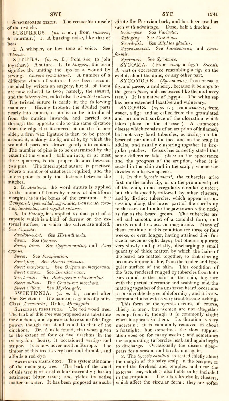 ■ Suspensorius testis. The cremaster muscle of the testicle. SUSU'RRUS. (us, i. m. ; from susurro, to murmur.) 1. A buzzing noise, like that of bees. 2. A whisper, or low tone of voice. See Whisper. SUTU'RA. (a, cc. f. ; from suo, to join together.) A suture. 1. In Surgery, this term signifies the uniting the lips of a wound by sewing. Clavata commissura. A number of a different kinds of sutures have been recom¬ mended by writers on surgery, but all of them are now reduced to two ; namely, the twisted, and the interrupted, called also the knotted suture. The twisted suture is made in the following manner: — Having brought the divided parts nearly into contact, a pin is to be introduced from the outside inwards, and carried out through the opposite side to the same distance from the edge that it entered at on the former side; a firm wax ligature is then to be passed around it, making the figure of 8, by which the wounded parts are drawn gently into contact. The number of pins is to be determined by the extent of the wound : half an inch, or at most three quarters, is the proper distance between two pins. The interrupted suture is practised where a number of stitches is required, and the interruption is only the distance between the stitches. 2. In Anatomy, the word suture is applied to the union of bones by means of dentiform margins, as in the bones of the cranium. See Temporal, sphenoidal, zygomatic, transverse, coro¬ nal, lamboidal, and sagittal sutures. 3. In Botany, it is applied to that part of a capsule which is a kind of furrow on the ex¬ ternal surface, in which the valves are united. See Capsula. Swallow-wort. See Hirundinaria. Swan. See Cygnus. Swan, tame. See Cygnus mutus, and Anas cygnus. Sweat. See Perspiration. Siveet fiag. See Acorus calamus. Sweet marjoram. See Origanum marjorana. Sweet navew. See Brassica rapa. Sweet rush. See Andropogon scheenanthus. Sweet sultan. The Cenlaurea moscliata. Sweet willoie. See Myrica gale. SWIETE'NIA. (a, a. f. ; named after Van Swieten.) The name of a genus of plants. Class, Decandria; Order, Monogynia. Swietenia febri'fuga. The red wood tree. The bark of this tree was proposed as a substitute for cinchona, and appears to have some febrifuge power, though not at all equal to that of the cinchona. Ur. Ainslie found, that when given to the extent of four or five drachms in the twenty-four hours, it occasioned vertigo and stupor. It is now never used in Europe. The timber of this tree is very hard and durable, and affords a red dye. Swietenia maha'goni. The systematic name of the mahogany tree. The bark of the wood of this tree is of a red colour internally ; has an astringent bitter taste; and yields its active matter to water. It has been proposed as asub- stitutc for Peruvian bark, and has been used as such with advantage. Dose, half a drachm. Swine-pox. See Varicella. Swinging. See Gestation. Sword-fish. See Xiphias gladius. Sword-shaped. See Lanceolalus, and Ensi- formis. Sycamore. See Syconiore. SYCO'MA. (From tru/e/j, a fig.) Sycosis. A wart or excrescence resembling a fig, on the eyelid, about the anus, or any other part. SYCOMORE. (Sycomorus; from awcou, a fig, and paipov, a mulberry, because it belongs to the genus ficus, and has leaves like the mulberry tree.) It is a native of Egypt. The white sap has been esteemed laxative and vulnerary. SYCO'S 1S. (is, is. f. ; from iruicuats, from avKov, a fig: and so called from the granulated and prominent surface of the ulceration which takes place in the disease.) A cutaneous disease which consists of an eruption of inflamed, but not very hard tubercles, occurring on the bearded portion of the face and on the scalp in adults, and usually clustering together in irre¬ gular patches. Celsus has correctly stated that some difference takes place in the appearance and the progress of the eruption, when it is seated in the chin and in the scalp ; whence he divides it into two species. 1. In the Sycosis menti, the tubercles arise first on the under lip, or on the prominent part of the chin, in an irregularly circular cluster ; but this is speedily followed by other clusters, and by distinct tubercles, which appear in suc¬ cession, along the lower part of the cheeks up to the ears, and under the jaw towards the neck, as far as the beard grows. The tubercles are red and smooth, and of a conoidal form, and nearly equal to a pea in magnitude. Many of them continue in this condition for three or four weeks, or even longer, having attained their full size in seven or eight days ; but others suppurate very slowly and partially, discharging a small quantity of thick matter, by which the hairs of the beard are matted together, so that shaving becomes impracticable, from the tender and irre¬ gular surface of the skin. This condition of the face, rendered rugged by tubercles from both ears round to the point of the chin, together with the partial ulceration and scabbing, and the matting together of the unshaven beard, occasions a considerable degree of deformity ; and it is ac¬ companied also with a very troublesome itching. This form of the sycosis occurs, of course, chiefly in men ; but women are not altogether exempt from it, though it is commonly slight when it appears in them. Its duration is very uncertain : it is commonly removed in about a fortnight: but sometimes the slow suppur¬ ation goes on for many weeks ; and sometimes the suppurating turbercles heal, and again begin to discharge. Occasionally the disease disap¬ pears for a season, and breaks out again. 2. The Sycosis capillitii, is seated chiefly about the margin of the hairy scalp, in the occiput, or round the forehead and temples, and near the external ear, which is also liable to be included in the eruption. The tubercles rise in clusters, which affect the circular form: they are softer