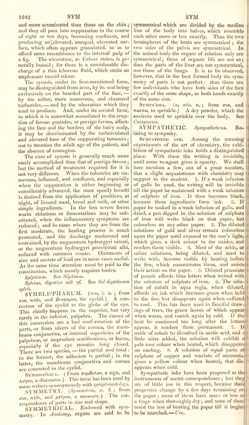 and more acuminated than those on the chin; and they all pass into suppuration in the course of eight or ten days, becoming confluent, and producing an^elevated, unequal, ulcerated sur¬ face, which often appears granulated, so as to afford some resemblance to the internal pulp of a fig. The ulceration, as Celsus states, is ge¬ nerally humid; for there is a considerable dis¬ charge of a thin ichorous fluid, which emits an unpleasant rancid odour. The sycosis, under its first-mentioned form, may be distinguished from acne, by its seat being exclusively on the bearded part of the face, — by the softer, more numerous, and clustered turbercles, — and by the ulceration which they tend to produce. And, under its second form, in which it is somewhat assimilated to the erup¬ tion of favous pustules, or porrigo favosa, affect¬ ing the face and the borders of the iiairy scalp, it may be discriminated by the turberculated and elevated base of the suppurating tumours; not to mention the adult age of the patient, and the absence of contagion. The cure of sycosis is generally much more easily accomplished than that of porrigo favosa; but the method of treatment required for it is not very different. When the tubercles are nu¬ merous, inflamed, and confluent, and especially when the suppuration is either beginning or considerably advanced, the most speedy benefit is derived from the application of poultices, at night, of linseed meal, bread and milk, or other simple ingredients. In the less severe forms warm ablutions or fomentations may be sub¬ stituted, when the inflammatory symptoms are reduced; and in cases where they are from the first moderate, the healing process is much promoted, and the discharge moderated and restrained, by the unguentum hydrargyri nitrati, or the unguentum hydrargyri praecipitati albi, reduced with common cerate. Ointments of zinc and acetate of lead are in some cases useful. At the same time attention must be paid to the constitution, which mostly requires tonics. Sylphium. See Silphium, Sylvius, digestive salt of. sylviu SYMBLE'PH ARUM. aw, with, and /3xeipapw, the cretion of the eyelid to the This chiefly happens in the rarely in the inferior, palpebra this concretion are a bad conformation of the parts, or from ulcers of the cornea, the mem- bi-ana conjunctiva, or internal superficies of the palpebra;, or imprudent scarifications, or burns, especially if the eye remains long closed. There are two species, — the partial and total: in the former, the adhesion is partial ; in the latter, the membrana conjunctiva and cornea are concreted to the eyelid. Symholo'gica. (From avg§u\ov, a sign, and Acryos, a discourse.) This term has been used by some writers synonymously with symptomatology. SYMMETRY. (Symmctria, cc. i. ; bom aw, with, and perpov, a measure.) 1 lie cor¬ respondence of parts in size and shape. SYMMETRICAL. Endowed with sym¬ metry. In Anatomy, organs are said to be See Sal digestivum ( uni, i. n. ; from eyelid.) A con- globe of the eye. superior, but very The causes of symmetrical which are divided by the median line of the body into halves, which resemble each other more or less exactly. Thus the two hemispheres of the brain are symmetrical ; the two sides of the pelvis are symmetrical. In the animal body the organs of relation only are symmetrical; those of organic life are not so; thus the parts of the liver are not symmetrical, nor those of the lungs. It is to be observed, however, that in the best formed body the sym¬ metry of parts is not perfect: thus there are few individuals who have both sides of the face exactly of the same shape, or both hands exactly of the same size. Sympa'sma. (ft, atis. n.; from aw, and itaaaoi, to sprinkle.) A dry powder, which the ancients used to sprinkle over the body. See j Catapasma. SYMPATHETIC. Sympatheticus. Re- I lating to sympathy. Sympathetic ink. Among the amusing experiments of the art of chemistry, the exhi- j bition of sympathetic inks holds a distinguished t place. With these the writing is invisible, I until some re-agent gives it opacity. We shall i here mention a few, out of a great number, i that a slight acquaintance with chemistry may suggest to the student. 1. If a weak infusion i of galls be used, the writing will be invisible I till the paper be moistened with a weak solution of sulphate of iron. It then becomes black, because these ingredients form ink. 2. If paper be soaked in a weak infusion of galls, and dried, a pen dipped in the solution of sulphate of iron will write black on that paper, but colourless on any other paper. 3. The diluted solutions of gold and silver remain colourless upon the paper until exposed to the sun’s light, which gives a daik colour to the oxides, and renders them visible. 4. Most of the acids, or, saline solutions, being diluted, and used to write with, become visible by heating before jl the fire, which concentrates them, and assists! their action on the paper. 5. Diluted prussiatei of potasli affords blue letters when wetted with the solution of sulphate of iron. 6. The solu- : tion of cobalt in aqua regia, when diluted, affords an ink which becomes green when held; to the fire, but disappears again when suffered to cool. This has been used in fanciful draw, ings of trees, the green leaves of which appear when warm, and vanish again by cold. If the heat be continued too long after the letters: appear, it renders them permanent. 7. If oxide of cobalt be dissolved in acetic acid, and a little nitre added, the solution will exhibit a pale rose colour when heated, which disappears on cooling. 8. A solution of equal parts of sulphate of copper and muriate of ammonia. : gives a yellow colour when heated, that dis¬ appears when cold. Sympathetic inks have been proposed as the instruments of secret correspondence ; but they are of little use in this respect, because then properties change by a few days remaining or the paper; most of them have more or less oi a tinge when thoroughly dry; and none of then; resist the test of heating the paper till it begin: to be scorched.— Ure,