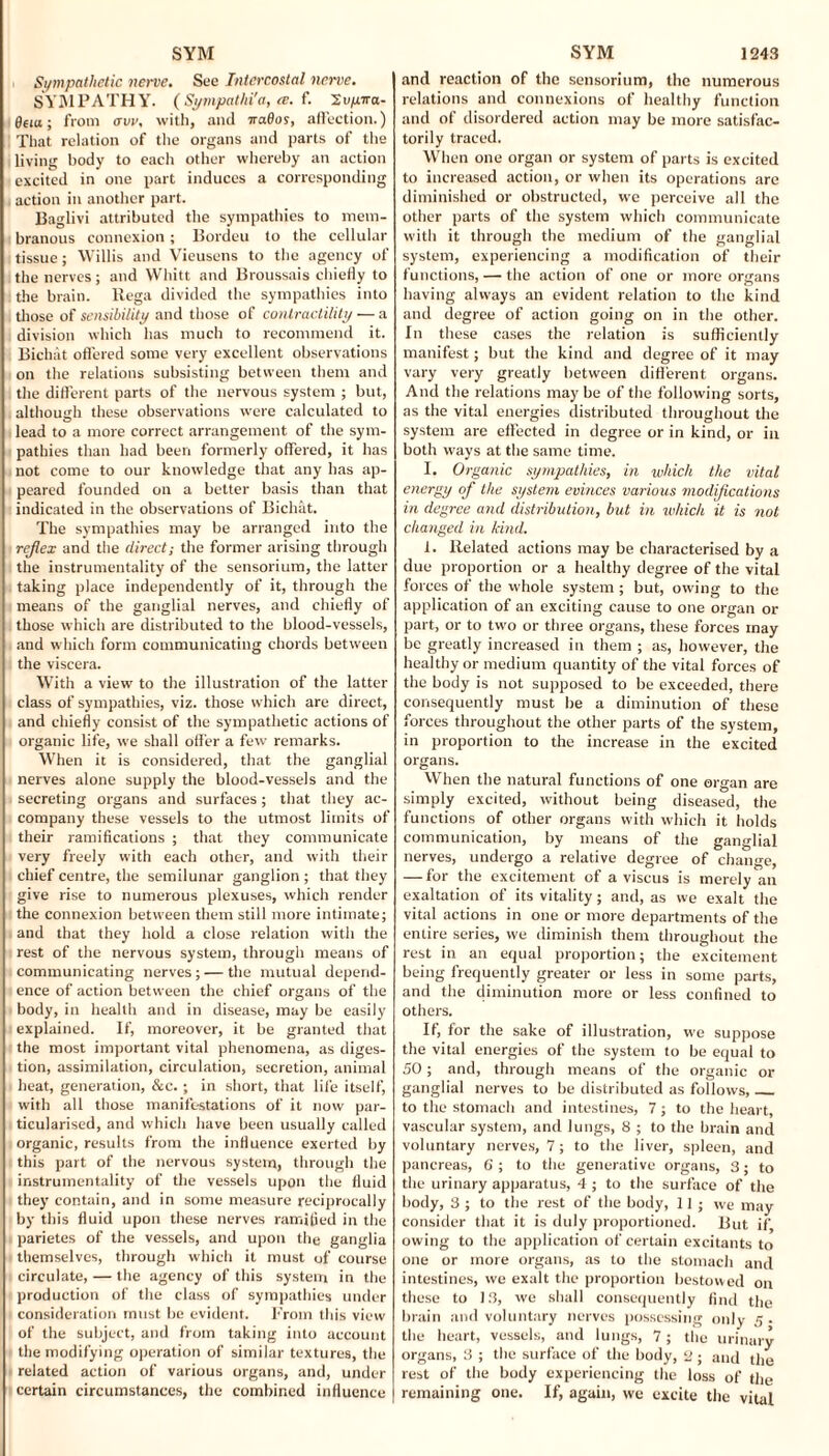 Sympathetic nerve. See Intercostal nerve. SYM PATH Y. ( Sympathi'a, ce. f. 'Zvyira- 0na; from ovv. with, and irados, affection.) That relation of the organs and parts of the living body to each other whereby an action excited in one part induces a corresponding action in another part. Baglivi attributed the sympathies to mem¬ branous connexion; Bordeu to the cellular tissue; Willis and Vieusens to the agency of the nerves; and Whitt and Broussais chiefly to the brain. Rega divided the sympathies into those of sensibility and those of contractility ■— a division which has much to recommend it. Bichat offered some very excellent observations on the relations subsisting between them and the different parts of the nervous system ; but, although these observations were calculated to lead to a more correct arrangement of the sym¬ pathies than had been formerly offered, it has not come to our knowledge that any has ap¬ peared founded on a better basis than that indicated in the observations of Bichat. The sympathies may be arranged into the reflex and the direct; the former arising through the instrumentality of the sensorium, the latter taking place independently of it, through the means of the ganglial nerves, and chiefly of those which are distributed to the blood-vessels, and which form communicating chords between the viscera. With a view to the illustration of the latter class of sympathies, viz. those which are direct, and chiefly consist of the sympathetic actions of organic life, we shall offer a few remarks. When it is considered, that the ganglial nerves alone supply the blood-vessels and the secreting organs and surfaces; that they ac¬ company these vessels to the utmost limits of their ramifications ; that they communicate very freely with each other, and with their chief centre, the semilunar ganglion; that they give rise to numerous plexuses, which render the connexion between them still more intimate; and that they hold a close relation with the rest of the nervous system, through means of communicating nerves; — the mutual depend¬ ence of action between the chief organs of the body, in health and in disease, may be easily explained. If, moreover, it be granted that the most important vital phenomena, as diges¬ tion, assimilation, circulation, secretion, animal heat, generation, &c.; in short, that life itself, with all those manifestations of it now par¬ ticularised, and which have been usually called organic, results from the influence exerted by this part of the nervous system, through the instrumentality of the vessels upon the fluid they contain, and in some measure reciprocally by this fluid upon these nerves ramified in the parietes of the vessels, and upon the ganglia themselves, through which it must of course circulate, — the agency of this system in the production of the class of sympathies under consideration must lie evident. From this view of the subject, and from taking into account the modifying operation of similar textures, the related action of various organs, and, under certain circumstances, the combined influence and reaction of the sensorium, the numerous relations and connexions of healthy function and of disordered action may be more satisfac¬ torily traced. When one organ or system of parts is excited to increased action, or when its operations are diminished or obstructed, we perceive all the other parts of the system which communicate with it through the medium of the ganglial system, experiencing a modification of their functions, — the action of one or more organs having always an evident relation to the kind and degree of action going on in the other. In these cases the relation is sufficiently manifest; but the kind and degree of it may vary very greatly between different organs. And the relations may be of the following sorts, as the vital energies distributed throughout the system are effected in degree or in kind, or in both ways at the same time. I. Organic sympathies, in which the vital energy of the system evinces various modifications in degree and distribution, but in which it is not changed in kind. 1. Related actions may be characterised by a due proportion or a healthy degree of the vital forces of the whole system ; but, owing to the application of an exciting cause to one organ or part, or to two or three organs, these forces may be greatly increased in them ; as, however, the healthy or medium quantity of the vital forces of the body is not supposed to be exceeded, there consequently must be a diminution of these forces throughout the other parts of the system, in proportion to the increase in the excited organs. When the natural functions of one organ are simply excited, without being diseased, the functions of other organs with which it holds communication, by means of the ganglial nerves, undergo a relative degree of change, — for the excitement of a viscus is merely an exaltation of its vitality; and, as we exalt the vital actions in one or more departments of the entire series, we diminish them throughout the rest in an equal proportion; the excitement being frequently greater or less in some parts, and the diminution more or less confined to others. If, for the sake of illustration, we suppose the vital energies of the system to be equal to SO; and, through means of the organic or ganglial nerves to be distributed as follows,_ to the stomach and intestines, 7 ; to the heart, vascular system, and lungs, 8 ; to the brain and voluntary nerves, 7; to the liver, spleen, and pancreas, 6 ; to the generative organs, 3; to the urinary apparatus, 4 ; to the surface of the body, 3 ; to the rest of the body, 11; we may consider that it is duly proportioned. But if, owing to the application of certain excitants to one or more organs, as to the stomach and intestines, we exalt the proportion bestowed on these to 13, we shall consequently find the brain and voluntary nerves possessing only 5 . the heart, vessels, and lungs, 7; the urinary organs, 3 ; the surface of the body, 2 ; and the rest of the body experiencing the loss of the remaining one. If, again, we excite the vital
