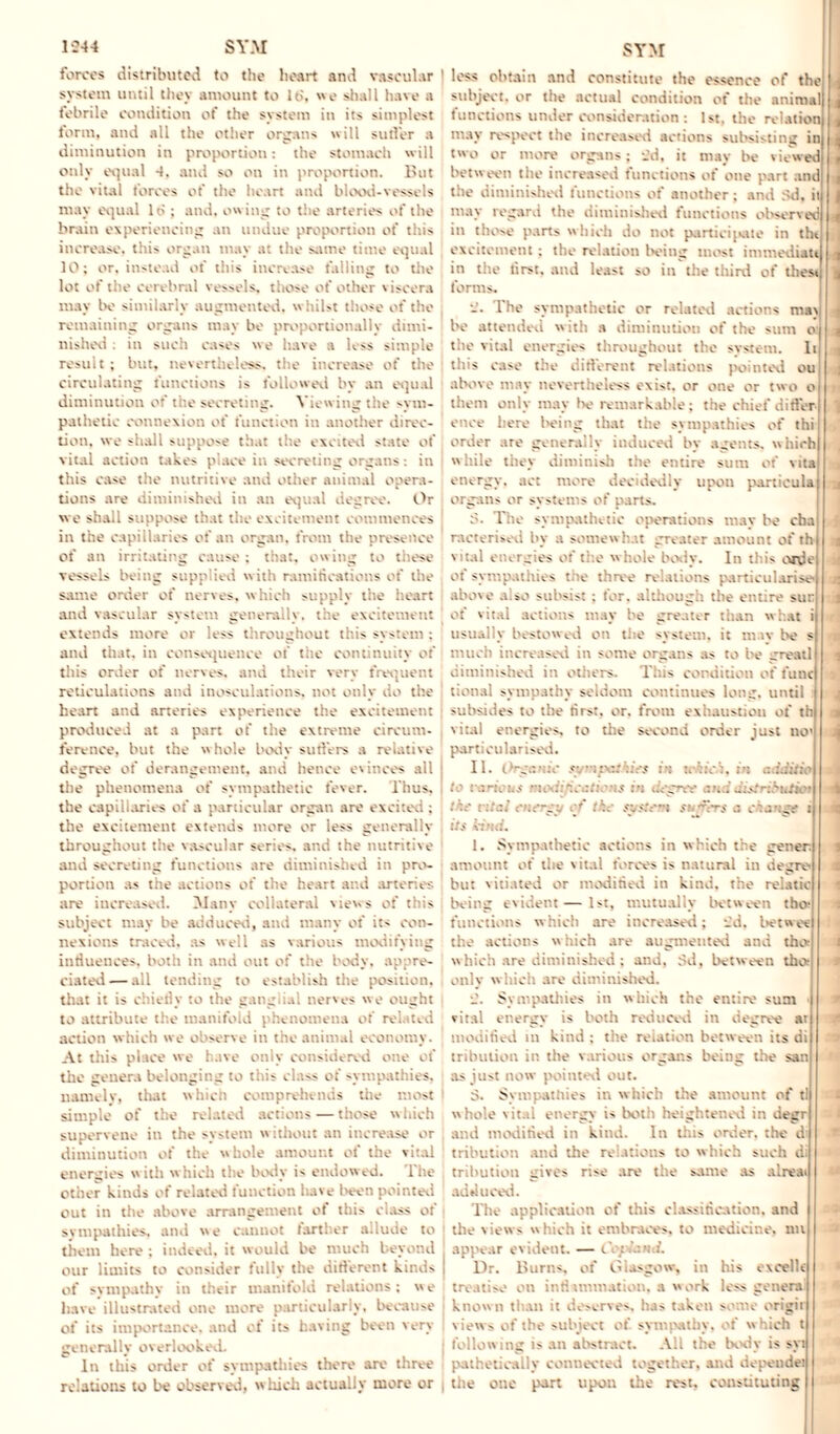 forces distributed to the heart and vascular I system until they amount to lb, we shall have a febrile condition of the system in its simplest form, and all the other organs will sutler a diminution in proportion: the stomach will only equal and so on in proportion. But tiie vital forces of the heart and blood-vessels may equal 16 ; and. ow ing to the arteries of the brain experiencing an undue proportion of this increase, this organ may at the same time equal 10; or, instead of this increase falling to the lot of the cerebral vessels, those of other viscera may bo similarly augmented, w hilst those of the remaining organs may be proportionally dimi¬ nished . in such cases we have a less simple result; but, nevertheless, the increase of the circulating functions is followed bv an equal diminution or' the secreting. Viewing the sym¬ pathetic connexion of function in another direc¬ tion. we shall suppose that the excited state of vital action takes place in secreting organs; in this ease the nutritive and other animal opera¬ tions are diminished in an equal degree. Or we shall suppose that the excitement commences in the capillaries of an organ, from the presence of an irritating cause ; that, cw ing to these vessels being supplied with ramifications of the same order of nerves, which supply the heart and vascular system genera y, t . .\. temenl extends more or less throughout this system : and that, in consequence of the continuity of this order of nerves, and their very frequent reticulations and inosculations, not only do the heart and arteries experience the excitement produced at a part of the extreme circum¬ ference. but the whole body sutlers a relative degree of derangement, and hence c\ inces all the phenomena of sympathetic fever. Thus, the capillaries of a particular organ arc excited ; the excitement extends more or less generally throughout the vascular series, and the nutritive and secreting functions are diminished in pro¬ portion as the actions of the heart and arteries are increased. Many collateral views of this subject may be adduced, and many of its con¬ nexions traced, as well as various modifying influences, both in end out of the body, appre¬ ciated— all tending to establish the positic that it is chietiy to the ganglial nerves we ought to attribute the manifold phenomena of related action which we observe in the animal economy. At this place we have only considered the genera belonging to tins class of sympathies, namely, that which comprehends the most simple of the related actions — those which supervene in the system without an increase or diminution of the whole amount oi the vital energies with which the body is endowed. The other kinds of related function have been pointed out in the ingt tot ot this class of sympathies, and we cannot larther allude to them here ; indeed, it would be much beyond our limits to consider fully the different kinds | of sympathy in their manifold relations; we have illustrated one more particularly, because of its importance, and of its having been very generally overlooked. In this order of sympathies there are three relations to be observed, whick actually more or , less obtain and constitute the essence of the subject, or the actual condition of the animal functions under consideration : 1st, the relation may respect the increased actions subsisting in two or more organs; -_’d, it may be viewed between the increased functions of one part and the diminished functions of another; and Sd, ii may regard the diminished tunctions observed in those parts which do not participate in thi excitement; the relation being most immediau in the first, and least so in the third of thest forms. -• I he sympathetic or related actions ma\ be attended with a diminution of the sum o the vital energies throughout the system. It this ease the different relations pointed ou above may nevertheless exist, or one or two o them only may be remarkable; the chief differ ence here being that the sympathies of thi order are generally induced by agents, which while they diminish the entire sum of vita energy, act more decidedly upon panicula organs or systems of parts. 3. The sympathetic operations may be eba interned by a somewhat greater amount of thi vital energies of the w hole body. In this cade ot sympathies tie three relations particularise' above also subsist; for, although the entire sur of vital actions may be greater than what i usually bestowed on the system, it mav lv s much increased i some organs as to be great! diminished in others. This condition of rime sympathy seldom continues long, until i subsides to the firs:, or. from exhaustion of th vital energies, to the second order just no' particularised. II. l>-gu ;;c : tv:in trhici, m c.iidi::o g-.v ■., the vitai energy of the system suffers a change i | its kind. 1. Sympathetic actions in which the gener. amount of the vital forces is natural in u eg re¬ but vitiated or modified in kind, the relatie being evident—1st, mutually between tho- functions which are increased; -_'d. betwee the actions which are augmented and tho- which are diminished: and, Sd, between tho- only which are diminished. Sympathies in which the entire sum • vital energy is both reduced in degree ar modified in kind ; the relation between its di tribulion in the various organs being the san as just now pointed out. 3. Sympathies in which the amount of tl whole vitai energy is both heightened in degr and modified in kind. In this order, the di tribution and the relations to which such di tribution gives rise are the same as alreai adduced. The application of this classification, and the views which it embraces, to medicine, nil appear evident. — Cop,\:>nL Dr. Burns, of Glasgow, in his cxeelle treati-e on inti immatioi . a work le>> genera known than it deserves. ka> taken some origii views of the subject of sympathy, of which » following an abstract. All the body is syi pathetically connected together, and dependei the one part upou the rest, constituting