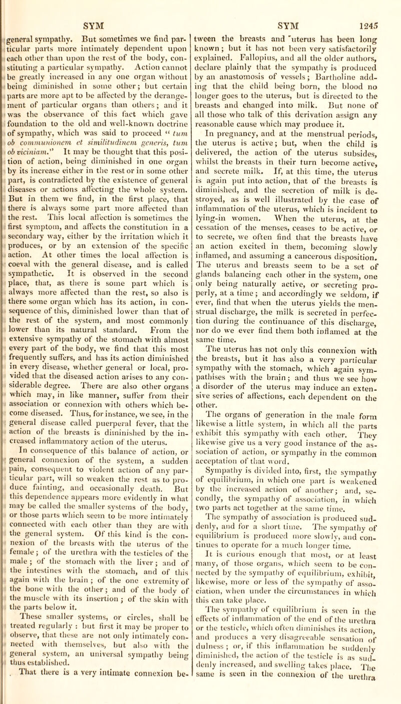 general sympathy. But sometimes we find par¬ ticular parts more intimately dependent upon each other than upon the rest of the body, con¬ stituting a particular sympathy. Action cannot be greatly increased in any one organ without being diminished in some other; but certain parts are more apt to be affected by the derange¬ ment of particular organs than others; and it was the observance of this fact which gave foundation to the old and well-known doctrine of sympathy, which was said to proceed “ turn ob communionem el similitudinem generis, turn obviciniam. It may be thought that this posi¬ tion of action, being diminished in one organ by its increase either in the rest or in some other part, is contradicted by the existence of general diseases or actions affecting the whole system. But in them we find, in the first place, that there is always some part more affected than the rest. This local affection is sometimes the first symptom, and affects the constitution in a secondary way, either by the irritation which it produces, or by an extension of the specific action. At other times the local affection is coeval with the general disease, and is called sympathetic. It is observed in the second place, that, as there is some part which is always more affected than the rest, so also is there some organ which has its action, in con¬ sequence of this, diminished lower than that of the rest of the system, and most commonly lower than its natural standard. From the extensive sympathy of the stomach with almost every part of the body, we find that this most frequently suffers, and has its action diminished in every disease, whether general or local, pro¬ vided that the diseased action arises to any con¬ siderable degree. There are also other organs which may, in like manner, sutler from their association or connexion with others which be¬ come diseased. Thus, for instance, we see, in the general disease called puerperal fever, that the action ot the breasts is diminished by the in¬ creased inflammatory action of the uterus. In consequence of this balance of action, or general connexion of the system, a sudden pain, consequent to violent action of any par¬ ticular part, will so weaken the rest as to pro¬ duce fainting, and occasionally death. But this dependence appears more evidently in what may be called the smaller systems of the body, or those parts which seem to be more intimately connected with each other than they are with the general system. Of this kind is the con¬ nexion of the breasts with the uterus of the female; of the urethra with the testicles of the male ; of the stomach with the liver ; and of the intestines with the stomach, and of this again with the brain; of the one extremity of the bone with the other; and of the body of the muscle with its insertion ; of the skin with the parts below it. These smaller systems, or circles, shall be treated regularly : but first it may be proper to observe, that these are not only intimately con¬ nected with themselves, but also with the general system, an universal sympathy being thus established. . That there is a very intimate connexion be- tween the breasts and 'uterus has been long known ; but it has not been very satisfactorily explained. Fallopius, and all the older authors, declare plainly that the sympathy is produced by an anastomosis of vessels; Bartholine add¬ ing that the child being born, the blood no longer goes to the uterus, but is directed to the breasts and changed into milk. But none of all those who talk of this derivation assign any reasonable cause which may produce it. In pregnancy, and at the menstrual periods, the uterus is active; but, when the child is delivered, the action of the uterus subsides, whilst the breasts in their turn become active, and secrete milk. If, at this time, the uterus is again put into action, that of the breasts is diminished, and the secretion of milk is de¬ stroyed, as is well illustrated by the case of inflammation of the uterus, which is incident to lying-in women. When the uterus, at the cessation of the menses, ceases to be active, or to secrete, we often find that the breasts have an action excited in them, becoming slowly inflamed, and assuming a cancerous disposition. The uterus and breasts seem to be a set of glands balancing each other in the system, one only being naturally active, or secreting pro¬ perly, at a time; and accordingly we seldom, if ever, find that when the uterus yields the men¬ strual discharge, the milk is secreted in perfec¬ tion during the continuance of this discharge, nor do we ever find them both inflamed at die same time. The uterus has not only this connexion with the breasts, but it has also a very particular sympathy with the stomach, which again sym¬ pathises with the brain; and thus we see how a disorder of the uterus may induce an exten¬ sive series of affections, each dependent on the other. The organs of generation in the male form likewise a little system, in which all the parts exhibit this sympathy with each other. They likewise give us a very good instance of the as¬ sociation of action, or sympathy in the common acceptation of that w ord. Sympathy is divided into, first, the sympathy of equilibrium, in which one part is weakened by the increased action of another; and, se¬ condly, the sympathy of association, in which two parts act together at the same time. The sympathy of association is produced sud¬ denly, and for a short time. The sympathy of equilibrium is produced more slowly, and con¬ tinues to operate for a much longer time. It is curious enough that most, or at least many, of those organs, which seem to be con¬ nected by the sympathy of equilibrium, exhibit likewise, more or less of the sympathy of asso¬ ciation, when under the circumstances in which this can take place. The sympathy of equilibrium is seen in the effects of inflammation of the end of the urethra or the testicle, which often diminishes its action and produces a very disagreeable sensation of dulness ; or, if this inflammation be suddenly diminished, the action of the testicle is as sud denly increased, and swelling takes place. The same is seen in the connexion of the urethra