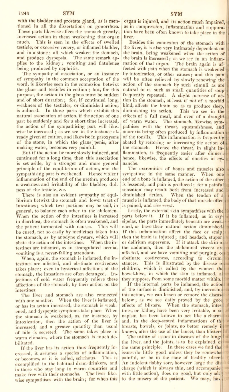 with the bladder and prostate gland, as is men¬ tioned in all the dissertations on gonorrhoea. These parts likewise affect the stomach greatly, increased action in them weakening that organ much. This is seen in the effects of swelled testicle, or excessive venery, or inflamed bladder, and in a stone ; all which weaken the stomach, and produce dyspepsia. The same remark ap¬ plies to the kidney; vomiting and flatulence being produced by nephritis. The sympathy of association, or an instance of sympathy in the common acceptation of the word, is likewise seen in the connexion betwixt the glans and testicles in coition ; but, for this purpose, the action in the glans must be sudden and of short duration ; for, if continued long, weakness of the testicles, or diminished action, is induced. In those parts which exhibit this natural association of action, if the action of one part be suddenly and for a short time increased, the action of the sympathising part will like¬ wise be increased ; as we see in the instance al¬ ready given of coition, and likewise in paroxysms of the stone, in which the glans. penis, after making water, becomes very painful. But if the action be more slowly induced, and continued for a long time, then this association is set aside, by a stronger and more general principle of the equilibrium of action, and the sympathising part is weakened. Hence violent inflammation of the end of the urethra produces a weakness and irritability of the bladder, dul- ness of the testicle, &c. There is also an evident sympathy of equi¬ librium betwixt the stomach and lower tract of intestines; which two portions may be said, in general, to balance each other in the abdomen. When the action of the intestines is increased in diarrhoea, the stomach is often weakened, and the patient tormented with nausea. This will be cured, not so easily by medicines taken into the stomach, as by anodyne clysters, which will abate the action of the intestines. When the in¬ testines are inflamed, as in strangulated hernia, vomiting is a never-failing attendant. When, again, the stomach is inflamed, the in¬ testines are affected, and obstinate costiveness takes place; even in hysterical affections of the stomach, the intestines are often deranged. In¬ jections of cold water frequently relieve these affections of the stomach, by their action on the intestines. The liver and stomach are also connected with one another. When the liver is inflamed, or has its action increased, the stomach is weak¬ ened, and dyspeptic symptoms take place. When the stomach is weakened, as, for instance, by intoxication, then the action of the liver is increased, and a greater quantity than usual of bile is secreted. The same takes place in warm climates, where the stomach is much de¬ bilitated. If the liver has its action thus frequently in¬ creased, it assumes a species of inflammation, J or becomes, as it is called, scirrhous. This is j exemplified in the habitual dram-drinkers, and in those who stay long in warm countries and make free with their stomachs. The liver like¬ wise sympathises with the brain ; for when this organ is injured, and its action much impaired, as in compression, inflammation and suppura¬ tion have been often known to take place in the liver. Besides this connexion of the stomach with the liver, it is also very intimately dependent on the brain, being weakened when the action of the brain is increased ; as we see in an inflam¬ mation of that organ. The brain again is af¬ fected with pain when the stomach is weakened I by intoxication, or other causes; and this pain! will be often relieved by slowly renewing the action of the stomach by such stimuli as are natural to it, such as small quantities of soup frequently repeated. A slight increase of ac¬ tion in the stomach, at least if not of a morbid kind, affects the brain so as to produce sleep, diminishing its action. This we see in the effects of a full meal, and even of a draught of warm water. The stomach, likewise, sym-j pathises with the throat, squeamishness, and anorexia being often produced by inflammation! of the tonsils. This inflammation is frequentlyi abated by restoring or increasing the action of: the stomach. Hence the throat, in slight in¬ flammation, is frequently easier after dinner: hence, likewise, the effects of emetics in cy- nanche. The extremities of bones and muscles alsoi sympathise in the same manner. When one end of a bone is inflamed, the action of the other is lessened, and pain is produced ; for a painfull sensation may result both from increased and diminished action. When the tendon of ai muscle is inflamed, the body of that muscle oftem is pained, and vice versa Lastly, the external skin sympathises with thei parts below it. If it be inflamed, as in ery-i sipelas, the parts immediately beneath are weak-l ened, or have their natural action diminished.! if this inflammation affect the face or scalp then the brain is injured; and headach, stuporji the abdomen, then the abdominal viscera ar< affected, and we have vomiting and purging, o; obstinate costiveness, according to circum stances. This is illustrated by the disease o children, which is called by the women thi bowel-hive, in which the skin is inflamed, a they suppose, from some morbid matter within. If the internal parts be inflamed, the actioij of the surface is diminished, and, by increasing this action, we can lessen or remove the diseasJ below; as we see daily proved by the gooi| effects of blisters. When the stomach, intesl tines, or kidney have been very irritable, a sil napisrn has been known to act like a charm! and, in the deep-seated inflammations of thi breasts, bowels, or joints, no better remedy 1 known, after the use of the lancet, than blisters The utility of issues in diseases of the lungs the liver, and the joints, is to be explained o the same principle. In these cases we find tha issues do little good unless they be somewho painful, or be in the state of healthy ulcers An indolent flabby sore, however large the dis charge (which is always thin, and accompanie with little action), does no good, but only adc to the misery of the patient. We may, hov