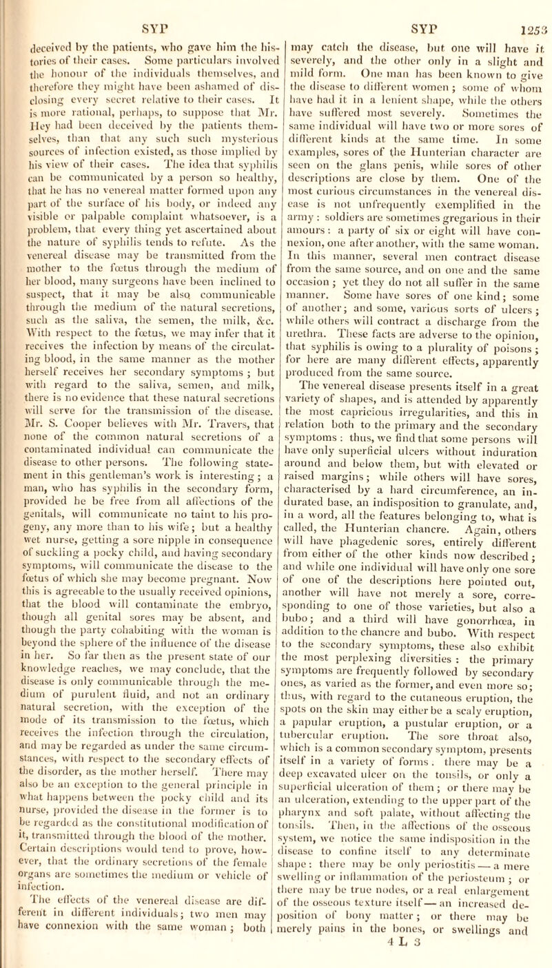 deceived bv the patients, who gave him the his¬ tories of their cases. Some particulars involved the honour of the individuals themselves, and therefore they might have been ashamed of dis¬ closing every secret relative to their eases. It is more rational, perhaps, to suppose that Mr. Hey had been deceived by the patients them¬ selves, than that any such such mysterious sources of infection existed, as those implied by his view of their cases. The idea that syphilis can be communicated by a person so healthy, that he has no venereal matter formed upon any part of the surface of his body, or indeed any visible or palpable complaint whatsoever, is a problem, that every thing yet ascertained about the nature of syphilis tends to refute. As the venereal disease may be transmitted from the mother to the feetus through the medium of her blood, many surgeons have been inclined to suspect, that it may be also, communicable through the medium of the natural secretions, such as the saliva, the semen, the milk, &c. With respect to the foetus, we may infer that it receives the infection by means of the circulat¬ ing blood, in the same manner as the mother herself receives her secondary symptoms ; but with regard to the saliva, semen, and milk, there is no evidence that these natural secretions will serve for the transmission of the disease. Mr. S. Cooper believes with Mr. Travers, that none of the common natural secretions of a contaminated individual can communicate the disease to other persons. The following state¬ ment in this gentleman’s work is interesting ; a man, who has syphilis in the secondary form, provided he be free from all affections of the genitals, will communicate no taint to his pro¬ geny, any more than to his wife; but a healthy wet nurse, getting a sore nipple in consequence of suckling a pocky child, and having secondary symptoms, will communicate the disease to the feetus of which she may become pregnant. Now this is agreeable to the usually received opinions, that the blood will contaminate the embryo, though all genital sores may be absent, and though the party cohabiting with the woman is beyond the sphere of the influence of the disease in her. So far then as the present state of our knowledge reaches, we may conclude, that the disease is only communicable through the me¬ dium of purulent fluid, and not an ordinary natural secretion, with the exception of the mode of its transmission to the foetus, which receives the infection through the circulation, and may be regarded as under the same circum¬ stances, with respect to the secondary effects of the disorder, as the mother herself. There may also be an exception to the general principle in what happens between the pocky child and its nurse, provided the disease in the former is to he regarded as the constitutional modification of it, transmitted through the blood of the mother. Certain descriptions would tend to prove, how¬ ever, that the ordinary secretions of the female organs are sometimes the medium or vehicle of infection. The effects of the venereal disease are dif¬ ferent in different individuals; two men may have connexion with the same woman ; both may catch the disease, but one will have it severely, and the other only in a slight and mild form. One man lias been known to give the disease to different women ; some of whom have had it in a lenient shape, while the others have suffered most severely. Sometimes the same individual will have two or more sores of different kinds at the same time. In some examples, sores of the Hunterian character are seen on the glans penis, while sores of other descriptions are close by them. One of the most curious circumstances in the venereal dis¬ ease is not unfrequently exemplified in the army : soldiers are sometimes gregarious in their amours : a party of six or eight will have con¬ nexion, one after another, with the same woman. In this manner, several men contract disease from the same source, and on one and the same occasion ; yet they do not all suffer in the same manner. Some have sores of one kind; some of another; and some, various sorts of ulcers; while others will contract a discharge from the urethra. These facts are adverse to the opinion, that syphilis is owing to a plurality of poisons ; for here are many different effects, apparently produced from the same source. The venereal disease presents itself in a great variety of shapes, and is attended by apparently the most capricious irregularities, and this in relation both to the primary and the secondary symptoms : thus, we find that some persons will have only superficial ulcers without induration around and below them, but with elevated or raised margins; while others will have sores, characterised by a hard circumference, an in¬ durated base, an indisposition to granulate, and, in a word, all the features belonging to, what is called, the Hunterian chancre. Again, others will have phagedenic sores, entirely different from either of the other kinds now described ; and while one individual will have only one sore of one of the descriptions here pointed out, another will have not merely a sore, corre¬ sponding to one of those varieties, but also a bubo; and a third will have gonorrhcea, in addition to the chancre and bubo. With respect to the secondary symptoms, these also exhibit the most perplexing diversities : the primary symptoms are frequently followed by secondary ones, as varied as the former,and even more so; thus, witli regard to the cutaneous eruption, the spots on the skin may either be a scaly eruption, a papular eruption, a pustular eruption, or a tubercular eruption. The sore throat also, which is a common secondary symptom, presents itself in a variety of forms, there may be a deep excavated ulcer on the tonsils, or only a superficial ulceration of them; or there may be an ulceration, extending to the upper part of the pharynx and soft palate, without affecting the tonsils. Then, in the affections of the osseous system, we notice the same indisposition in the disease to confine itself to any determinate shape: there may be only periostitis — a mere swelling or inflammation of the periosteum • or there may be true nodes, or a real enlargement of the osseous texture itself—an increased de¬ position of bony matter; or there may be merely pains in the bones, or swellings and 4 L 3