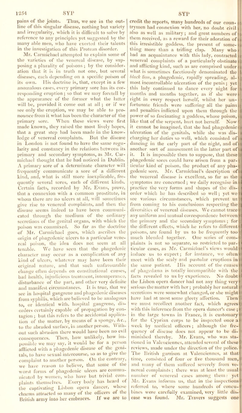 pains of the joints. Thus, we see in the out¬ line of this singular disease, nothing but variety and irregularity, which it is difficult to solve by reference to any principles yet suggested by the many able men, who have exerted their talents in the investigation of this Protean disorder. Mr. Carmichael attempted to explain some of the varieties of the venereal disease, by sup¬ posing a plurality of poisons ; by the consider¬ ation that it is in truth not one, but several diseases, each depending on a specific poison of its own. Ilis doctrine is, that, except in a few anomalous cases, every primary sore has its cor¬ responding eruption ; so that we may foretell by the appearance of the former what the latter will be, provided it come out at all ; or if we see only the eruption, we may be able to pro¬ nounce from it what has been the character of the primary sore. When these views were first made known, they raised the most lively hopes, that a great step had been made in the know¬ ledge of venereal complaints. Put the disease in London is not found to have the same regu¬ larity and constancy in the relations between its primary and secondary symptoms, as Mr. Car¬ michael thought that he had noticed in Dublin. A primary sore of a determinate character will frequently communicate a sore of a different kind, and, what is still more inexplicable, fre¬ quently several sores, each of different kinds. Certain facts, recorded by Mr. Evans, prove, that a connexion with a common prostitute, in whom there are no ulcers at all, will sometimes give rise to venereal complaints, and then the disease seems indeed to have been communi¬ cated through the medium of the ordinary secretions of the genital organs, with which the poison was commixed. So far as the doctrine of Mr. Carmichael goes, which ascribes the origin of phagedenic ulcers to a particular vene¬ real poison, the idea does not seem at all tenable. We have seen that the phagedenic character may occur as a complication of any kind of ulcers, whatever may have been their original nature, and that such unfavourable O ' ... change often depends on constitutional causes, bad health, injudicious treatment, intemperance, disturbance of the part, and other very definite and manifest circumstances. It is true, that we see in hospital gangrene and phagedenic diseases from syphilis, which are believed to be analogous to, or identical with, hospital gangrene, dis¬ orders certainly capable of propagation by con¬ tagion ; but this refers to the accidental applica¬ tion of the matter, by means of a sponge, &c., to the abraded surface, in another person. V ith- out such abrasion there would have been no evil consequences. Then, how unlikely, how im¬ possible we may say, it would be for a person afflicted with a phagedenic disease of the geni¬ tals, to have sexual intercourse, so as to give the complaint to another person. On the contrary, we have reason to believe, that some of the worst forms of phagedenic ulcers are commu¬ nicated by women, who have but trivial com¬ plaints themselves. Every body has heard of the captivating Lisbon opera dancer, whose charms attracted so many of the officers of the British army into her embraces. It we arc to credit the reports, many hundreds of our coun- ji trymen had connexion with her, no doubt civil I[ also as well as military; and great numbers of II them received, as a reward for their adoration ofji this irresistible goddess, the present of some-III thing more than a trifling clap. Many who! had an acquaintance with this lady, contracted!I venereal complaints of a particularly obstinate it and afflicting kind, such as are comprised under i i what is sometimes facetiously denominated the I black lion, a phagedenic, rapidly spreading, al-11 most incontrollable ulceration of the penis; yet I i this lady continued to dance every night for 11 months and months together, as if she were^ right in every respect herself, whilst her un-l fortunate friends were suffering all the pains|i and penalties inflicted upon them through the I: power of so fascinating a goddess, whose poison, | like that of the serpent, hurt not herself. Now I] it cannot be imagined, that she had phagedenic Hi ulceration of the genitals, while she was dis- f charging her duties so well, which consisted oft dancing in the early part of the night, and of: j another sort of amusement in the latter part oftl it. It is impossible then to suppose, that these II phagedenic sores could have arisen from a par- j ticuiar kind of poison, the product of any plia-t gedenic sore. Mr. Carmichael’s description ofH the venereal disease is excellent, so far as thell symptoms arc concerned; we daily recognise injrl practice the very forms and shapes of the dis-II order which he has described so well; yet well see various circumstances, which prevent us II from coming to his conclusions respecting the|d diversities of venereal diseases. We cannot trace II any uniform and mutual correspondence betweenlj the primary and the secondary symptoms ; forll the different effects, which he refers to differentll poisons, are found by us to be frequently tooM much blended together. One series of com-1 plaints is not so separate, so restricted to par-1 ticuiar cases, as Mr. Carmichael’s views would|| induce us to expect; for instance, we oftenid meet with the scaly and pustular eruptions in §1 the same patient. Ilis account of the causesll of phagedama is totally incompatible with thell facts revealed to us by experience. No doubt.1 the Lisbon opera dancer had not any thing very! serious the matter with her ; probably her natural p secretions were somewhat changed, or she mightl| have had at most some gleety affection. Then II we must recollect another fact, which agrees!) with this inference from the opera dancer’s case in the large towns in France, it is customary I] for the Cyprian corps to be inspected once a! week by medical officers; although the fre-j quency of disease does not appear to be di- m minished thereby. Mr. Evans, who was sta-l tinned in Valenciennes, attended several of these# reviews, made under the direction of the police, ft The British garrison at Valenciennes, at that! time, consisted of four or five thousand men,! and many of them suffered severely from ve-l nereal complaints ; there was at least the usual! number of venereal cases among them: yeti Mr. Evans informs us, that in the inspections! referred to, where some hundreds of concu-l bines were carefully examined, very little dis-J| ease was found. Mr. Travers suggests one