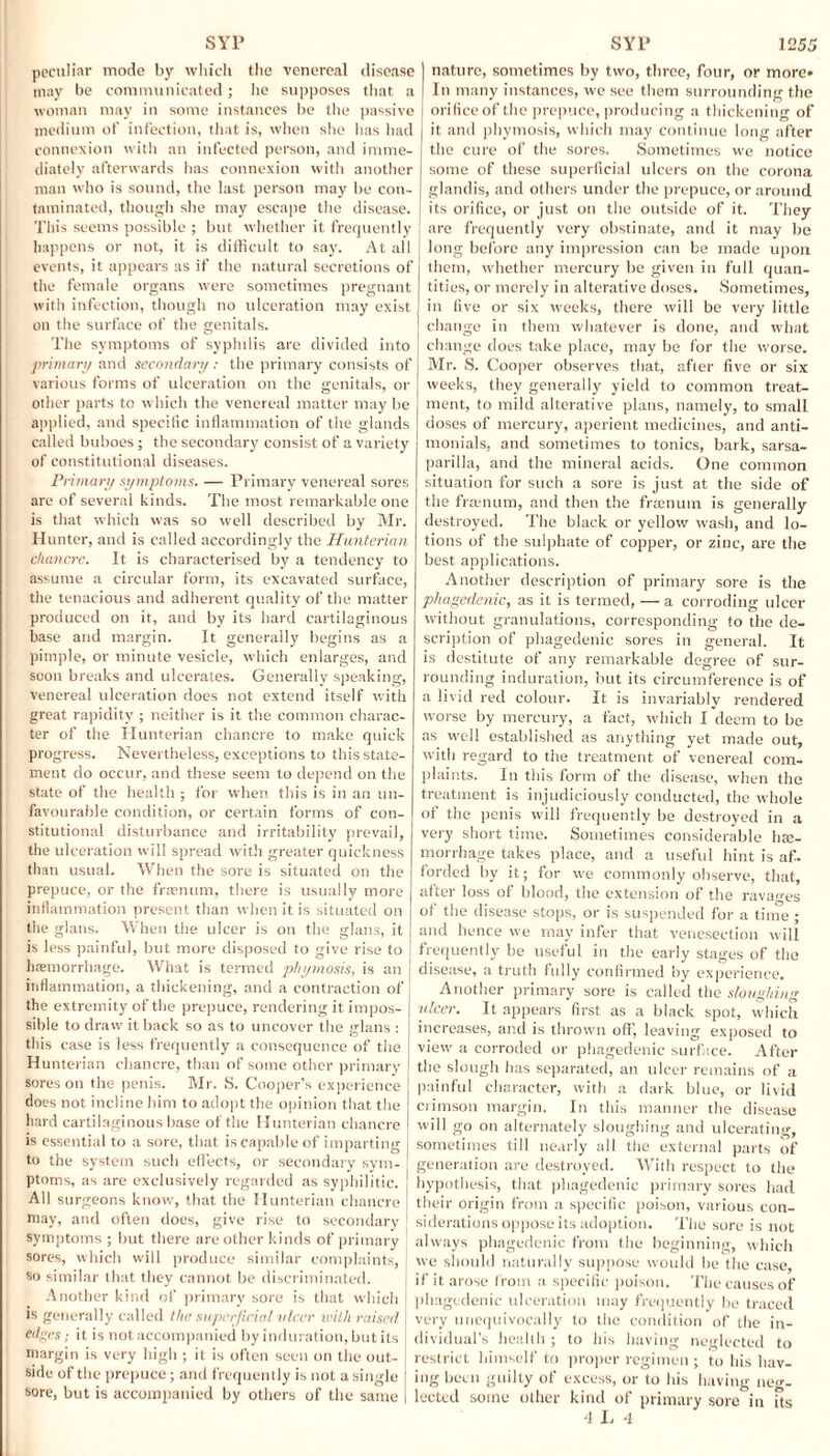 peculiar mode by which the venereal disease may be communicated; he supposes that a woman may in some instances be the passive medium of infection, that is, when she has had connexion with an infected person, and imme¬ diately afterwards has connexion with another man who is sound, the last person may be con¬ taminated, though she may escape the disease. This seems possible ; but whether it frequently happens or not, it is difficult to say. At all events, it appears as if the natural secretions of the female organs were sometimes pregnant with infection, though no ulceration may exist on the surface of the genitals. The symptoms of syphilis arc divided into primary and secondary : the primary consists of various forms of ulceration on the genitals, or other parts to which the venereal matter may be applied, and specific inflammation of the glands called buboes ; the secondary consist of a variety of constitutional diseases. Primary symptoms. — Primary venereal sores are of several kinds. The most remarkable one is that which was so well described by Mr. Hunter, and is called accordingly the Hunterian chancre. It is characterised by a tendency to assume a circular form, its excavated surface, the tenacious and adherent quality of the matter produced on it, and by its hard cartilaginous base and margin. It generally begins as a pimple, or minute vesicle, which enlarges, and soon breaks and ulcerates. Generally speaking, venereal ulceration does not extend itself with great rapidity ; neither is it the common charac¬ ter of the Hunterian chancre to make quick progress. Nevertheless, exceptions to this state¬ ment do occur, and these seem to depend on the state of the health ; for when this is in an un¬ favourable condition, or certain forms of con¬ stitutional disturbance and irritability prevail, the ulceration will spread with greater quickness than usual. When the sore is situated on the prepuce, or the fra?num, there is usually more inflammation present than when it is situated on the glans. When the ulcer is on the glans, it is less painful, but more disposed to give rise to haemorrhage. What is termed pkymosis, is an inflammation, a thickening, and a contraction of the extremity of the prepuce, rendering it impos¬ sible to draw it back so as to uncover the glans : this case is less frequently a consequence of the Hunterian chancre, than of some other primary sores on the penis. Mr. 8. Cooper’s experience does not incline him to adopt the opinion that the hard cartilaginous base of the Hunterian chancre is essential to a sore, that is capable of imparting to the system such effects, or secondary sym¬ ptoms, as are exclusively regarded as syphilitic. All surgeons know, that the Hunterian chancre may, and often does, give rise to secondary symptoms ; but there are other kinds of primary sores, which will produce similar complaints, so similar that they cannot be discriminated. Another kind of primary sore is that which is generally called the superficial nicer with raised edges; it is not accompanied by induration, but its margin is very high ; it is often seen on the out¬ side of the prepuce; and frequently is not a single sore, but is accompanied by others of the same nature, sometimes by two, three, four, or more* In many instances, we see them surrounding the orifice of the prepuce, producing a thickening of it and phymosis, which may continue long after the cure of the sores. Sometimes we notice some of these superficial ulcers on the corona glandis, and others under the prepuce, or around its orifice, or just on the outside of it. They are frequently very obstinate, and it may be long before any impression can be made upon them, whether mercury be given in full quan¬ tities, or merely in alterative doses. Sometimes, in five or six weeks, there will be very little change in them whatever is done, and what change does take place, may be for the worse. Mr. S. Cooper observes that, after five or six weeks, they generally yield to common treat¬ ment, to mild alterative plans, namely, to small doses of mercury, aperient medicines, and anti- monials, and sometimes to tonics, bark, sarsa¬ parilla, and the mineral acids. One common situation for such a sore is just at the side of the framum, and then the fraenum is generally destroyed. The black or yellow wash, and lo¬ tions of the sulphate of copper, or zinc, are the best applications. Another description of primary sore is the phagedenic, as it is termed, — a corroding ulcer without granulations, corresponding to the de¬ scription of phagedenic sores in general. It is destitute of any remarkable degree of sur¬ rounding induration, but its circumference is of a livid red colour. It is invariably rendered worse by mercury, a fact, which I deem to be as well established as anything yet made out, with regard to the treatment of venereal com¬ plaints. In this form of the disease, when the treatment is injudiciously conducted, the whole of the penis will frequently be destroyed in a very short time. Sometimes considerable hae¬ morrhage takes place, and a useful hint is af. forded by it; for we commonly observe, that, after loss of blood, the extension of the ravages of the disease stops, or is suspended for a time ; and hence we may infer that venesection will frequently be useful in the early stages of the disease, a truth fully confirmed by experience. Another primary sore is called the sloughing nicer. It appears first as a black spot, which increases, and is thrown off, leaving exposed to view a corroded or phagedenic surface. After the slough has separated, an ulcer remains of a painful character, with a dark blue, or livid crimson margin. In this manner the disease will go on alternately sloughing and ulcerating, sometimes till nearly all the external parts of generation are destroyed. With respect to the hypothesis, that phagedenic primary sores had their origin from a specific poison, various con¬ siderations oppose its adoption. The sore is not always phagedenic from the beginning, which we should naturally suppose would he the case, if it arose from a specific poison. The causes of phagedenic ulceration may frequently be traced very unequivocally to the condition of the in¬ dividual’s health ; to his having neglected to restrict himself to proper regimen ; to his hav¬ ing been guilty of excess, or to his having neg¬ lected some other kind of primary sore in its
