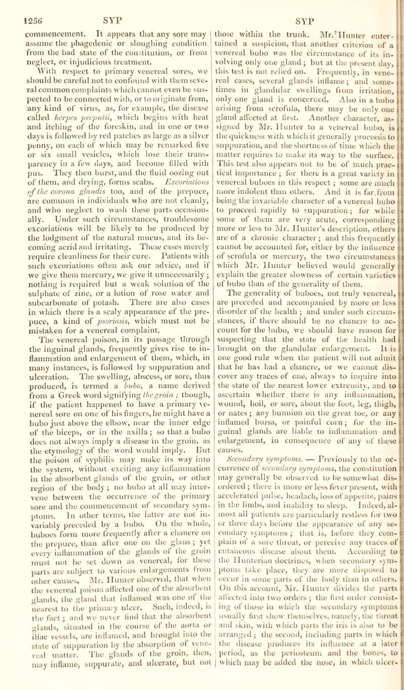 commencement. It appears that any sore may j assume the phagedenic or sloughing condition | from the bad state of the constitution, or from I neglect, or injudicious treatment. With respect to primary venereal sores, we should be careful not to confound with them seve¬ ral common complaints which cannot even be sus¬ pected to be connected with, or to originate from, any kind of virus, as, for example, the disease called herpes preputii, which begins with heat and itching of the foreskin, and in one or two days is followed by red patches as large as a silver penny, on each of which may be remarked five or six small vesicles, which lose their trans¬ parency in a few days, and become filled with pus. They then burst, and the fluid oozing out of them, and drying, forms scabs. Excoriations of the corona glandis too, and of the prepuce, are common in individuals who are not cleanly, and who neglect to wash these parts occasion¬ ally. Under such circumstances, troublesome excoriations will be likely to be produced by the lodgment of the natural mucus, and its be¬ coming acrid and irritating. These cases merely require cleanliness for their cure. Patients with such excoriations often ask our advice, and if we give them mercury, we give it unnecessarily ; nothing is required but a weak solution of the sulphate of zinc, or a lotion of rose water and subcarbonate of potash. There are also cases in which there is a scaly appearance of the pre¬ puce, a kind of psoriasis, which must not be mistaken for a venereal complaint. The venereal poison, in its passage through the inguinal glands, frequently gives rise to in¬ flammation and enlargement of them, which, in many instances, is followed by suppuration and ulceration. The swelling, abscess, or sore, thus produced, is termed a bubo, a name derived from a Greek word signifying the groin; though, if the patient happened to have a primary ve¬ nereal sore on one of his fingers, he might have a bubo just above the elbow, near the inner edge of the biceps, or in the axilla; so that a bubo does not always imply a disease in the groin, as the etymology of the word would imply. Put the poison of syphilis may make its way into the system, without exciting any inflammation in the absorbent glands of the groin, or other region of the body ; no bubo at all may inter¬ vene between the occurrence of the primary sore and the commencement of secondary sym¬ ptoms. In other terms, the latter arc not in¬ variably preceded by a bubo. On the whole, buboes form more frequently after a chancre on the prepuce, than after one on the glaus ; yet every inflammation of the glands of the groin must not be set down as venereal, for these parts are subject to various enlargements from other causes. Mr. Iluntcr observed, that when the venereal poison affected one of the absorbent glands, the gland that inflamed was one of the nearest to the primary ulcer. Such, indeed, is the fact; and we never find that the absorbent glands, situated in the course of the aorta or iliac vessels, are inflamed, and brought into the state of suppuration by the absorption of vene¬ real matter. The glands of the groin, then, may inflame, suppurate, and ulcerate, but not those within the trunk. Mr.5Hunter enter¬ tained a suspicion, that another criterion of a venereal bubo was the circumstance of its in¬ volving only one gland ; but at the present day, this test is not relied on. Frequently, in vene¬ real cases, several glands inflame; and some¬ times in glandular swellings from irritation, only one gland is concerned. Also in a bubo arising from scrofula, there may be only one gland affected at first. Another character, as¬ signed by Mr. Hunter to a venereal bubo, is the quickness with which it. generally proceeds to suppuration, and the shortness of time which the matter requires to make its way to the surface. This test also appears not to be of much prac¬ tical importance ; for there is a great variety in venereal buboes in this respect ; some are much more indolent than others. And it is far.from being the invariable character of a venereal bubo to proceed rapidly to suppuration ; for while some of them are very acute, corresponding more or less to Mr. Hunter’s description, others are of a chronic character; and this frequently cannot be accounted for, either by the influence of scrofula or mercury, the two circumstances which Mr. Hunter believed would generally explain the greater slowness of certain varieties j of bubo than of the generality of them. The generality of buboes, not truly venereal, ti are preceded and accompanied by more or less 1 disorder of the health ; and under such circum- I stances, if there should be no chancre to ac¬ count for the bubo, we should have reason for suspecting that the state of the health had brought on the glandular enlargement. It is ! one good rule when the patient will not admit i that he has had a chancre, or we cannot dis¬ cover any traces of one, always to inquire into the state of the nearest lower extremity, and to ascertain whether there is any inflammation, : wound, boil, or sore, about the foot, leg, thigh, or nates ; any bunnion on the great toe, or any inflamed bursa, or painful corn; for the in- , guinal glands are liable to inflammation and enlargement, in consequence of any of these I causes. Secondary symptoms. — Previously to the oc¬ currence of secondary symptoms, the constitution may generally be observed to be somewhat dis¬ ordered ; there is more or less fever present, with accelerated pulse, headach, loss of appetite, pains in the limbs, and inability to sleep. Indeed, al¬ most all patients are particularly restless for two or three days before the appearance of any se¬ condary symptoms ; that is, before they com¬ plain of a sore throat, or perceive any traces of cutaneous disease about them. According to the Hunterian doctrines, when secondary sym¬ ptoms take place, they are more disposed to occur in some parts of the body than in others. On this account, Mr. Hunter divides the parts affected into two orders ; the first order consist¬ ing of those in which the secondary symptoms usually first show themselves, namely, the throat and skin, with which parts the iris is also to be arranged ; the second, including parts in which the disease produces its influence at a later period, as the periosteum and the bones, to which may be added the nose, in which ulcer-