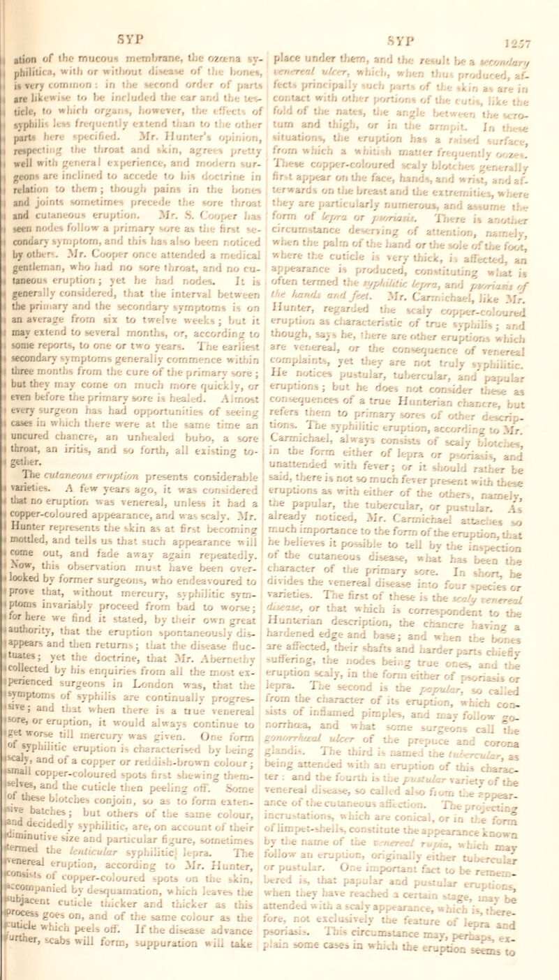 ation of the mucous membrane, the ozoena sy- »philitica, with or without disease of the hones, ii very common : in the second order of parts | arc likewise to he included the ear and the tes- | tide, to which organ*, however, the effects of i syphilis less frequently extend than to the other i parts here specified. Mr. Hunter’s opinion, ■ respecting the throat and skin, agrees pretty i well with general experience, and modern sur- I gcons are inclined to accede to his doctrine in i relation to them; though pains in the hones i| and joints sometimes precede the sore throat >| and cutaneous eruption. Mr. S. Cooper has 4 seen nodes follow a primary sore as the first se¬ if condary symptom, and this has also been noticed i by others. 31r. Cooper once attended a medical i gentleman, who had no sore throat, and no cu- i taneous eruption; yet he had nodes. It is generally considered, that the interval between the primary and the secondary symptoms is on I an average from six to twelve weeks ; hut it : may extend to several months, or, according to i some reports, to one or two years. The earliest i secondary symptoms generally commence w ithin l three months from the cure of the primary sore ; i but they may come on much more quick I v, or ' even before the primary sore Is healed. Almost 1 every surgeon has had opportunities of seeing i cases in which there were at the same time an l uncured chancre, an unhealed bubo, a sore i throat, an iritis, and so forth, all existing to- i getiier. The culaner/uz eruption presents considerable i varieties. A few years ago, it was considered l that no eruption was venereal, unless it had a i copper-coloured appearance, and w as scaly. Air. i Hunter represents the skin as at first becoming i mottled, and tells us that such appearance will , come out, and fade away again repeatedly. • Now, this observation must have been over- i looked by former surgeotis, who endeavoured to ■prove that, without mercury, syphilitic svm- iptorns invariably proceed from had to worse; i for here we find it stated, by their own gTeat iauthority, that the eruption spontaneously dis- |appears and then return,; that the disease fluc¬ tuates; yet the doctrine, that Air. Aberaethv • collected by his enquiries from all the most ex- iperienced surgeons in London was, that the ls>tnptoms of syphilis are continually progres¬ sive; and that when there is a true venereal isore, or eruption, it would always continue to iget worse till mercury was given. One form of syphilitic eruption i, characterised by being ;, and of a copper or reddish-brown colour ; Ismail copper-coloured spots fi jselves, and the cuticle tiien peeling off. Some J®. blotches conjoin, so as to form exten- batchw ’ ^ut others of the same colour, pnd decidedly syphilitic, are, on account of their lu.rninutive size and particular figure, sometimes P*™ed the lenticular syphilitic lepra The I'enereal eruption, according to Air. Hunter, F®M*Ms of copper-coloured spots on the skin, (‘‘-coinpanied by desquamation, which leaves the jacent cuticle thicker and thicker as this iproces, goes on, and of the same colour as the J^uticle which peels otf. If the disease advance rurtner, scabs will form, suppuration will take KYI’ 12.>7 place under them, and the result be a u;Cf/oslsir>/ surreal ulcer, which, when thus produced, af¬ fect, principally such parts of the skin as are in contact with other portions of the cutis, like the fold of tiie nates, the angle between the scro¬ tum and thigh, or iri the armpit. In these situations, the eruption has a raised surface, from which a whitish rnatier frt ooze*. These copper-coloured scaly blotches generally fir-t appear on the face, hand-., and wrist, and af¬ terwards on the breast and the extremities, where they are particularly numerous, arid assume the form of kjsra or fjtvrv.itu. There is another circumstance deserving of attention, namely, wUn the palm of the hand or the sole of the foot, where the cuticle is very thick, is affected, an appearance is produced, constituting what is often termed the v/philitic lejrra, and pv/ruuu of the luiruh and feet. Air. Carmichael, like Air. Hunter, regarded the scaly copper-coloured eruption as characteristic of true syphilis ; ar.d though, says he, Hitre are other eruptions which are venereal, or the consequence of venereal complaints, yet they are not truly syphilitic. He notices pustular, tubercular, and papular eruptions; but he does not consider these as consequences of a true Hunterian chancre, but refers them to primary sores of other descrip¬ tions. i be syphilitic eruption, according to Mr. Carmichael, always consists of scaly blotches' in the form either of lepra or psoriasis, and unattended with fever; or it should rather be said, there is not so much fever present with these eruptions as with either of the others, nameJv the papular, the tubercular, or pustular. As already noticed, Air. Carmichael attaches so much importance to the form of the eruption, that he believes it possible to tell by the inspection ot the cutaneous disease, what has been the character of the primary sore. In short, he divides the venereal disease into four species or varieties. The first of these is the tcaly tenereal 'Los-'ue, or that which is correspondent to the Hunterian description, the chancre having a hardened edge and base; and when the bones are affected, tbeir shafts and harder parts cfciefiy suffering, the nodes bei.g true ones, ar.u the eruption scaly, in the form either of psoriasis or lepra. Tne second is the papular, so called from the character of its eruption, which con¬ sists of inflamed pimples, and may follow norrha.-a, and what some surgeons call ?Le gon//rrheeal ulcer of the prepuce and corona glandis. The third ii named the ti -ercular, as being attended with an eruption of this charac- ter : and the fourth is the puMular variety of the venereal disease, so called also fiom the zppear- ar ce of the cutaneous aglet ion. The projecting incru-tations, which are conical, or in the form of limpet-shells constitute the appearance know n by the name of the z nereal Tujna, which mas- follow an eruption, originally either tubercular or pustular. One important fact to be remem. bered is, that papular and pustular eruption* when they have reached a certain stage, rnav tie attended with a scaly appearance, which is, there fore, not exclusively the feature of lepra and psoriasis. This circumstance mav, pernsp- ex piarn some casc-s in which the eruption *e«As to