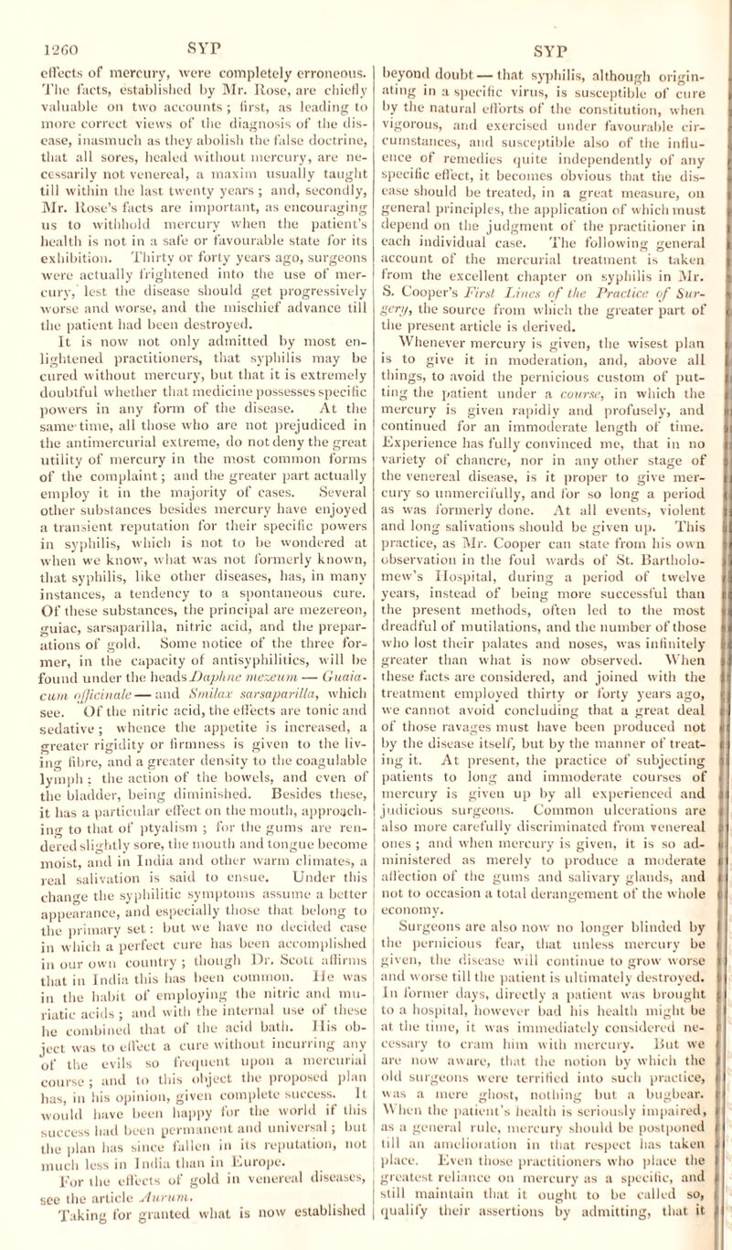 effects of mercury, were completely erroneous. The facts, established by Mr. Rose, are chiefly valuable on two accounts ; first, as leading to more correct views of the diagnosis of the dis¬ ease, inasmuch as they abolish the false doctrine, that all sores, healed without mercury, are ne¬ cessarily not venereal, a maxim usually taught till within the last twenty years ; and, secondly, Mr. Rose’s facts are important, as encouraging us to withhold mercury when the patient’s health is not in a safe or favourable state for its exhibition. Thirty or forty years ago, surgeons were actually frightened into the use of mer¬ cury, lest the disease should get progressively worse and worse, and the mischief advance till the patient had been destroyed. It is now not only admitted by most en¬ lightened practitioners, that syphilis may be cured without mercury, but that it is extremely doubtful whether that medicine possesses specific powers in any form of the disease. At the same-time, all those who are not prejudiced in the antimercurial extreme, do not deny the great utility of mercury in the most common forms of the complaint; and the greater part actually employ it in the majority of cases. Several other substances besides mercury have enjoyed a transient reputation for their specific powers in syphilis, which is not to be wondered at when we know, what was not formerly known, that syphilis, like other diseases, has, in many instances, a tendency to a spontaneous cure. Of these substances, the principal are mezereon, guiac, sarsaparilla, nitric acid, and the prepar¬ ations of gold. Some notice of the three for¬ mer, in the capacity of antisyphilitics, will be found under the heads Daphne mezeum — Guaia- cum officinale—and Smilax sarsaparilla, which see. Of the nitric acid, the effects are tonic and sedative; whence the appetite is increased, a greater rigidity or firmness is given to the liv¬ ing fibre, and a greater density to the coagulable lymph ; the action of the bowels, and even of the bladder, being diminished. Besides these, it has a particular effect on the mouth, approach¬ ing to that of ptyalism ; for the gums are ren¬ dered slightly sore, the mouth and tongue become moist, and in India and other warm climates, a real salivation is said to ensue. Under this change the syphilitic symptoms assume a better appearance, and especially those that belong to the primary set: but we have no decided case in which a perfect cure has been accomplished in our own country ; though Dr. Scott affirms that in India this has been common. lie was in the habit of employing the nitric and mu¬ riatic acids ; and with the internal use of these lie combined that of the acid bath. Ilis ob¬ ject was to effect a cure without incurring any of the evils so frequent upon a mercurial course ; and to this object the proposed plan has, in his opinion, given complete success. It would have been happy for the world if this success had been permanent and universal; but the plan has since fallen in its reputation, not much less in India than in Europe. For the effects of gold in venereal diseases, see the article Aurum. Taking for granted what is now established beyond doubt — that syphilis, although origin¬ ating in a specific virus, is susceptible of cure by the natural efforts of the constitution, when vigorous, and exercised under favourable cir¬ cumstances, and susceptible also of the influ¬ ence of remedies quite independently of any specific effect, it becomes obvious that the dis¬ ease should be treated, in a great measure, on general principles, the application of which must depend on the judgment of the practitioner in each individual case. The following general account of the mercurial treatment is taken from the excellent chapter on syphilis in Mr. S. Cooper’s First Lines of the Practice of Sur¬ gery, the source from which the greater part of the present article is derived. Whenever mercury is given, the wisest plan is to give it in moderation, and, above all things, to avoid the pernicious custom of put¬ ting the patient under a course, in which the mercury is given rapidly and profusely, and continued for an immoderate length of time. Experience has fully convinced me, that in no variety of chancre, nor in any other stage of the venereal disease, is it proper to give mer¬ cury so unmercifully, and for so long a period as was formerly done. At all events, violent and long salivations should be given up. This practice, as Mr. Cooper can state from his own observation in the foul wards of St. Bartholo¬ mew’s Hospital, during a period of twelve years, instead of being more successful than the present methods, often led to the most dreadful of mutilations, and the number of those who lost their palates and noses, was infinitely greater than what is now observed. When these facts are considered, and joined with the treatment employed thirty or forty years ago, we cannot avoid concluding that a great deal of those ravages must have been produced not by the disease itself, but by the manner of treat¬ ing it. At present, the practice of subjecting patients to long and immoderate courses of mercury is giveu up by all experienced and judicious surgeons. Common ulcerations are also more carefully discriminated from venereal ones ; and when mercury is given, it is so ad¬ ministered as merely to produce a moderate affection of the gums and salivary glands, and not to occasion a total derangement of the whole economy. Surgeons are also now no longer blinded by the pernicious fear, that unless mercury be given, the disease will continue to grow worse and worse till the patient is ultimately destroyed. In former days, directly a patient was brought to a hospital, however bad his health might be at the time, it was immediately considered ne¬ cessary to cram him with mercury. But we are now aware, that the notion by which the old surgeons were terrified into such practice, was a mere ghost, nothing but a bugbear. W hen the patient’s health is seriously impaired, as a general rule, mercury should be postponed till an amelioration in that respect has taken place. Even those practitioners who place the greatest reliance on mercury as a specific, and still maintain that it ought to be called so, qualify their assertions by admitting, that it