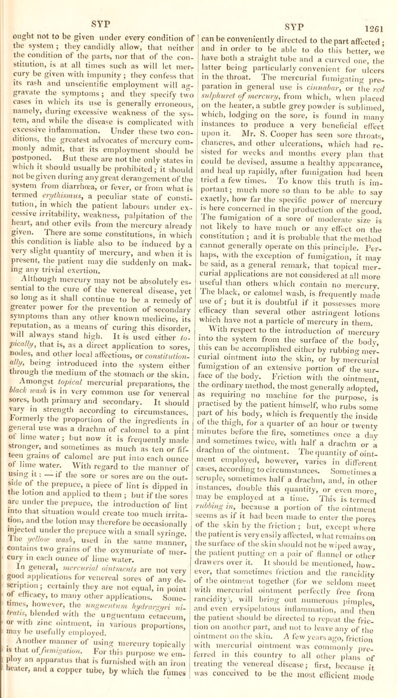 svr ought not to be given under every condition of the system ; they candidly allow, that neither the condition of the parts, nor that of the con¬ stitution, is at all times such as will let merr cury be given with impunity; they confess that its rash and unscientific employment will ag¬ gravate the symptoms; and they specify two cases in which its use is generally erroneous, namely, during excessive weakness of the sys¬ tem, and while the disease is complicated with excessive inflammation. Under these two con¬ ditions, the greatest advocates of mercury com¬ monly admit, that its employment should be postponed. But these are not the only states in which it should usually be prohibited; it should not be given during any great derangement of the system from diarrhoea, or fever, or from what is termed erythismus, a peculiar state of consti¬ tution, in which the patient labours under ex¬ cessive irritability, weakness, palpitation of the heart, and other evils from the mercury already given. There are some constitutions, in which this condition is liable also to be induced by a very slight quantity of mercury, and when it is present, the patient may die suddenly on mak¬ ing any trivial exertion. Although mercury may not be absolutely es¬ sential to the cure of the venereal disease, yet so long as it shall continue to be a remedy of greater power for the prevention of secondary symptoms than any other known medicine, its reputation, as a means of curing this disorder, will always stand high. It is used either to- pica/ly, that is, as a direct application to sores, nodes, and other local affections, or constitution¬ ally, being introduced into the system either through the medium of the stomach or the skin. Amongst topical mercurial preparations, the black wash is in very common use for venereal sores, both primary and secondary. It should vary in strength according to circumstances. Formerly the proportion of the ingredients in general use was a drachm of calomel to a pint of lime water; but now it is frequently made stronger, and sometimes as much as ten or fif¬ teen grains of calomel are put into each ounce of lime water. With regard to the manner of using it : —it the sore or sores are on the out¬ side of the prepuce, a piece of lint is dipped in the lotion and applied to them ; but if the sores are under the prepuce, the introduction of lint into that situation would create too much irrita¬ tion, and the lotion may therefore be occasionally injected under the prepuce with a small syrin-re. Hie yellow wash, used in the same manner, contains two grains of the oxymuriate of mer¬ cury in each ounce of lime water. In general, mercurial ointments are not very good applications for venereal sores of any de¬ scription ; certainly they are not equal, in point of efficacy, to many other applications. Some¬ times, however, the unguentum hydrargyri ni- tratis, blended with the unguentum cetaceum or with zinc ointment, in various proportions, may be usefully employed. Another manner of using mercury topically is that o(fumigation. For this purpose we em¬ ploy an apparatus that is furnished with an iron heater, and a copper tube, by which the fumes SYP i261 ' can be conveniently directed to the part affected; and in order to be able to do this better, we have both a straight tube and a curved 0110,' the latter being particularly convenient for ulcers j in the throat. The mercurial fumigating pre¬ paration in general use is cinnabar, or die red sulphuret of mercury, from which, when placed I on the heater, a subtle grey powder is sublimed, | which, lodging on the sore, is found in many instances to produce a very beneficial effect I upon it. Mr. S. Cooper has seen sore throats, j chancres, and other ulcerations, which had re- | sisted for weeks and months every plan that I could be devised, assume a healthy appearance and heal up rapidly, after fumigation had been [ tried a few times. To know this truth is im- j portant; much more so than to be able to say I exactly, how far the specific power of mercury I js here concerned in the production of the good. | The fumigation of a sore of moderate size is not likely to have much or any effect on the constitution ; and it is probable that the method cannot generally operate on this principle. Per¬ haps, with the exception of fumigation, it may j be said, as a general remark, that topical mer- j curial applications are not considered at all more | useful than others which contain no mercury. J The black, or calomel wash, is frequently made 1 use of ; but it is doubtful if it possesses more | efficacy than several other astringent lotions j which have not a particle of mercury in them, j _ With respect to the introduction of mercury j into the system from the surface of the body, this can be accomplished either by rubbing mer¬ curial ointment into the skin, or by mercurial fumigation of an extensive portion of the sur¬ face of the body. Friction with the ointment, the ordinary method, the most generally adopted,’ as requiring no machine for the purpose, is practised by the patient himself, who rubs some part of his body, which is frequently the inside of the thigh, for a quarter of an hour or twenty minutes before the fire, sometimes once a day and sometimes twice, with half a drachm or a drachm of the ointment. The quantity of oint¬ ment employed, however, varies in different cases, according to circumstances. Sometimes a scruple, sometimes half a drachm, and, in other instances, double this quantity, or even more may be employed at a time. This is termed’ rubbing in, because a portion of the ointment seems as if it had been made to enter the pores of the skin by the friction ; but, except where the patient is very easily affected, what remains on the surface of the skin should not be wiped away, the patient putting on a pair of flannel or other drawers over it. It should be mentioned, how¬ ever, that sometimes friction and the rancidity of the ointment together (for we seldom meet with mercurial ointment perfectly free from rancidity), will bring out numerous pimples and even erysipelatous inflammation, and then the patient should be directed to repeat the fric¬ tion on another part, and not to leave any of the ointment on the skin. A few years ago, friction with mercurial ointment was commonly pre¬ ferred in this country to all other plans of treating the venereal disease; first, because it was conceived to be the most efficient mode