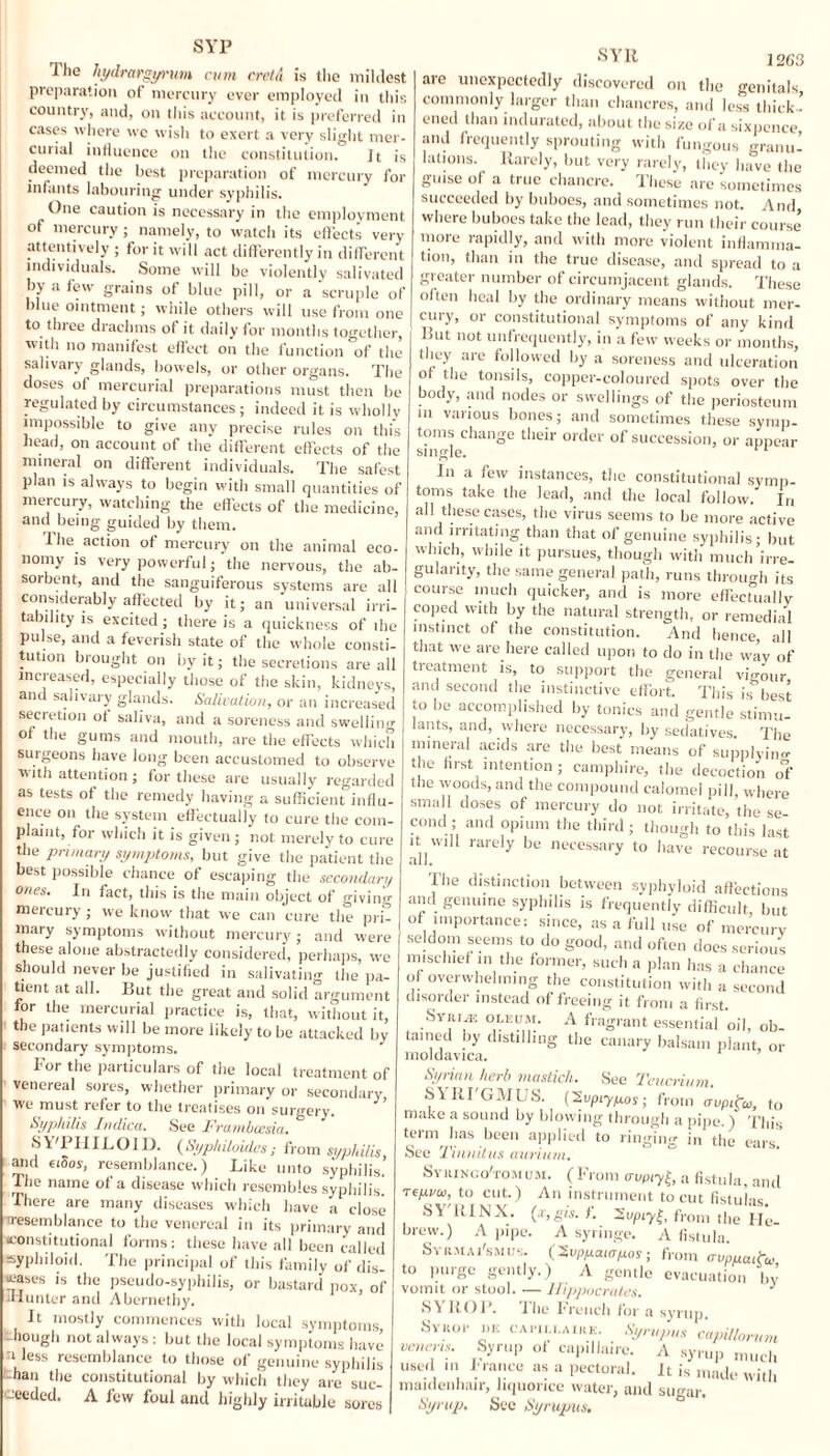 The hydrargyrum cum cretA is the mildest preparation of mercury ever employed in this country, and, on this account, it is preferred in cases where we wish to exert a very slight mer¬ curial influence on the constitution. Jt is deemed the best preparation of mercury for infants labouring under syphilis. One caution is necessary in the employment of mercury; namely, to watch its effects very attentively ; for it will act differently in different individuals. Some will be violently salivated by a few grains of blue pill, or a scruple of blue ointment; while others will use from one to three drachms of it daily for months together, with no manifest effect on the function of the salivary glands, bowels, or other organs. The doses of mercurial preparations must then be regulated by circumstances ; indeed it is wholly impossible to give any precise rules on this head, on account of the different effects of the mineral on different individuals. The safest plan is always to begin with small quantities of mercury, watching the effects of the medicine, and being guided by them. 1 lie action of mercury on the animal eco¬ nomy is very powerful; the nervous, the ab¬ sorbent, and the sanguiferous systems are all considerably affected by it; an universal irri¬ tability is excited ; there is a quickness of the pulse, and a feverish state of the whole consti¬ tution brought on by it; the secretions are all increased, especially those of the skin, kidneys, and salivary glands. Salivation, or an increased secietion of saliva, and a soreness and swelling of the gums and mouth, are the effects which surgeons have long been accustomed to observe with attention; for these are usually regarded as tests of the remedy having a sufficient influ¬ ence on the system effectually to cure the com- n ami A’.v. • plaint, for which it is given ; not merely to cure the primary symptoms, but give the patient the best possible chance of escaping the secondary ones. In fact, this is the main object of giving mercury ; we know that we can cure the pri¬ mary symptoms without mercury; and were these alone abstractedly considered, perhaps, we should never be justified in salivating the pa¬ tient at all. But the great and solid argument for the mercurial practice is, that, without it, the patients will be more likely to be attacked by secondary symptoms. J lor the particulars of the local treatment of venereal sores, whether primary or secondary We must refer to the treatises on surgery. Syphilis Indicci. See Frambcesia. SVIIIILOID. (Syphiloides; from syphilis, and fidos, resemblance.) Like unto syphilis. The name of a disease which resembles syphilis. There are many diseases which have a close resemblance to the venereal in its primary and constitutional forms: these have all been called syphiloid. The principal of this family of dis¬ eases is the pseudo-syphilis, or bastard pox, of -Hunter and Abernethy. It mostly commences with local symptoms -hough not always : but the local symptoms have tless resemblance to those of genuine syphilis -han the constitutional by which they are suc- -eeded. A lew foul and highly irritable sores SYR 1263 are unexpectedly discovered on the genitals commonly larger than chancres, and less thick¬ ened than indurated, about the size of a sixpence and frequently sprouting with fungous granu¬ lations. Rarely, but very rarely, they have the guise of a true chancre. These are sometimes succeeded by buboes, and sometimes not. And where buboes take the lead, they run their course more rapidly, and with more violent inflamma¬ tion, than in the true disease, and spread to a greater number of circumjacent glands. These often heal by the ordinary means without mer¬ cury, or constitutional symptoms of any kind Hut not unfrequently, in a few weeks or months, they are followed by a soreness and ulceration of the tonsils, copper-coloured spots over the body, and nodes or swellings of the periosteum m various bones; and sometimes these symp¬ toms change their order of succession, or appear single. In a few instances, the constitutional symp¬ toms take the lead, and the local follow. In all these cases, the virus seems to be more active and irritating than that of genuine syphilis; but which, while it pursues, though with much irre¬ gularity, the same general path, runs through its course much quicker, and is more effectually coped with by the natural strength, or remedial instinct of the constitution. And hence, all that we are here called upon to do in the way of treatment is, to support the general vigour and second the instinctive effort. This is best to be accomplished by tonics and gentle stimu¬ lants, and, where necessary, by sedatives. The mineral acids are the best means of supplying the first intention ; eamphire, the decoction of the woods, and the compound calomel pill, where small doses of mercury do not irritate, the se pond 5 and opium the third ; though to this last ^ will rarely be necessary to have recourse at The distinction between syphyh.id affections and genuine syphilis is frequently difficult, but of importance: since, as a full use of mercury seldom seems to do good, and often does serious mischief m the former, such a plan has a chance of overwhelming the constitution with a second disorder instead of freeing it from a first. Syri^e oleum. A fragrant essential oil, ob¬ tained by distilling the canary balsam plant, or moldavica. Syrian herb mastich. See Teucrium. S\ RI'GMUS. ['Svpiypos; from aupitui, to make a sound by blowing through a pipe.) This term has been applied to ringing in the ears’ See Tinnitus aurium, Syuinco'tomum. (From trvpiy^, a fistula, and Te/mo, to cut.) An instrument to cut fistulas. SY'lilNX. (x, gis. f. 2upiy£, from the He brew.) A pipe. A syringe. A fistula. Syrmai'smus. (2vpyaia/xos; from rrvpucutw to purge gently.) A gentle evacuation by vomit or stool. — Hippocrates. 3 SYROP. The French for a syrup. Sykoi- i)E e a pill aire. Syrup,ls capillonim veneris. Syrup of capilJairc. A syrup much used in Prance as a pectoral. It is made with maidenhair, liquorice water, and sugar. Syrup. See Syrupus.
