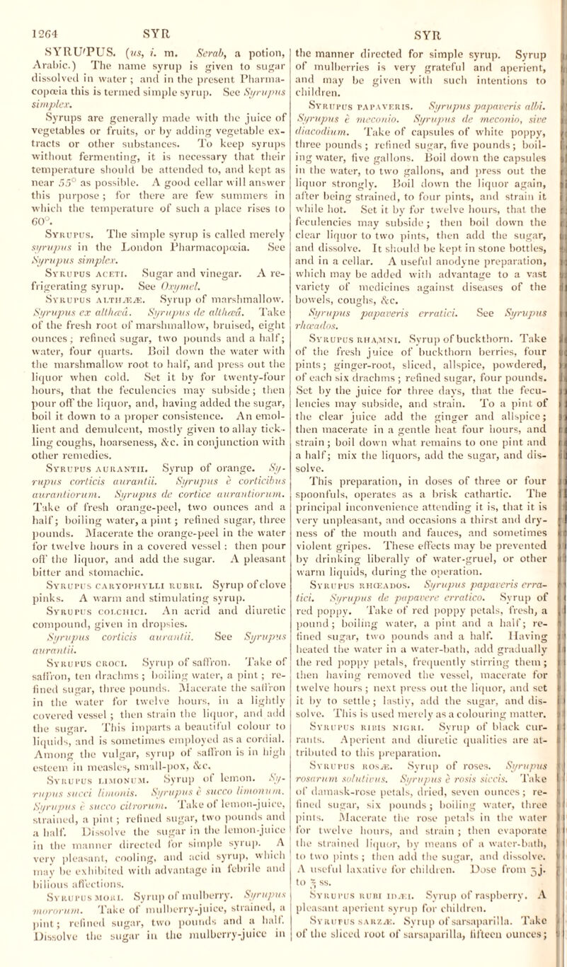 12G4 SYR SYRU'PUS. (us, i. m. Scrub, a potion, Arabic.) The name syrup is given to sugar dissolved in water ; and in the present Pharma¬ copoeia this is termed simple syrup. See Syrupus simplex. Syrups are generally made with the juice of vegetables or fruits, or by adding vegetable ex¬ tracts or other substances. To keep syrups without fermenting, it is necessary that their temperature should be attended to, and kept as near 55° as possible. A good cellar will answer this purpose; for there are few summers in which the temperature of such a place rises to 60°. Sviturus. The simple syrup is called merely syrupus in the London Pharmacopoeia. See Syrupus simplex. Svaurus aceti. Sugar and vinegar. A re¬ frigerating syrup. See Oxymel. Syrupus ai.tujf.je. Syrup of marshmallow. Syrupus ex alt had. Syrupus tie alt liaa. Take of the fresh root of marshmallow, bruised, eight ounces; refined sugar, two pounds and a half; water, four quarts. Boil down the water with the marshmallow root to half, and press out the liquor when cold. Set it by for twenty-four hours, that the feculencies may subside; then pour off the liquor, and, having added the sugar, boil it down to a proper consistence. An emol¬ lient and demulcent, mostly given to allay tick¬ ling coughs, hoarseness, &c. in conjunction with other remedies. Syrupus aurantii. Syrup of orange. Sy¬ rupus corticis aurantii. Syrupus e corticibus aurantiorum. Syrupus de cortice aurantiorum. Take of fresh orange-peel, two ounces and a half; boiling water, a pint; refined sugar, three pounds. Macerate the orange-peel in the water for twelve hours in a covered vessel: then pour off the liquor, and add the sugar. A pleasant bitter and stomachic. Syrupus caryophyui rubri. Syrup of clove pinks. A warm and stimulating syrup. Syrupus colchici. An acrid and diuretic compound, given in dropsies. Syrupus corticis aurantii. See Syrupus aurantii. Syrupus croci. Syrup of saffron. Take of saffron, ten drachms ; boiling water, a pint; re¬ fined sugar, three pounds. Macerate the saffron in the water for twelve hours, in a lightly covered vessel ; then strain the liquor, and add the sugar. This imparts a beautiful colour to liquids, and is sometimes employed as a cordial. Among the vulgar, syrup ot saffron is in high esteem in measles, smull-pox, &c. Syrupus limonum. Syrup of lemon. Sy¬ rupus sued limonis. Syrupus e succo limonum. Syrupus < succo citrorum. Take of lemon-juice, strained, a pint ; refined sugar, two pounds and in the manner directed for simple syrup. A very pleasant, cooling, and acid syrup, which may be exhibited with advantage in febrile and bilious affections. Syrupus mori. Syrup of mulberry. Syrupus •mororum. Take of mulberry-juice, strained, a pint; refined sugar, two pounds and a half. Dissolve the sugar in the mulberry-juice in SYR the manner directed for simple syrup. Syrup of mulberries is very grateful and aperient, and may be given with such intentions to children. Syrupus papaveris. Syrupus papaveris albi. Syrupus e meconio. Syrupus de meconio, sive diacodium. Take of capsules of white poppy, three pounds ; refined sugar, five pounds; boil¬ ing vvater, five gallons. Boil down the capsules in the water, to two gallons, and press out the liquor strongly. Boil down the liquor again, after being strained, to four pints, and strain it while hot. Set it by for twelve hours, that the feculencies may subside; then boil down the clear liquor to two pints, then add the sugar, and dissolve. It should be kept in stone bottles, and in a cellar. A useful anodyne preparation, which may be added with advantage to a vast variety of medicines against diseases of the bowels, coughs, Sec. Syrupus papaveris erratici. See Syrupus rheeados. Syrupus rha,mni. Syrup of buckthorn. Take of the fresh juice of buckthorn berries, four pints; ginger-root, sliced, allspice, powdered, of each six drachms ; refined sugar, four pounds. Set by the juice for three days, that the fecu¬ lencies may subside, and strain. To a pint of the clear juice add the ginger and allspice; then macerate in a gentle heat four hours, and strain ; boil down what remains to one pint and a half; mix the liquors, add the sugar, and dis¬ solve. This preparation, in doses of three or four spoonfuls, operates as a brisk cathartic. The principal inconvenience attending it is, that it is very unpleasant, and occasions a thirst and dry¬ ness of the mouth and fauces, and sometimes violent gripes. These effects may be prevented by drinking liberally of water-gruel, or other warm liquids, during the operation. Syrupus rho:ados. Syrupus papaveris erra¬ tici. Syrupus de papavere erratico. Syrup of red poppy. Take of red poppy petals, fresh, a pound; boiling water, a pint and a half; re¬ fined sugar, two pounds and a half. Having heated the water in a water-bath, add gradually the red poppy petals, frequently stirring them ; then having removed the vessel, macerate for twelve hours ; next press out the liquor, and set it by to settle; lastly, add the sugar, and dis¬ solve. This is used merely as a colouring matter. Syrupus rims nigri. Syrup of black cur¬ rants. Aperient and diuretic qualities are at¬ tributed to this preparation. Syrupus nosm. Syrup of roses. Syrupus rosarum solutions. Syrupus e rosis siccis. Take of damask-rose petals, dried, seven ounces; re¬ fined sugar, six pounds; boiling water, three pints. Macerate the rose petals in the water the strained liquor, by means of a water-bath, to two pints ; then add the sugar, and dissolve. A useful laxative for children. Dose from 5j. to - ss. Syrupus ruri 11 >.t: 1. Syrup of raspberry. A pleasant aperient syrup for children. Syrupus saiizjK. Syrup of sarsaparilla. Take of the sliced root of sarsaparilla, fifteen ounces; n ; 1  1 ii