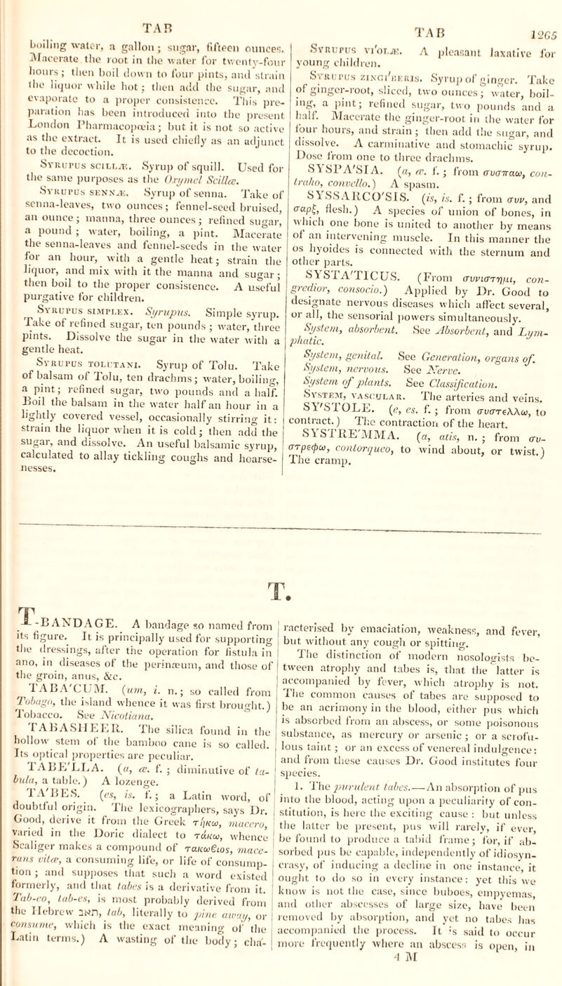 TAB boiling water, a gallon; sugar, fifteen ounces. Macerate the root in the water for twenty-four hours; then boil down to four pints, and strain the liquor while hot; then add the sugar, and evaporate to a proper consistence. This pre¬ paration has been introduced into the present London Pharmacopoeia; but it is not so active as the extract. It is used chieily as an adjunct to the decoction. Syrupus sciLLiK. Syrup of squill. Used for the same purposes as the Oxymel Scillce. Syrufus senn-k. Syrup of senna. Take of senna-leaves, two ounces; fennel-seed bruised, an ounce ; manna, three ounces; refined sugar, a pound ; water, boiling, a pint. Macerate the senna-leaves and fennel-seeds in the water for an hour, with a gentle heat; strain the liquor, and mix with it the manna and sugar; then boil to the proper consistence. A useful purgative for children. Syrupus simplex. Syrupus. Simple syrup. Take of refined sugar, ten pounds ; water, three pints. Dissolve the sugar in the water with a gentle heat. Syrupus tolutani. Syrup of Tolu. Take of balsam of Tolu, ten drachms; water, boiling, a pint; refined sugar, two pounds and a half. Bod the balsam in the water half an hour in a lightly covered vessel, occasionally stirring it: strain the liquor when it is cold; then add the sugar, and dissolve. An useful balsamic syrup, calculated to allay tickling coughs and hoarse¬ nesses. TAB A pleasant I2G5 laxative for Syrupus vi'oi.ii: young children. S\ Kurus ziNcdiiiRis. Syrup of ginger. Take of ginger-root, sliced, two ounces; water, boil- iug, a pint; refined sugar, two pounds and a half. Macerate the ginger-root in the water for foui horns, and strain ; then add the sugar, and dissolve. A carminative and stomachic syrup. Dose from one to three drachms. S\ SPA'SIA. (a, tv. f.; from avcriraw, con¬ tralto, convello.) A spasm. til SS AIICO'SIS. (is, is. f.; from aw, and aapji> flesh.) A species of union of bones, in which one bone is united to another by means ot an intervening muscle. In this manner the os hyoides is connected with the sternum and other parts. •SI STA'TICUS. (From tTwiary/u, con- gredior, consocio.) Applied by Dr. Good to designate nervous diseases which affect several, or all, the sensorial powers simultaneously. System, absorbent. See Absorbent, and Lym¬ phatic. System, genital. See Generation, organs of. System, nervous. See Nerve. System of plants. See Classification. System, vascular. File arteries and veins. SI'S I OLE. (e, es. f. ; from ctvcrreWu, to contract.) The contraction of the heart. SISIRE'MMA. (a, atis, n. ; from ov- arpscpcv, contorqueo, to wind about, or twist.) The cramp. ' rr -BANDAGE. A bandage so named from its figure. It is principally used for supporting the dressings, after the operation for fistula in ano, in diseases of the perimeuni, and those of the groin, anus, &c. ^ TAB A CUM. (urn, i. n.; so called from Tobago, the island whence it was first brought.) Tobacco. See Nicoliana. I A BA SI I L LII. The silica found in the I hollow stem of the bamboo cane is so called. Its optical properties are peculiar. TABE LLA. (a, ce. f. ; diminutive of ta- ' bida, a table.) A lozenge. TA'BES. (es, is. f.; a Latin word, of doubtful origin. The lexicographers, says Dr. Good, derive it from the Greek ti'jkw, macero, varied in the Doric dialect to to.koi, whence Scaliger makes a compound of raiccrgios, macc- rans viler, a consuming life, or life of consump¬ tion ; and supposes that such a word existed formerly, and that tabes is a derivative from it. Tab-eo, Lab-es, is most probably derived from the Hebrew 2MD, Lab, literally to pine, away, or consume, which is the exact meaning of the Latin terms.) A wasting of the body; dm'. | racterised by emaciation, weakness, and fever, 1 but without any cough or spitting. The distinction of modern nosologists be- ! tween atrophy and tabes is, that the latter is [ accompanied by fever, which atrophy is not. j The common causes of tabes are supposed to be an acrimony in the blood, either pus which is absorbed from an abscess, or some poisonous substance, as mercury or arsenic ; or a scrofu¬ lous taint; or an excess of venereal indulgence: and from these causes Dr. Good institutes four species. 1. The purulent tabes.—An absorption of pus into the blood, acting upon a peculiarity of con- J stitution, is here the exciting cause : but unless | the latter be present, pus will rarely, if ever, be found to produce a tabid frame; for, if ab¬ sorbed pus be capable, independently of idiosyn¬ crasy, of inducing a decline in one instance, it ought to do so in every instance: yet this we know is not the case, since buboes, empyemas, and other abscesses of large size, have been removed by absorption, and yet no tabes has accompanied the process. It :s said to occur more frequently where an abscess is open, in 4 M