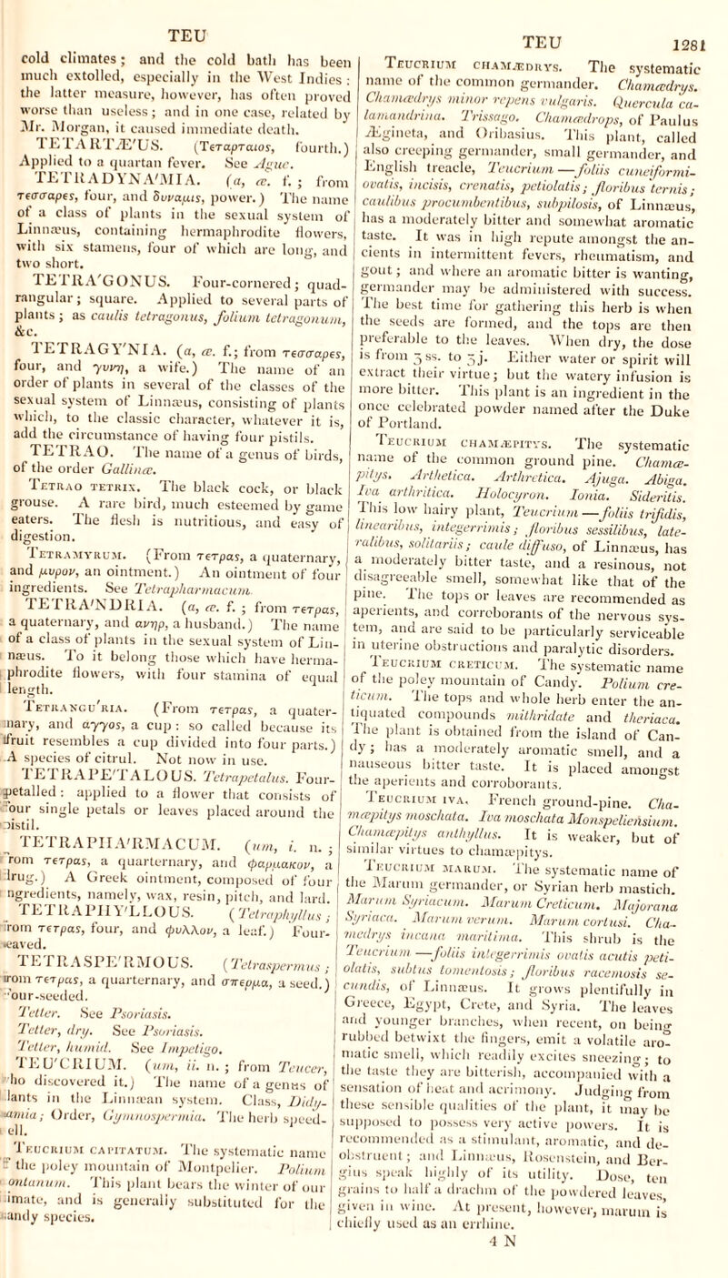 TEU cold climates; and the cold bath lias been much extolled, especially in the West Indies : the latter measure, however, has often proved worse than useless; and in one case, related by Mr. Morgan, it caused immediate death. TE IA R TJE'US. (TeTapTcuos, fourth.) Applied to a quartan fever. See Ague. TETRADYNA'MIA. (a, re. f. ; from retrcrapes, four, and Suvapts, power.) The name of a class of plants in the sexual system of Linnams, containing hermaphrodite flowers, with six stamens, four of which are long, and two short. TETRA'GONUS. Four-cornered; quad¬ rangular; square. Applied to several parts of plants ; as cau/is tetragonus, folium tetragonum, &c. 1 E ITIAGVNIA. (a, ce. f.; from reacrapes, four, and yvinj, a wife.) The name of an order of plants in several of the classes of the sexual system ot Linnams, consisting of plants which, to the classic character, whatever it is, add the circumstance of having four pistils. TETRAO. The name of a genus of birds, of the order Gallina;. Tetrao tetrix. The black cock, or black grouse. A rare bird, much esteemed by game eaters. The flesh is nutritious, and easy of digestion. Tetramyrum. (From rcrpas, a quaternary, and p.vpov, an ointment.) An ointment of four ingredients. See Tetrapharmacum. TETRA'NDRIA. (a, re. f. ; from rcrpas, a quaternary, and avpp, a husband.) The name of a class of plants in the sexual system of Lin¬ naeus. To it belong those which have herma¬ phrodite flowers, with four stamina of equal length. Tetrancu'ria. (From rcrpas, a quater¬ nary, and ayyos, a cup : so called because its lfruit resembles a cup divided into four parts.) A species of citrul. Not now in use. i E l RAPE' 1 ALO US. Tetrapetalus. Four- petalled: applied to a flower that consists of our single petals or leaves placed around the distil. TETRAPIIA'RMACUM. (urn, i. n. - rom rerpas, a quarternary, and (papuaKov, a lrug.) A Greek ointment, composed of four ngredients, namely, wax, resin, pitch, and lard. fE I R A PH \ 'L LO US. (Tetraphyllus j rom Ter pas, four, and (pvAAov, a leaf.) Four- •eaved. TETR A S P E' R M O U S. (Telraspermus ; lromreTpas, a quarternary, and atreppa, a seed.) our-seeded. Teller. See Psoriasis. Tetter, dry. See Psoriasis. Teller, hu/nitl. See Impetigo. lEU'CRIUM. (tun, ii. n. ; from Teucer, j ho discovered it.) The name of a genus of! lants in the Linnaian system. Class, Didy- j <umia: Order, Gymnospermia. The herb speed- j 1 e11,' Teucrium capitatum. The systematic name ' - the poley mountain of Montpelier. Polium - ontanum. This plant bears the winter of our a mate, and is generally substituted for the sandy species. TEU 1281 Teucrium chamzgdrys. The systematic name of the common germander. Chamecdrys. Chameedrys minor repens vulgaris. Quercula ca- lamandrina. Trissago. C/ianuedrops, of Paulus vEgineta, and Oribasius. This plant, called also creeping germander, small germander, and English treacle, Teucrium—folds cuneiformi- ovatis, incisis, crenatis, pctiolatis ,* forth us temis ,■ caulibus procumbentibus, subpilosis, of Linnams, has a moderately bitter and somewhat aromatic taste. It was in high repute amongst the an¬ cients in intermittent fevers, rheumatism, and gout; and where an aromatic bitter is wanting, germander may be administered with success. I he best time for gathering this herb is when the seeds are formed, and the tops are then preferable to the leaves. When dry, the dose is from 3SS. to ^j. Either water or spirit will extract their virtue; but the watery infusion is mote bitter. Ibis plant is an ingredient in the once celebrated powder named after the Duke of Portland. Teucrium chamvepitys. The systematic name of the common ground pine. Chamce- pitys. Arthetica. Arthretica. Ajuga. Abiga. IvU' arthritica. Holocyron. Ionia. Sideritis. This low hairy plant, Teucrium —foliis trifidis, linearibus, integerrimis; foribus sessilibus, late- ralibus, solitariis; caule diff'uso, of Linnams, has a moderately bitter taste, and a resinous, not disagreeable smell, somewhat like that of the pine. The tops or leaves are recommended as apeiients, and corroborants of the nervous svs- tem, and are said to be particularly serviceable in uterine obstructions and paralytic disorders. Teucrium creticum. The systematic name of the poley mountain of Candy. Polium cre¬ ticum. The tops and whole herb enter the an¬ tiquated compounds mithridate and theriaca. The plant is obtained from the island of Can¬ dy ; has a moderately aromatic smell, and a nauseous bitter taste. It is placed amongst the aperients and corroborants. Teucrium iva, French ground-pine. Cka- mcepitys moschata. Iva moschata Monspeliensium. Chamapilys anthyllus. It is weaker, but of similar virtues to chamaepitys. Teucrium maru.vi. 'ilie systematic name of the Marum germander, or Syrian herb mastieh. Marum Syriacum. Marum Creticum. Majorana Syriaca. Marum verum. Marum corlusi. Cha¬ nt airy s incana marilima. This shrub is the Teucrium —foliis integerrimis ovalis acutis pebi- olatis, subtus tomentosis; foribus racemosis se- j cundis, of Linnams. It grows plentifully in | Greece, Egypt, Crete, and Syria. The leaves I ar“l younger branches, when recent, on beino- ! rubbed betwixt the fingers, emit a volatile aro¬ matic smell, which readily excites sneezinn- • to the taste they are bitterish, accompanied with a sensation of heat and acrimony, judging from these sensible qualities of the plant, it may be supposed to possess very active powers. It is recommended as a stimulant, aromatic, and de- obstruent ; and Linnams, llosenstein, and 13er- gius speak highly of its utility. Dose, ten grains to half a drachm of the powdered leaves given i» wine. At present, however, marum is chiefly used as an errhine. •1 N
