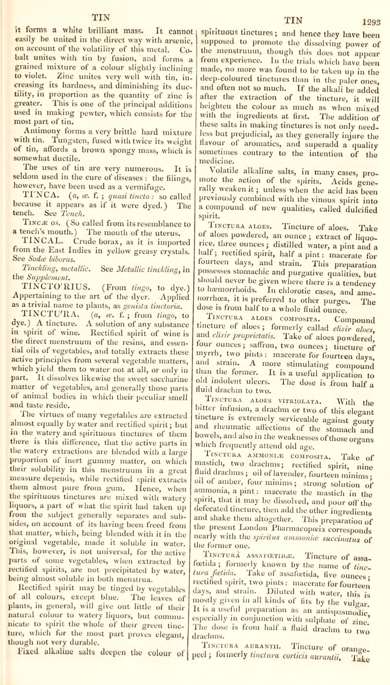 it forms a white brilliant mass. It cannot easily be united in the direct way with arsenic, on account of the volatility of this metal. Co¬ balt unites with tin by fusion, and forms a grained mixture of a colour slightly inclining to violet. Zinc unites very well with tin, in¬ creasing its hardness, and diminishing its duc¬ tility, in proportion as the quantity of zinc is greater. This is one of the principal additions used in making pewter, which consists for the most part of tin. Antimony forms a very brittle hard mixture with tin. Tungsten, fused with twice its weight ot tin, affords a brown spongy mass, which is somewhat ductile. The uses of tin are very numerous. It is seldom used in the cure of diseases : the filings, however, have been used as a vermifuge. 11 N CA. (a, ce. f. ; quasi tincta: so called because it appears as if it were dyed.) The tench. See Tench. TiNca: os. (So called from its resemblance to a tench’s mouth.) The mouth of the uterus. TINCAL. Crude borax, as it is imported from the East Indies in yellow greasy crystals. See Soda; biboras. Tinckling, metallic. See Metallic tinckling, in the Supplement. riNCI'O'KIUS. (From lingo, to dye.) Appertaining to the art of the dyer. Applied as a trivial name to plants, as genista linctoria. TINCTU'RA. («, ce. f. ; from lingo, to dye.) A tincture. A solution of any substance in spirit of wine. Rectified spirit of wine is the direct menstruum of the resins, and essen¬ tial oils of vegetables, and totally extracts these active principles from several vegetable matters, which yield them to water not at all, or only in part. It dissolves likewise the sweet saccharine matter of vegetables, and generally those parts of animal bodies in which their peculiar smell and taste reside. The virtues of many vegetables are extracted almost equally by water and rectified spirit; but in the watery and spirituous tinctures of them there is this difference, that the active parts in the watery extractions are blended with a large proportion of inert gummy matter, on which their solubility in this menstruum in a great measure depends, while rectified spirit extracts them almost pure from gum. Hence, when the spirituous tinctures are mixed with watery liquors, a part of what the spirit had taken up from the subject generally separates and sub¬ sides, on account of its having been freed from that matter, which, being blended with it in the original vegetable, made it soluble in water. This, however, is not universal, for the active parts of some vegetables, when extracted by rectified spirits, are not precipitated by water, being almost soluble in both menstrua. Rectified spirit may be tinged by vegetables of all colours, except blue. The leaves of plants, in general, will give out little of their natural colour to watery liquors, but commu¬ nicate to spirit the whole of their green tinc¬ ture, which for the most part proves elegant, though not very durable. Fixed alkaline salts deepen the colour of TIN logs spirituous tinctures; and hence they have been supposed to promote the dissolving power of the menstruum, though this does not appear from experience. In the trials which have been made, no more was found to be taken up in the deep-coloured tinctures than in the paler ones and often not so much. If the alkali be added after the extraction of the tincture, it will heighten the colour as much as when mixed with the ingredients at first. The addition of these salts in making tinctures is not only need¬ less but prejudicial, as they generally injure the flavour ot aromatics, and superadd a quality sometimes contrary to the intention of the medicine. Volatile alkaline salts, in many cases, pro¬ mote the action of the spirits. Acids gene¬ rally weaken it; unless when the acid has been previously combined with the vinous spirit into a compound of new qualities, called dulcified spirit. ^ 1 inctuha aloes. Tincture of aloes. Take of aloes powdered, an ounce ; extract of liquo¬ rice, three ounces; distilled water, a pint and a halt; rectified spirit, half a pint: macerate for torn teen days, and strain. This preparation possesses stomachic and purgative qualities, but should never be given where there is a tendency to haemorrhoids. In chlorotic cases, and ame- norrhcea, it is preferred to other purges. The dose is from half to a whole fluid ounce. Iinctura aloes coMPosiTA. Compound tincture of aloes ; formerly callad elixir aloes, and elixir proprietatis. Take of aloes powdered’ four ounces; saffron, two ounces; tincture of myrrh, two pints: macerate for fourteen days, and strain. A more stimulating compound than the former. It is a useful application to old indolent ulcers. The dose is from half a fluid drachm to two. Ti.nctu ra aloes vitriol at a. With the hitter infusion, a drachm or two of this elen-ant tincture is extremely serviceable against <>-outy and rheumatic affections of the stomach and bowels, and also in the weaknesses of those organs which frequently attend old age. Tinctura ammonite composita. Take of mastich, two drachms; rectified spirit, nine fluid drachms ; oil of lavender, fourteen minims; oil of amber, four minims; strong solution of ammonia, a pint: macerate the mastich in the spii it, that it may be dissolved, and pour off the defecated tincture, then add the other ingredients and shake them altogether. This preparation of the present London Pharmacopoeia corresponds nearly with the spiritus ammonia: succinatus of the former one. Tinctura assai am ilk. Tincture of assa- foctida; formerly known by the name of tinc¬ tura feetida. Take of assafeetida, five ounces rectified spirit, two pints: macerate for fourteen days, and strain. Diluted with water, this is mostly given in all kinds of fits by the vuloar. It is a useful preparation as an antispasmodic* especially in conjunction with sulphate of zinc’ fhe dose is from half a fluid drachm to two drachms. Tinctura aurantii. Tincture of orange- peel j foimerly tinctura covlicis ciuvci7itii\ Take