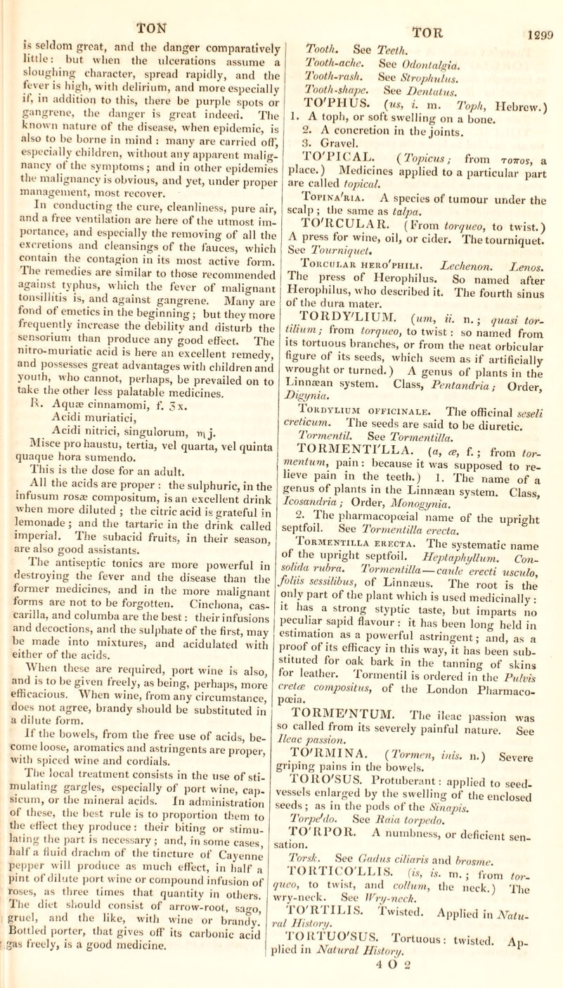 TOR TON is seldom great, and the danger comparatively little: but when the ulcerations assume a sloughing character, spread rapidly, and the fever is high, with delirium, and more especially if, in addition to this, there be purple spots or gangrene, the danger is great indeed. The known nature of the disease, when epidemic, is also to be borne in mind : many are carried oft', especially children, without any apparent malig¬ nancy ot the symptoms; and ill other epidemies the malignancy is obvious, and yet, under proper management, most recover. In conducting the cure, cleanliness, pure air, and a free ventilation are here of the utmost im¬ portance, and especially the removing of all the excretions and cleansings of the i'auces, which contain the contagion in its most active form. The remedies are similar to those recommended against typhus, which the fever of malignant tonsillitis is, and against gangrene. Many are fond of emetics in the beginning ; but they more frequently increase the debility and disturb the sensorium than produce any good effect. The nitro-muriatic acid is here an excellent remedy, and possesses great advantages with children and youth, who cannot, perhaps, be prevailed on to take the other less palatable medicines. II. Aqua; cinnamomi, f. 5x. Acidi muriatici, Acidi nitrici, singulorum, iq j. Misce prohaustu, tertia, vel quarta, vel quinta quaque hora sumendo. This is the dose for an adult. All the acids are proper : the sulphuric, in the infusum rosas compositum, is an excellent drink when more diluted ; the citric acid is grateful in lemonade ; and the tartaric in the drink called imperial. The subacid fruits, in their season, are also good assistants. The antiseptic tonics are more powerful in destroying the fever and the disease than the former medicines, and in the more malignant forms are not to be forgotten. Cinchona, cas- carilla, and columba are the best: theirinfusions and decoctions, and the sulphate of the first, may be made into mixtures, and acidulated with either of the acids. When these are required, port wine is also, and is to be given freely, as being, perhaps, more efficacious. When wine, from any circumstance, does not agree, brandy should be substituted in a dilute form. If the bowels, from the free use of acids, be¬ come loose, aromatics and astringents are proper, with spiced wine and cordials. The local treatment consists in the use of sti¬ mulating gargles, especially of port wine, cap¬ sicum, or the mineral acids. In administration of these, the best rule is to proportion them to the effect they produce: their biting or stimu¬ lating the part is necessary; and, in some cases, half a fluid drachm of the tincture of Cayenne pepper will produce as much effect, in half a pint of dilute port wine or compound infusion of roses, as three limes that quantity in others. The diet should consist of arrow-root, sago, gruel, and the like, with wine or brandy.’ Bottled porter, that gives off- its carbonic acid gas freely, is a good medicine. Tooth. See Teeth. Tooth-ache. See Odontalgia. Tooth-rash. See Strophulus. Tooth.shape. See Dentatus. BO 1 HUS. {ns, i. in. Toph, Hebrew.) 1. A toph, or sott swelling on a bone. 2. A concretion in the joints. 3. Gravel. TO'PICAL. (Topicus; from r ottos, a place.) Medicines applied to a particular part are called topical. Topina'ria. A species of tumour under the scalp ; the same as talpa. TO'RCULAR. (From torqueo, to twist.) A press for wine, oil, or cider. The tourniquet. See Tourniquet. Porcular hero'phili. Lechenon. Lenos. The press of Herophilus. So named after Herophilus, who described it. The fourth sinus of the dura mater. TORDY'LIUM. (urn, ii. n.; quasi tor- tilium; from torqueo, to twist: so named from its tortuous branches, or from the neat orbicular figure of its seeds, which seem as if artificially wrought or turned.) A genus of plants in the Linnasan system. Class, Pentandria; Order, Higynia. Iordylium officinale. The officinal seseli creticum. The seeds are said to be diuretic. Tormentil. See Tormentilla. TORMENTI LLA. (a, re, f. ; from tor- mentum, pain: because it was supposed to re¬ lieve pain in the teeth.) 1. The name of a genus of plants in the Linnasan system. Class, Icosandria; Order, Monogynia. 2. The pharmacopoeia! name of the upright septfoil. See Tormentilla erecta. Tormentilla erecta. The systematic name of the upright septfoil. Heptaphyllum. Con- sohda rubra. Tormentilla—caule erecti usculo, joliis sessilibus, of Linnaeus. The root is the only part of the plant which is used medicinally: it has a strong styptic taste, but imparts no peculiar sapid flavour : it has been long held in estimation as a powerful astringent; and, as a proof of its efficacy in this w-ay, it has been sub¬ stituted for oak bark in the tanning of skins for leather. Tormentil is ordered in the Pulvis cretce compositus, of the London Pharmaco- poeia. TORME'N TUM. The ileac passion was so called from its severely painful nature. See Ileac passion. TO'RMINA. (Tormen, inis, n.) Severe griping pains in the bowels. TORO'S US. Protuberant: applied to seed- vessels enlarged by the swelling of the enclosed seeds; as in the pods of the Sinapis. Torpedo. See llaia torpedo. TO'RPOR. A numbness, or deficient sen¬ sation. Tors/c. See Gadus ciliaris and brosme TORTICO LLIS, (is, is. m.; from tor. queo, to twist, and collum, the neck.) The wry-neck. See Wry-neck. TO'RTILIS. Twisted. Applied in Natu- ral History. TORTUO'SUS. Tortuous: twisted. Ap¬ ed in Natural History. 1 4 0 2