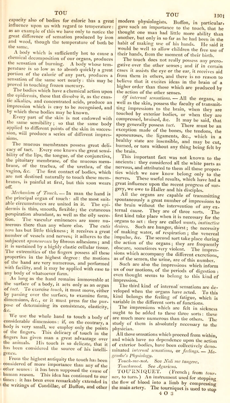 TOU capacity also of bodies for caloric lias a great influence upon us with regard to temperature: as an example of this we have only to notice the great difference of sensation produced by iron and wood, though the temperature of both be the same. A body which is sufficiently hot to cause a chemical decomposition of our organs, produces the sensation of burning. A body whose tem¬ perature is so low as to absorb quickly a great portion of the caloric of any part, produces a sensation of the same sort nearly : this may be proved in touching frozen mercury. The bodies which have a chemical action upon the epidermis, those that dissolve it, as the caus¬ tic alkalies, and concentrated acids, produce an impression which is easy to be recognised, and by which these bodies may be known. Every part of the skin is not endowed with the same sensibility; so that the same body applied to different points of the skin in succes¬ sion, will produce a series of different impres¬ sions. The mucous membranes possess great deli¬ cacy ol tact. Every one knows the great sensi¬ bility of the lips, the tongue, of the conjunctiva, the pituitary membrane, of the mucous mem¬ brane, of the trachea, of the urethra, of the vagina, &c. The first contact of bodies, which are not destined naturally to touch these mem¬ branes, is painful at first, but this soon wears off. Mechanism of Touch. — In man the hand is the principal organ of touch : all the most suit¬ able circumstances are united in it. The epi- dei mis is thin, smooth, flexible; the cutaneous perspiration abundant, as well as the oily secre¬ tion. The vascular eminences are more nu¬ merous there than any where else. The cutis vera has but little thickness; it receives a great number of vessels and nerves.; it adheres to the subjacent aponeuroses by fibrous adhesions; and it is sustained by a highly elastic cellular tissue. The extremities of the fingers possess all these properties in the highest degree : the motions of the hand are very numerous, and performed I with facility, and it may be applied with ease to any body of whatsoever form. As long as the hand remains immoveable at the surface of a body, it acts only as an organ of tact. To exercise touch, it must move, either by passing over the surface, to examine form, dimensions, &c., or it must press for the pur¬ pose of determining its consistence, elasticity, &c. We use the whole hand to touch a body of considerable dimensions: if, on the contrary, a body is very small, we employ only the points of the fingers. This delicacy of touch in the fingers has given man a great advantage over the animals. Ilis touch is so delicate, that it has been considered the source of his intelli¬ gence. From the highest antiquity the touch has been considered of more importance than any of the other senses: it has been supposed the cause of human reason. This idea has continued to our times: it has been even remarkably extended in the writings of Condillac, of Button, and other TOU 1301 modern physiologists. Buffon, in particular, gave such an importance to the touch, that he thought one man had little more ability than another, but only in so far as he had been in the habit of making use of his hands. He said it would be well to allow children the free use of their hands, from the moment of their birth. The touch does not really possess any prero¬ gative over the other senses; and if in certain cases it assists the eye or the ear, it receives aid from them in others, and there is no reason to believe that it excites ideas in the brain of a higher order than those which are produced by the action of the other senses. Of internal sensations-All the organs, as well as the skin, possess the faculty of transmit¬ ting impressions to the brain, when they are touched by exterior bodies, or when they are compressed, bruised, &c. It may be said, that they generally possess tact. There must be an exception made of the bones, the tendons, the aponeuroses, the ligaments, &c., which in a healthy state are insensible, and may be cut, burned, or torn without any thing being felt by the brain. This important fact was not known to the ancients : they considered all the white parts as nervous, and attributed to them all those proper¬ ties which we now know belong only to the nerves. These useful results, which have had a great influence upon the recent progress of sur¬ gery, we owe to Haller and his disciples. All the organs are capable of transmitting spontaneously a great number of impressions to the brain without the intervention of any ex¬ ternal cause. They are of three sorts. The first kind take place when it is necessary for the organs to act: they are called wants, instinctive desires. _ Such are hunger, thirst; the necessity of making water, of respiration ; the venereal impulse, &e. The second sort take place during the action of the organs; they are frequently obscure, sometimes very violent. The impres¬ sions which accompany the different excretions, as of the semen, the urine, are of this number. * Such are also the impressions which inform us of our motions, of the periods of digestion : even thought seems to belong to this kind of impression. Ihe third kind of internal'sensations are de¬ veloped when the organs have acted. To this kind belongs the feeling of fatigue, which is variable in the different sorts of functions. The impressions which are felt in sickness ought to be added to these three sorts: these are much more numerous than the others. The study of them is absolutely necessary to the physician. All those sensations which proceed from within, and which have no dependence upon the action of exterior bodies, have been collectively deno¬ minated internal sensations, or feelings._Ma- gen die's Physiology. Touch-me-not. See Noli me tangere. Touchwood. See Agaricus. TOU'UNIQUET. (French; from tour¬ nee, to turn.) An instrument used for stopping the flow of blood into a limb by compressing the main artery. The tourniquet is used to ston