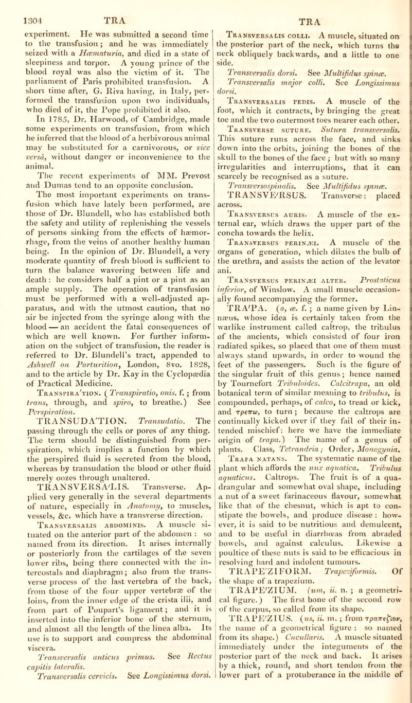 experiment. He was submitted a second time to the transfusion; and he was immediately seized with a Heematuria, and died in a state of sleepiness and torpor. A young prince of the blood royal was also the victim of it. The parliament of Paris prohibited transfusion. A short time after, G. Riva having, in Italy, per¬ formed the transfusion upon two individuals, who died of it, the Pope prohibited it also. In 1785, Dr. Harwood, of Cambridge, made some experiments on transfusion, from which he inferred that the blood of a herbivorous animal may be substituted for a carnivorous, or vice versa, without danger or inconvenience to the animal. The recent experiments of MM. Prevost and Dumas tend to an opposite conclusion. The most important experiments on trans¬ fusion which have lately been performed, are those of Dr. Blundell, who has established both the safety and utility of replenishing the vessels of persons sinking from the effects of haemor¬ rhage, from the veins of another healthy human being. In the opinion of Dr. Blundell, a very moderate quantity of fresh blood is sufficient to turn the balance wavering between life and death : he considers half a pint or a pint as an ample supply. The operation of transfusion must be performed with a well-adjusted ap¬ paratus, and with the utmost caution, that no air be injected from the syringe along with the blood — an accident the fatal consequences of which are well known. For further inform¬ ation on the subject of transfusion, the reader is referred to Dr. Blundell’s tract, appended to Ashwell oil Parturition, London, 8vo. 1828, and to the article by Dr. Kay in the Cyclopaedia of Practical Medicine. Transpira'tion. ( Transpiratio, onis. f.; from trans, through, and spiro, to breathe.) See Perspiration. TRANSUD A'TION. Transudatio. The passing through the cells or pores of any thing. The term should be distinguished from per¬ spiration, which implies a function by which the perspired iluid is secreted from the blood, whereas by transudation the blood or other fluid merely oozes through unaltered. TRANSVERSA'LIS. Transverse. Ap¬ plied very generally in the several departments of nature, especially in Anatomy, to muscles, vessels, &c. which have a transverse direction. Transversalis abdominis. A muscle si¬ tuated on the anterior part of the abdomen : so named from its direction. It arises internally or posteriorly from the cartilages of the seven lower ribs, being there connected with the in- tercostals and diaphragm; also from the trans¬ verse process of the last vertebra ot the back, from those of the four upper vertebra; of the loins, from the inner edge of the crista ilii, and from part of Poupart’s ligament; and it is inserted into the inferior bone of the sternum, and almost all the length of the linea alba. Its use is to support and compress the abdominal viscera. 1'ransversalis anticus primus. See Rectus capitis lateralis. Transversalis ccrvicis. Sec Lungissimus dorsi. Transversams coeli. A muscle, situated on the posterior part of the neck, which turns the neck obliquely backwards, and a little to one side. Transversalis dorsi. See Multijidus spina;. Transversalis major colli. See Longissimus dorsi. Transversalis pedis. A muscle of the foot, which it contracts, by bringing the great toe and the two outermost toes nearer each other. Transverse suture. Sutura transversalis. This suture runs across the face, and sinks down into the orbits, joining the bones of the skull to the bones of the face ; but with so many irregularities and interruptions, that it can ) scarcely be recognised as a suture. Transfersospinalis. See Multijidus spines. TRANSVE'llSUS. Transverse: placed across. Transversus auris. A muscle of the ex¬ ternal ear, which draws the upper part of the concha towards the helix. Transversus perin.'ki. A muscle of the I organs of generation, which dilates the bulb of j the urethra, and assists the action of the levator ani. Transversus PERiNiEi alter. Prostaticus inferior, of Winslow. A small muscle occasion¬ ally found accompanying the former. TRA'PA. (a, ce. f. ; a name given by Lin- j mens, whose idea is certainly taken from the i warlike instrument called caltrop, the tribulus of the ancients, which consisted of four iron | radiated spikes, so placed that one of them must ) always stand upwards, in order to wound the feet of the passengers. Such is the figure of the singular fruit of this genus; hence named by Tournefort Trilmloides. Calcitrapa, an old I botanical term of similar meaning to tribulus, is | compounded, perhaps, of calco, to tread or kick, and rpeme, to turn ; because the caltrops are continually kicked over if they fail of their in¬ tended mischief: here we have the immediate origin of trapa.) The name of a genus of J plants. Class, Tetrandria; Older, Monogynies. Trapa natans. The systematic name of the | plant which affords the nux aquatica. Tribulus aquations. Caltrops. The fruit is of a qua- | drangular and somewhat oval shape, including ! a nut of a sweet farinaceous flavour, somewhat like that of the chesnut, which is apt to con¬ stipate the bowels, and produce disease : how¬ ever, it is said to be nutritious and demulcent, | and to be useful in diarrhoeas from abraded bowels, and against calculus. Likewise a j poultice of these nuts is said to be efficacious in I resolving hard and indolent tumours. TRAPE'ZIFORM. Trapcziformis. Of the shape of a trapezium. TRAPE'ZIUM. (uni, ii. n. ; a geometri¬ cal figure.) The first bone of the second row of the carpus, so called from its shape. TRAPE'ZIUS. (us, ii. m. ; from rpawe^tor, the name of a geometrical figure : so named from its shape.) Cucul/aris. A muscle situated immediately under the integuments of the posterior part of the neck and back. It arises by a thick, round, and short tendon from the lower part of a protuberance in tire middle of