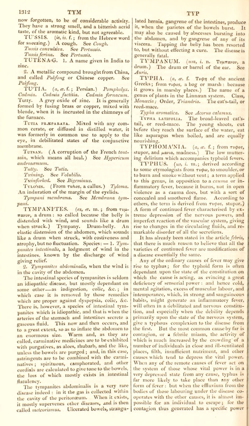 now forgotten, to be of considerable activity. They have a strong smell, and a bitterish acrid taste, of the aromatic kind, but not agreeable. 1 U'SSIS. (is, is. f.; from the Hebrew word for sneezing.) A cough. See Cough. Tussis convulsion. See Pertussis. TussisJenna. See Pertussis. TUTENA/G. 1. A name given in India to zinc. 2. A metallic compound brought from China, and called Pakfong or Chinese copper. See Pakfong. TU'TIA. (a, <t. f. ; Persian.) Pompholyi. Cadmia. Cadmia factitia. Cadmia fornacum. Tutty. A grey oxide of zinc. It is generally formed by fusing brass or copper, mixed with blende, when it is incrusted in the chimneys of the furnace. Tutia pr.bparata. Mixed with any com¬ mon cerate, or diffused in distilled water, it was formerly in common use to apply to the eye, in debilitated states of the conjunctive membrane. Tutsan. (A corruption of the French tout- sain, which means all heal.) See Hypericum androsce mum. Tutty. See Tutia. Twining. See Volubilis. Twinforked. See Bigeminus. Tylo'sis. (From ruAos, a callus.) Tyloma. An induration of the margin of the eyelids. Tympani membrana. See Membrana tym- pani. TYM PAN PTES. (es, <r. m. ; from rvix- ■navov, a drum ; so called because the belly is distended with wind, and sounds like a drum when struck.) Tympany. Drum-belly. An elastic distension of the abdomen, which sounds like a drum when struck, with costiveness and atrophy, but no fluctuation. Species: — 1. Tym¬ panites inteslinalis, a lodgment of wind in the intestines, known by the discharge of wind giving relief. 2. Tympanites abdominalis, when the wind is in the cavity of the abdomen. The intestinal species of tympanites is seldom an idiopathic disease, but mostly dependant on some other—as indigestion, colic, &c. ; in which case it is removed by those remedies which are proper against dyspepsia, colic, &c. There is, however, a species of intestinal tym¬ panites which is idiopathic, and that is when the arteries of the stomach and intestines secrete a gaseous fluid. This now and then occurs, and to a great extent, so as to inflate the abdomen to an enormous size. Warm and, as they are called, carminative medicines are to be exhibited with purgatives, as aloes, rhubarb, and the like, unless the bowels are purged ; and, in this case, astringents are to be combined with the carmi¬ natives ; spirituous, camphorated, and other cordials are calculated to give tone to the bowels, the loss of which mostly exists in intestinal flatulency. The tympanites abdominalis is a very rare disease indeed : in it the gas is collected within the cavity of the peritonaeum. When it exists, it mostly supervenes other diseases, and is then called inetcorismus. Ulcerated bowels, strangu- TYP lated hernia, gangrene of the intestines, produce it, when the parietes of the bowels burst. It may also be caused by abscesses bursting into the abdomen, and by gangrene of any of its viscera. Tapping the belly has been resorted to, but without eff ecting a cure. The disease is generally fatal. TVMPANUM. (ttm, t. n. Tufnravoi’, a drum.) The drum or barrel of the ear. See Anris. TY'PHA. (a, ce. f. Tvipi} of the ancient Greeks; from rupos, a bog or marsh: because it grows in marshy places.) The name of a genus of plants in the Linnaean system. Class, Moncecia; Order, Triandria. The cat’s-tail, or reed-mace. Typha aromatica. See Acorus calamus. Typha latifolia. The broad-leaved cat’s- tail, or reed-mace. The young shoots, cut before they reach the surface of the water, eat like asparagus when boiled, and are equally nourishing. TYPHOMA'NIA. (a, a. f. ; from rvepos, stupor, and yavia, madness.) The low mutter¬ ing delirium which accompanies typhoid fevers. TY'PHUS. (us, i. m.; derived according to some etymologists from tuipw, to smoulder, or to burn and smoke without vent; a term applied to this genus, in opposition to a cauma or in¬ flammatory fever, because it burns, not in open violence as a cauma does, but with a sort of concealed and smothered flame. According to others, the term is derived from tuipos, stupor.) A form of continued fever characterised by ex¬ treme depression of the nervous powers, and imperfect reaction of the vascular system, giving rise to changes in the circulating fluids, and re¬ markable disorder of all the secretions. It has already been stated in the article febris, that there is much reason to believe that all the varieties of continued fever are modifications of a disease essentially the same. Any of the ordinary causes of fever may give rise to typhus ; for the typhoid form is often dependant upon the state of the constitution on which the cause is acting, as evincing a great deficiency of sensorial power : and hence cold, mental agitation, excess of muscular labour, and intemperance, which, in strong and sanguineous habits, might generate an inflammatory fever, will often in a debilitated and nervous constitu¬ tion, and especially when the debility depends primarily upon the state of the nervous system, give a typhous complexion to the disease from the first. But the most common cause by far is contagion, or a febrile miasm, the activity of which is much increased by the crowding'of a number of individuals in close and ill-ventilated places, filth, insufficient nutriment, and other causes which tend to depress the vital power. When any of the remote causes of fever act on the system of those whose vital power is in a very depressed state from any cause, typhus is far more likely to take place than any other form of fever : but when the effluvium from the bodies of those labouring under the disease co¬ operates with the other causes, it is almost im¬ possible for an individual to escape; for the contagion thus generated has a specific power