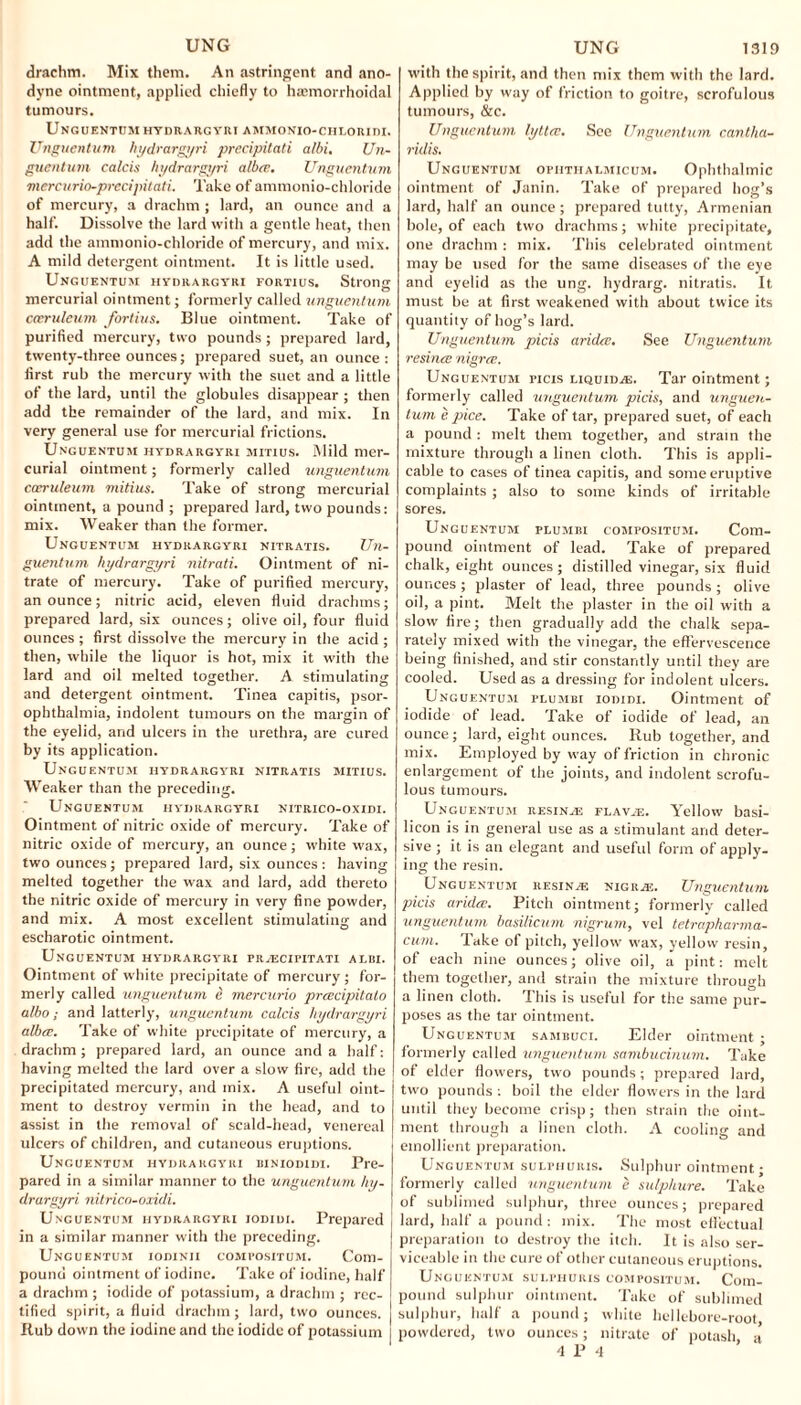 UNG drachm. Mix them. An astringent and ano¬ dyne ointment, applied chiefly to hajmorrhoidal tumours. Unguentum hydrargyri ammonio-chloridi. Unguentum hydrargyri precipitati albi. Un- guentum calcis hydrargyri alba. Ungucntum mercurio-precipitati. Take of ammonio-chloride of mercury, a drachm ; lard, an ounce and a half. Dissolve the lard with a gentle heat, then add the ammonio-chloride of mercury, and mix. A mild detergent ointment. It is little used. Unguentum hydrargyri fortius. Strong mercurial ointment; formerly called ungucntum cceruleum fortius. Blue ointment. Take of purified mercury, two pounds ; prepared lard, twenty-three ounces; prepared suet, an ounce: first rub the mercury with the suet and a little of the lard, until the globules disappear ; then add the remainder of the lard, and mix. In very general use for mercurial frictions. Unguentuji hydrargyri mitius. Mild mer¬ curial ointment; formerly called unguentum cccruleum mitius. Take of strong mercurial ointment, a pound ; prepared lard, two pounds: mix. Weaker than the former. Unguentum hydrargyri nitratis. Un¬ gucntum hydrargyri nitrati. Ointment of ni¬ trate of mercury. Take of purified mercury, an ounce; nitric acid, eleven fluid drachms; prepared lard, six ounces; olive oil, four fluid ounces ; first dissolve the mercury in the acid ; then, while the liquor is hot, mix it with the lard and oil melted together. A stimulating and detergent ointment. Tinea capitis, psor- ophthalmia, indolent tumours on the margin of the eyelid, and ulcers in the urethra, are cured by its application. Unguentum hydrargyri nitratis mitius. Weaker than the preceding. Unguentum hydrargyri nitrico-oxidi. Ointment of nitric oxide of mercury. Take of nitric oxide of mercury, an ounce; white wax, two ounces; prepared lard, six ounces: having melted together the wax and lard, add thereto the nitric oxide of mercury in very fine powder, and mix. A most excellent stimulating and escharotic ointment. Unguentum hydrargyri prascipitati albi. Ointment of white precipitate of mercury; for¬ merly called unguentum e mercurio prcecipitalo albo; and latterly, unguentum calcis hydrargyri albcc. Take of white precipitate of mercury, a drachm ; prepared lard, an ounce and a half: having melted the lard over a slow fire, add the precipitated mercury, and mix. A useful oint¬ ment to destroy vermin in the head, and to assist in the removal of scald-head, venereal ulcers of children, and cutaneous eruptions. Uncuentum hydrargyri biniodidi. Pre¬ pared in a similar manner to the unguentum hy¬ drargyri nitrico-oxidi. Unguentum hydrargyri iodidi. Prepared in a similar manner with the preceding. Uncuentum iodinii compositum. Com¬ pound ointment of iodine. Take of iodine, half a drachm ; iodide of potassium, a drachm ; rec¬ tified spirit, a fluid drachm; lard, two ounces. Rub down the iodine and the iodide of potassium UNG 1319 with the spirit, and then mix them with the lard. Applied by way of friction to goitre, scrofulous tumours, &c. Unguentum lyttce. See Unguentum cantha- ridis. Unguentum opiitiialmicum. Ophthalmic ointment of Janin. Take of prepared hog’s lard, half an ounce; prepared tutty, Armenian hole, of each two drachms; white precipitate, one drachm : mix. This celebrated ointment may be used for the same diseases of the eye and eyelid as the ung. hydrarg. nitratis. It must be at first weakened with about twice its quantity of hog’s lard. Unguentum picis aridee. See Unguentum resince nigree. Unguentum picis liquids. Tar ointment; formerly called unguentum picis, and unguen¬ tum e pice. Take of tar, prepared suet, of each a pound : melt them together, and strain the mixture through a linen cloth. This is appli¬ cable to cases of tinea capitis, and some eruptive complaints ; also to some kinds of irritable sores. Un guentum plumbi compositum. Com¬ pound ointment of lead. Take of prepared chalk, eight ounces ; distilled vinegar, six fluid ounces; plaster of lead, three pounds; olive oil, a pint. Melt the plaster in the oil with a slow fire; then gradually add the chalk sepa¬ rately mixed with the vinegar, the effervescence being finished, and stir constantly until they are cooled. Used as a dressing for indolent ulcers. Unguentum plumbi iodidi. Ointment of iodide of lead. Take of iodide of lead, an ounce; lard, eight ounces. Rub together, and mix. Employed by way of friction in chronic enlargement of the joints, and indolent scrofu¬ lous tumours. Unguentum resinas flava:. Yellow basi- licon is in general use as a stimulant and deter¬ sive ; it is an elegant and useful form of apply¬ ing the resin. Unguentum resin a: nigra:. Unguentum picis aridee. Pitch ointment; formerly called unguentum basilicum nigrum, vel tetrapharma- cum. Take of pitch, yellow wax, yellow resin, of each nine ounces; olive oil, a pint: melt them together, and strain the mixture through a linen cloth. This is useful for the same pur¬ poses as the tar ointment. Unguentum sambuci. Elder ointment ; formerly called unguentum sambucinum. Take of elder flowers, two pounds; prepared lard, two pounds : boil the elder flowers in the lard until they become crisp; then strain the oint¬ ment through a linen cloth. A cooling and emollient preparation. Unguentum sulfhuris. Sulphur ointment; formerly called unguentum e sulphure. Take of sublimed sulphur, three ounces; prepared lard, half a pound : mix. The most effectual preparation to destroy the itch. It is also ser¬ viceable in the cure of other cutaneous eruptions. Unguentum sulpiiuris compositum. Com¬ pound sulphur ointment. Take of sublimed sulphur, half a pound; white hellebore-root, powdered, two ounces; nitrate of potash, a 4 r 4