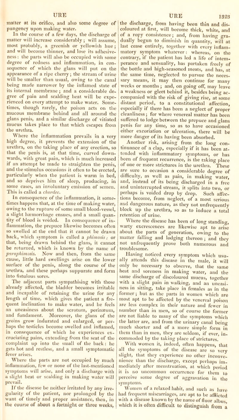 UllE matter at its orifice, and also some degree of pungency upon making water. In the course of a few days, the discharge of matter will increase considerably ; will assume, most probably, a greenish or yellowish hue; and will become thinner, and lose its adhesive¬ ness: the parts will also be occupied with some degree of redness and inflammation, in con¬ sequence of which the glans will put on the appearance of a ripe cherry ; the stream of urine will be smaller than usual, owing to the canal being made narrower by the inflamed state of its internal membrane; and a considerable de¬ gree of pain and scalding heat will be expe¬ rienced on every attempt to make water. Some¬ times, though rarely, the poison acts on the mucous membrane behind and all around the glans penis, and a similar discharge of vitiated mucus takes place to that which escapes from the urethra. Where the inflammation prevails in a very high degree, it prevents the extension of the urethra, on the taking place of any erection, so that the penis is, at that time, curved down¬ wards, with great pain, which is much increased if an attempt be made to straighten the penis, and the stimulus occasions it often to be erected, particularly when the patient is warm in bed, and so deprives him of sleep, producing, in some cases, an involuntary emission of semen. This is called a chordee. In consequence of the inflammation, it some¬ times happens that, at the time of making water, owing to the rupture of some small blood-vessel, a slight haemorrhage ensues, and a small quan¬ tity of blood is voided. In consequence of in¬ flammation, the prepuce likewise becomes often so swelled at the end that it cannot be drawn back, which symptom is called a phimosis; or that, being drawn behind the glans, it cannot be returned, which is known by the name of paraphimosis. Now and then, from the same cause, little hard swellings arise on the lower surface of the penis, along the course of the urethra, and these perhaps suppurate and form into fistulous sores. The adjacent parts sympathising with those already affected, the bladder becomes irritable and incapable of retaining the urine for any length of time, which gives the patient a fre¬ quent inclination to make water, and be feels an uneasiness about the scrotum, perinaeum, and fundament. Moreover, the glans of the groins grow indurated and enlarged, or per¬ haps the testicles become swelled and inflamed, in consequence of which he experiences ex¬ cruciating pains, extending from the seat of the complaint up into the small of the back: he gets hot and restless, and a small symptomatic fever arises. Where the parts are not occupied by much inflammation, few or none of the last-mentioned symptoms will arise, and only a discharge with a slight heat or scalding in making water will prevail. If the disease be neither irritated by any irre¬ gularity of the patient, nor prolonged by the want of timely and proper assistance, then, in the course of about a fortnight or three weeks, URE 1323 the discharge, from having been thin and dis¬ coloured at first, will become thick, white, and of a ropy consistence; and, from having gra¬ dually begun to diminish in quantity, will at last cease entirely, together with every inflam¬ matory symptom whatever: whereas, on the contrary, if the patient has led a life of intem¬ perance and sensuality, has partaken freely of the bottle and high-seasoned meats, and has, at the same time, neglected to pursue the neces¬ sary means, it may then continue for many weeks or months; and, on going off, may leave a weakness or gleet behind it, besides being ac¬ companied with the risk of giving rise, at some distant period, to a constitutional affection, especially if there has been a neglect of proper cleanliness; for where venereal matter has been suffered to lodge between the prepuce and glans penis for any time, so as to have occasioned either excoriation or ulceration, there will be more danger of its having been absorbed. Another risk, arising from the long con¬ tinuance of a clap, especially if it has been at¬ tended with inflammatory symptoms, or has been of frequent recurrence, is the taking place of one or more strictures in the urethra. These are sure to occasion a considerable degree of difficulty, as well as pain, in making water, and, instead of its being discharged in a free and uninterrupted stream, it splits into two, or perhaps is voided drop by drop. Such affec¬ tions become, from neglect, of a most serious and dangerous nature, as they not unfrequently block up the urethra, so as to induce a total retention of urine. Where the disease has been of long standing, warty excrescences are likewise apt to arise about the parts of generation, owing to the matter falling and lodging thereon ; and they not unfrequently prove both numerous and troublesome. Having noticed every symptom which usu¬ ally attends this disease in the male, it will only be necessary to observe, that the same heat and soreness in making water, and the same discharge of discoloured mucus, together with a slight pain in walking, and an uneasi¬ ness in sitting, take place in females as in the former; but as the parts in women which are most apt to be affected by the venereal poison are less complex in their nature and fewer in number than in men, so of course the former are not liable to many of the symptoms which the latter are, and from the urinary canal beiim much shorter and of a more simple form in them than in men, they are seldom, if ever, in¬ commoded by the taking place of strictures. With women it, indeed, often happens, that all the symptoms of the disease are so very slight, that they experience no other inconve¬ nience than the discharge, except perhaps im¬ mediately after menstruation, at which period it is no uncommon occurrence for them to perceive some degree of aggravation in the symptoms. Women of a relaxed habit, and such as have had frequent miscarriages, are apt to be afflicted w ith a disease known by the name of fluor albus which it is often difficult to distinguish from a