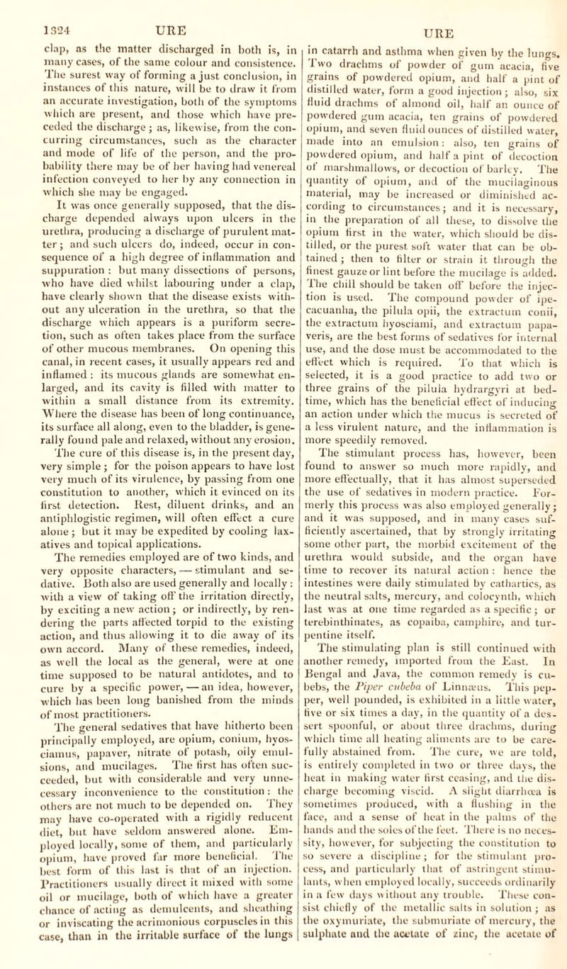 clap, as the matter discharged in both is, in many cases, of the same colour and consistence. The surest way of forming a just conclusion, in instances of this nature, will be to draw it from an accurate investigation, both of the symptoms which are present, and those which have pre¬ ceded the discharge ; as, likewise, from the con¬ curring circumstances, such as the character and mode of life of the person, and the pro¬ bability there may be of her having had venereal infection conveyed to her by any connection in which she may be engaged. It was once generally supposed, that the dis¬ charge depended always upon ulcers in the urethra, producing a discharge of purulent mat¬ ter; and such ulcers do, indeed, occur in con¬ sequence of a high degree of inflammation and suppuration : but many dissections of persons, who have died whilst labouring under a clap, have clearly shown that the disease exists with¬ out any ulceration in the urethra, so that the discharge which appears is a puriform secre¬ tion, such as often takes place from the surface of other mucous membranes. On opening this canal, in recent cases, it usually appears red and inflamed : its mucous glands are somewhat en¬ larged, and its cavity is filled w'ith matter to within a small distance from its extremity. Where the disease has been of long continuance, its surface all along, even to the bladder, is gene¬ rally found pale and relaxed, without any erosion. The cure of this disease is, in the present day, very simple ; for the poison appears to have lost very much of its virulence, by passing from one constitution to another, which it evinced on its first detection. Rest, diluent drinks, and an antiphlogistic regimen, will often effect a cure alone ; but it may be expedited by cooling lax¬ atives and topical applications. The remedies employed are of two kinds, and very opposite characters, — stimulant and se¬ dative. Both also are used generally and locally : with a view of taking off the irritation directly, by exciting anew action; or indirectly, by ren¬ dering the parts affected torpid to the existing action, and thus allowing it to die away of its own accord. Many of these remedies, indeed, as well the local as the general, were at one time supposed to be natural antidotes, and to cure by a specific power,—an idea, however, which has been long banished from the minds of most practitioners. The general sedatives that have hitherto been principally employed, are opium, conium, hvos- ciamus, papaver, nitrate of potash, oily emul¬ sions, and mucilages. The first has often suc¬ ceeded, but with considerable and very unne¬ cessary inconvenience to the constitution : the others are not much to be depended on. They may have co-operated with a rigidly reduccnt diet, but have seldom answered alone. Em¬ ployed locally, some of them, and particularly opium, have proved far more beneficial. The best form of this last is that of an injection. Practitioners usually direct it mixed with some oil or mucilage, both of which have a greater chance of acting as demulcents, and sheathing or inviscating the acrimonious corpuscles in this case, than in the irritable surface of the lungs URE in catarrh and asthma when given by the lungs. Two drachms of powder of gum acacia, five grains of powdered opium, and half a pint of distilled water, form a good injection; also, six fluid drachms of almond oil, half an ounce of powdered gum acacia, ten grains of powdered opium, and seven fluid ounces of distilled water, made into an emulsion: also, ten grains of powdered opium, and half a pint of decoction of marshmallows, or decoction of barley. The quantity of opium, and of the mucilaginous material, may be increased or diminished ac¬ cording to circumstances; and it is necessary, in the preparation of all these, to dissolve the opium first in the water, which should be dis¬ tilled, or the purest soft water that can be ob¬ tained ; then to filter or strain it through the finest gauze or lint before the mucilage is added. I lie chill should be taken off before the injec¬ tion is used. The compound powder of ipe¬ cacuanha, the pilula opii, the extractum conii, the extractum hyosciami, and extractum papa- veris, are the best forms of sedatives for internal use, and the dose must be accommodated to the effect which is required. To that which is selected, it is a good practice to add two or three grains of the piluia hydrargyri at bed¬ time, which has the beneficial effect of inducing an action under which the mucus is secreted of a less virulent nature, and the inflammation is more speedily removed. The stimulant process has, however, been found to answer so much more rapidly, and more effectually, that it has almost superseded the use of sedatives in modern practice. For¬ merly this process was also employed generally; and it was supposed, and in many cases suf¬ ficiently ascertained, that by strongly irritating some other part, the morbid excitement of the urethra would subside, and the organ have time to recover its natural action : hence the intestines were daily stimulated by cathartics, as the neutral salts, mercury, and colocynth, which last was at one time regarded as a specific; or terebinthinates, as copaiba, camphire, and tur¬ pentine itself. The stimulating plan is still continued with another remedy, imported from the East. In Bengal and Java, the common remedy is cu- bebs, the Piper cubeba of Linnaeus. This pep¬ per, well pounded, is exhibited in a little water, five or six times a day, in the quantity of a des¬ sert spoonful, or about three drachms, during which time all heating aliments are to be care¬ fully abstained from. The cure, we are told, is entirely completed in two or three days, the heat in making water first ceasing, and the dis¬ charge becoming viscid. A slight diarrhoea is sometimes produced, with a flushing in the face, and a sense of heat in the palms of the hands and the soles of the feet. There is no neces¬ sity, however, for subjecting the constitution to so severe a discipline; for the stimulant pro¬ cess, and particularly that of astringent stimu¬ lants, when employed locally, succeeds ordinarily in a few days without any trouble. These con¬ sist chiefly of the metallic salts in solution ; as the oxymuriate, the submuriate of mercury, the sulphate and the acetate of zinc, the acetate of