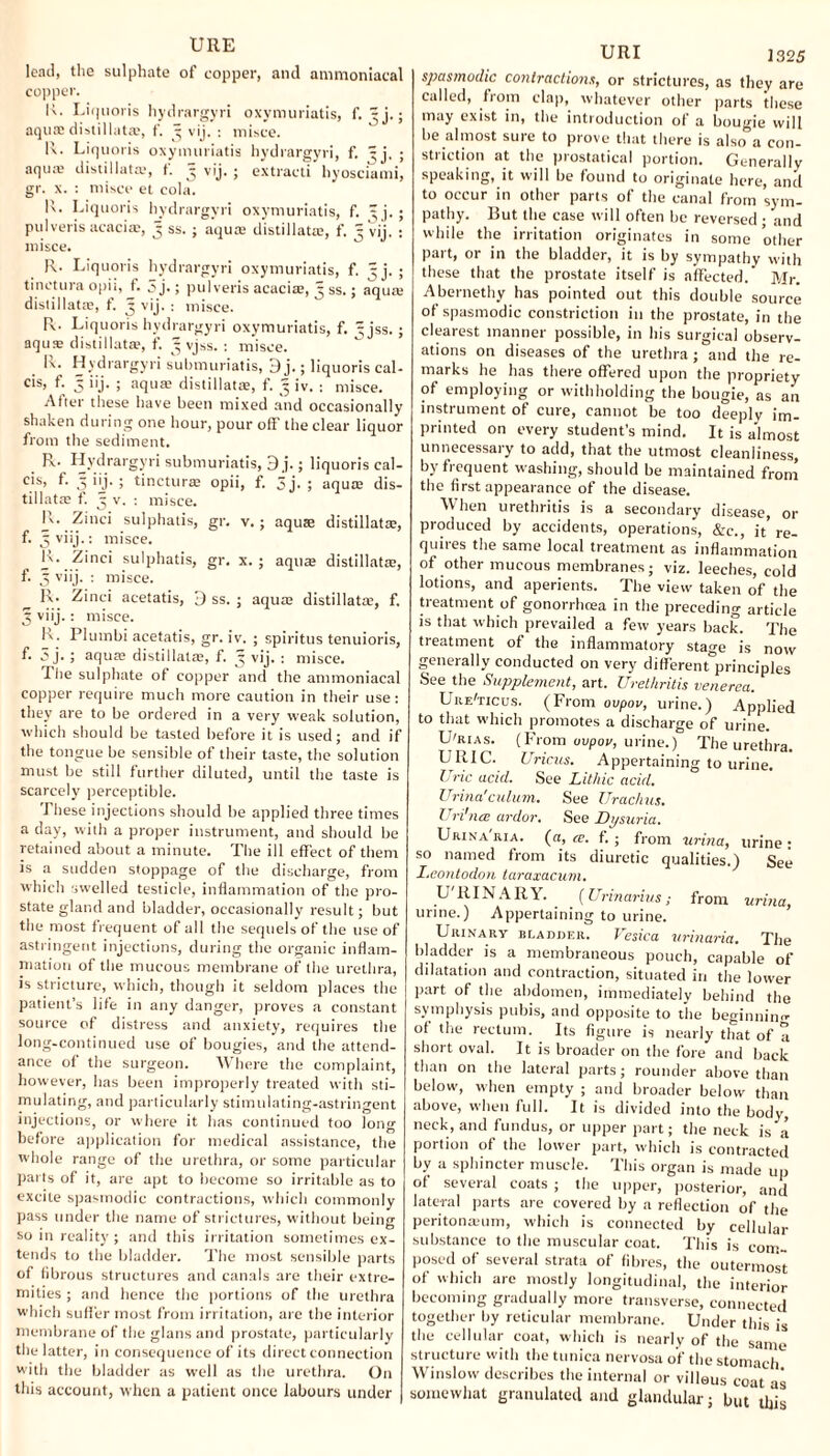 lead, the sulphate of copper, and ammoniacal copper. K. Liquoris hydrargyri oxymuriatis, f. 3 j.; aquae distillate, f. 3 vij. : misce. R. Liquoris oxymuriatis hydrargyri, f. ^j, ; aqure distillate, t. 3 vij. ; extract! hyosciami, gr. x. : misce et cola. R. Liquoris hydrargyri oxymuriatis, f. ^ j. ; pulveris acaciae, 3 ss. ; aqua; distillate, f. 5 vij. : misce. R. Liquoris hydrargyri oxymuriatis, f. 5 j. ; tin et ura opii, f. 5 j.; pulveris acacias, 3 ss.; aqua; distillate, f. 3 vij. : misce. R. Liquoris hydrargyri oxymuriatis, f. - jss.; aqus distillate, t. 3 vjss. : misce. li. Hydrargyri submuriatis, 3 j.; liquoris cal* cis, f. 3 iij. ; aquae distillate, f. ^ iv. : misce. After these have been mixed and occasionally shaken during one hour, pour off the clear liquor from the sediment. R. Hydrargyri submuriatis, 3 j.; liquoris cal- cis, f. 3 iij. ; tincturae opii, f. 5j. ; aqua; dis- tillatae f. 3 v. : misce. R.. Zinci .sulphatis, gr. v.; aquas distillatte, f. 3 viij.: misce. R. Zinci sulphatis, gr. x. ; aquae distillate, f. 3 viij. : misce. lx. Zinci aeetatis, 3 ss. ; aqua: distillatae, f. 3 viij.: misce. K. Plumbi aeetatis, gr. iv. ; spiritus tenuioris, f. 5 j. ; aqua; distillatas, f. 3 vij. : misce. The sulphate of copper and the ammoniacal copper require much more caution in their use: they are to be ordered in a very weak solution, which should be tasted before it is used; and if the tongue be sensible of their taste, the solution must be still further diluted, until the taste is scarcely perceptible. These injections should be applied three times a day, with a proper instrument, and should be retained about a minute. The ill effect of them is a sudden stoppage of the discharge, from which swelled testicle, inflammation of the pro¬ state gland and bladder, occasionally result; but the most frequent of all the sequels of the use of astringent injections, during the organic inflam¬ mation of the mucous membrane of the urethra, is stricture, which, though it seldom places the patient’s life in any danger, proves a constant source of distress and anxiety, requires the long-continued use of bougies, and the attend¬ ance of the surgeon. Where the complaint, however, has been improperly treated with sti¬ mulating, and particularly stimulating-astringent injections, or where it has continued too long before application for medical assistance, the whole range of the urethra, or some particular parts of it, are apt to become so irritable as to excite spasmodic contractions, which commonly pass under the name of strictures, without being so in reality ; and this irritation sometimes ex¬ tends to the bladder. The most sensible parts of fibrous structures and canals are their extre¬ mities ; and hence the portions of the urethra which suffer most from irritation, are the interior membrane of the glans and prostate, particularly the latter, in consequence of its direct connection with the bladder as well as the urethra. On this account, when a patient once labours under URI 1325 spasmodic contractions, or strictures, as they are called, from clap, whatever other parts these may exist in, the introduction of a bougie will be almost sure to prove that there is also” a con¬ striction at the prostatical portion. Generally speaking, it will be found to originate here, and to occur in other parts of the canal from sym¬ pathy. But the case will often be reversed ; and while the irritation originates in some other part, or in the bladder, it is by sympathy with these that the prostate itself is affected. Mr. Abernethy has pointed out this double source of spasmodic constriction in the prostate, in the clearest manner possible, in his surgical observ¬ ations on diseases of the urethra ; and the re¬ marks he has there offered upon the propriety of employing or withholding the bougie, as an instrument of cure, cannot be too deeply im¬ printed on every student's mind. It is almost unnecessary to add, that the utmost cleanliness, by frequent washing, should be maintained from the first appearance of the disease. When urethritis is a secondary disease, or produced by accidents, operations, &c., it’re¬ quires the same local treatment as inflammation of other mucous membranes; viz. leeches, cold lotions, and aperients. The view taken of the treatment of gonorrhoea in the preceding article is that which prevailed a few years back. The treatment of the inflammatory stage is now generally conducted on very differentprinciples See the Supplement, art. Urethritis venerea. Ure'ticus. (From ovpov, urine.) Applied to that which promotes a discharge of urine. U'rias. (From ovpov, urine.) The urethra. URIC. Uricus. Appertaining to urine. Uric acid. See Lithic acid. Urina'culum. See Urachus. Uri'ncE ardor. See Dysuria. Urinaria, (a, ce. f. ; from urina, urine: so named from its diuretic qualities.) See I.eontodon taraxacum. U BINARY. [Urinarius; from urina, urine.) Appertaining to urine. Urinary 11 r.adder. Vesica urinaria. The bladder is a membraneous pouch, capable of dilatation and contraction, situated in the lower part of the abdomen, immediately behind the symphysis pubis, and opposite to the beginning of the rectum. Its figure is nearly that of a short oval. It is broader on the fore and back than on the lateral parts; rounder above than below, when empty ; and broader below than above, when full. It is divided into the body, neck, and fundus, or upper part; the neck is a portion of the lower part, which is contracted by a sphincter muscle. This organ is made up of several coats ; the upper, posterior, and lateral parts are covered by a reflection of the peritoneum, which is connected by cellular substance to the muscular coat. This is com¬ posed of several strata of fibres, the outermost of which are mostly longitudinal, the interior becoming gradually more transverse, connected together by reticular membrane. Under this is the cellular coat, which is nearly of the same structure with the tunica nervosa of the stomach Winslow describes the internal or villous coat as somewhat granulated and glandular; but’ this
