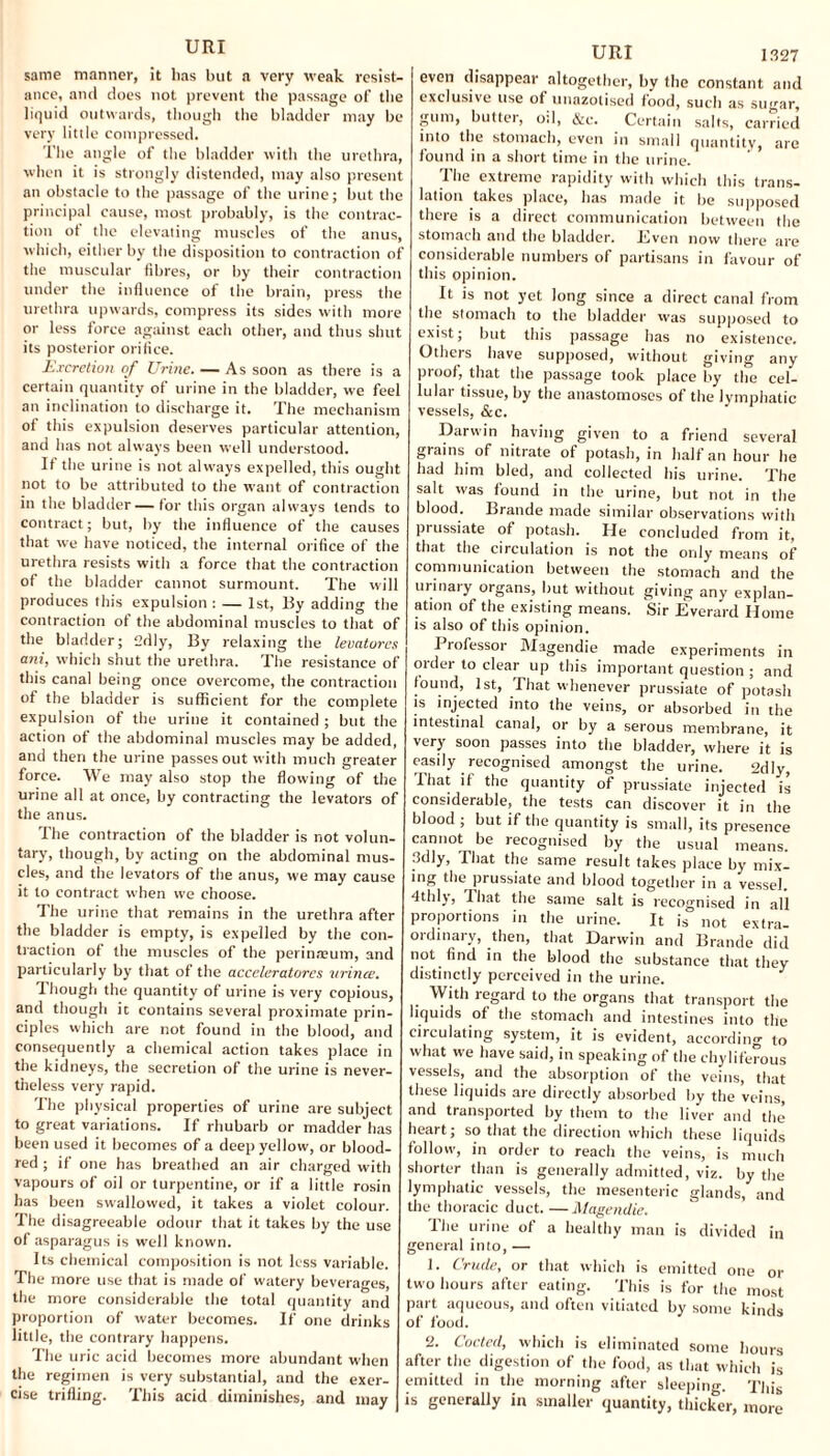 same manner, it lias but a very weak resist¬ ance, and does not prevent the passage of the liquid outwards, though the bladder may be very little compressed. The angle of the bladder with the urethra, when it is strongly distended, may also present an obstacle to the passage of the urine; but the principal cause, most probably, is the contrac¬ tion ot the elevating muscles of the anus, which, either by the disposition to contraction of the muscular fibres, or by their contraction under the influence of the brain, press the urethra upwards, compress its sides with more or less force against each other, and thus shut its posterior orifice. Excretion of Urine. — As soon as there is a certain quantity of urine in the bladder, we feel an inclination to discharge it. The mechanism of this expulsion deserves particular attention, and has not always been well understood. If the urine is not always expelled, this ought not to be attributed to the want of contraction in the bladder — for this organ always tends to contract; but, by the influence of the causes that we have noticed, the internal orifice of the urethra resists with a force that the contraction of the bladder cannot surmount. The will produces this expulsion : — 1st, By adding the contraction of the abdominal muscles to that of the bladder; 2dly, By relaxing the levatores ani, which shut the urethra. The resistance of this canal being once overcome, the contraction of the bladder is sufficient for the complete expulsion of the urine it contained ; but the action of the abdominal muscles may be added, and then the urine passes out with much greater force. We may also stop the flowing of the urine all at once, by contracting the levators of the anus. The contraction of the bladder is not volun¬ tary, though, by acting on the abdominal mus¬ cles, and the levators of the anus, we may cause it to contract when we choose. The urine that remains in the urethra after the bladder is empty, is expelled by the con¬ traction of the muscles of the perinreum, and particularly by that of the acceleratores wince. 1 hough the quantity of urine is very copious, and though it contains several proximate prin¬ ciples which are not found in the blood, and consequently a chemical action takes place in the kidneys, the secretion of the urine is never¬ theless very rapid. The physical properties of urine are subject to great variations. If rhubarb or madder has been used it becomes of a deep yellow, or blood- red ; if one has breathed an air charged with vapours of oil or turpentine, or if a little rosin has been swallowed, it takes a violet colour. The disagreeable odour that it takes by the use of asparagus is well known. Its chemical composition is not less variable The more use that is made of watery beverages, the more considerable the total quantity and proportion of water becomes. If one drinks little, the contrary happens. The uric acid becomes more abundant when the regimen is very substantia], and the exer¬ cise trifling. This acid diminishes, and may URI 1327 even disappear altogether, by the constant and exclusive use of unazotised food, such as sugar, gum, butter, oil, &c. Certain salts, carried into the stomach, even in small quantity, arc found in a short time in the urine. The extreme rapidity with which this trans¬ lation takes place, has made it be supposed there is a direct communication between the stomach and the bladder. Even now there are considerable numbers of partisans in favour of this opinion. It is not yet long since a direct canal from the stomach to the bladder was supposed to exist; but this passage has no existence. Others have supposed, without giving any proof, that the passage took place by the cel- lulat tissue, by the anastomoses of the lymphatic vessels, &c. Darwin having given to a friend several grains of nitrate of potash, in half an hour he had him bled, and collected his urine. The salt was found in the urine, but not in the blood. Brande made similar observations with prussiate ot potash. He concluded from it, that the circulation is not the only means of communication between the stomach and the urinary organs, but without giving any explan¬ ation of the existing means. Sir Everard Home is also of this opinion. I rofessor Magendie made experiments in order to clear up this important question ; and found, 1st, That whenever prussiate of potash is injected into the veins, or absorbed in the intestinal canal, or by a serous membrane, it very soon passes into the bladder, where it is easily recognised amongst the urine. 2dly^ I hat if the quantity of prussiate injected is considerable, the tests can discover it in the blood ; but if the quantity is small, its presence cannot be recognised by the usual means. 3dly, That the same result takes place by mix¬ ing the prussiate and blood together in a vessel. 4thly, I hat the same salt is recognised in all proportions in the urine. It is not extra¬ ordinary, then, that Darwin and Brande did not find in the blood the substance that they distinctly perceived in the urine. With regard to the organs that transport the liquids of the stomach and intestines into the circulating system, it is evident, according to what we have said, in speaking of the chyliferous vessels, and the absorption of the veins, that these liquids are directly absorbed by the veins, and transported by them to the liver and the heart; so that the direction which these liquids follow, in order to reach the veins, is much shorter than is generally admitted, viz. by the lymphatic vessels, the mesenteric glands, and the thoracic duct. —Magendie. The urine of a healthy man is divided in general into, — 1. Crude, or that which is emitted one or two hours after eating. This is for the most part aqueous, and often vitiated by some kinds of food. 2. Coded, which is eliminated some hours after the digestion of the food, as that which is emitted in the morning after sleeping. This is generally in smaller quantity, thicker, more