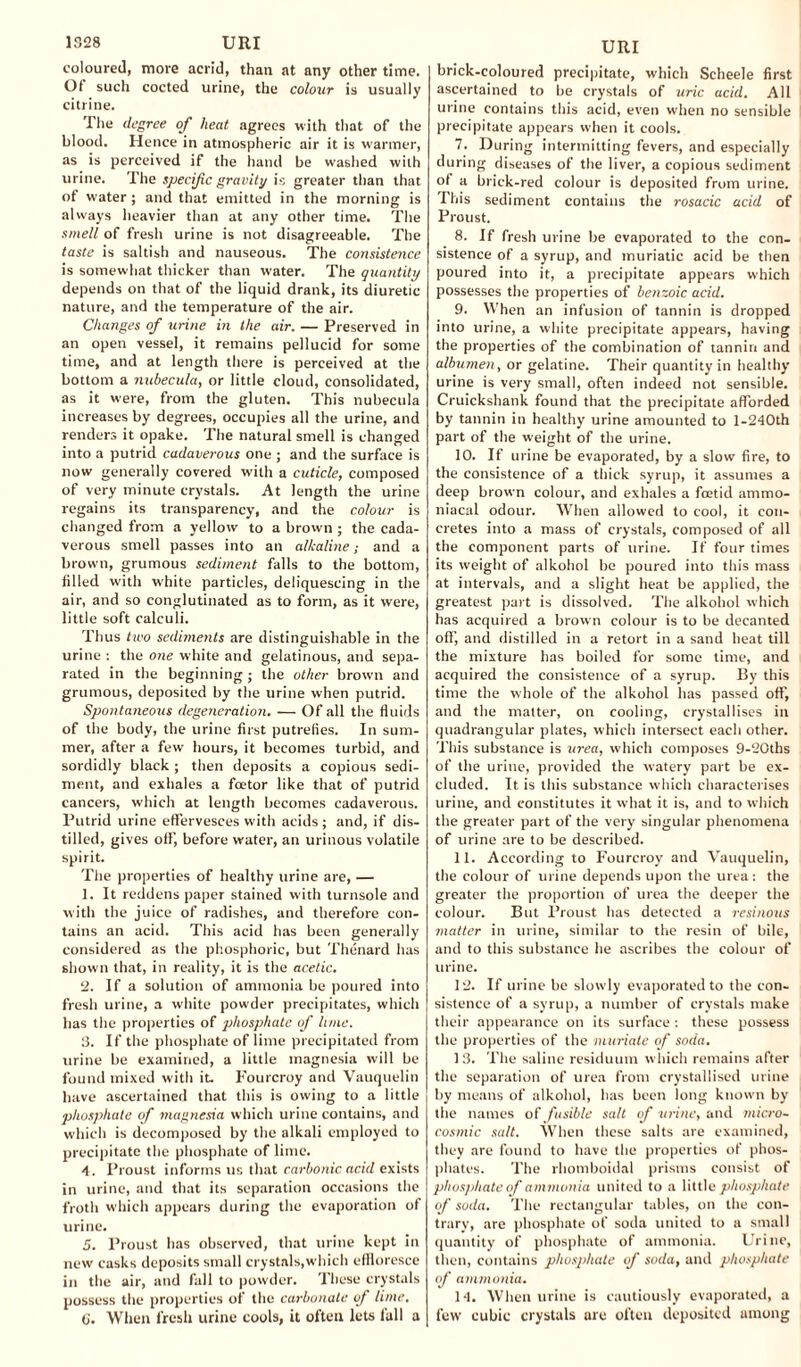 coloured, more acrid, than at any other time. Of such cocted urine, the colour is usually citrine. The degree of heat agrees with that of the blood. Hence in atmospheric air it is warmer, as is perceived if the hand be washed with urine. The specific gravity is greater than that of water ; and that emitted in the morning is always heavier than at any other time. The smell of fresh urine is not disagreeable. The taste is saltish and nauseous. The consistence is somewhat thicker than water. The quantity depends on that of the liquid drank, its diuretic nature, and the temperature of the air. Changes of urine in the air. — Preserved in an open vessel, it remains pellucid for some time, and at length there is perceived at the bottom a nubecula, or little cloud, consolidated, as it were, from the gluten. This nubecula increases by degrees, occupies all the urine, and renders it opake. The natural smell is changed into a putrid cadaverous one ; and the surface is now generally covered with a cuticle, composed of very minute crystals. At length the urine regains its transparency, and the colour is changed from a yellow to a brown ; the cada¬ verous smell passes into an alkaline; and a brown, grumous sediment falls to the bottom, filled with white particles, deliquescing in the air, and so conglutinated as to form, as it were, little soft calculi. Thus two sediments are distinguishable in the urine : the one white and gelatinous, and sepa¬ rated in the beginning ■ the other brown and grumous, deposited by the urine when putrid. Spontaneous degeneration. — Of all the fluids of the body, the urine first putrefies. In sum¬ mer, after a few hours, it becomes turbid, and sordidly black ; then deposits a copious sedi¬ ment, and exhales a fcetor like that of putrid cancers, which at length becomes cadaverous. Putrid urine effervesces with acids; and, if dis¬ tilled, gives off’, before water, an urinous volatile spirit. The properties of healthy urine are, — 1. It reddens paper stained with turnsole and with the juice of radishes, and therefore con¬ tains an acid. This acid has been generally considered as the phosphoric, but Thenard has shown that, in reality, it is the acetic. 2. If a solution of ammonia be poured into fresh urine, a white powder precipitates, which has the properties of phosphate of lime. 3. If the phosphate of lime precipitated from urine be examined, a little magnesia will be found mixed with it. l'ourcroy and Vauquelin have ascertained that this is owing to a little phosphate of magnesia which urine contains, and which is decomposed by the alkali employed to precipitate the phosphate of lime. 4. Proust informs us that carbonic acid exists in urine, and that its separation occasions the froth which appears during the evaporation of urine. 5. Proust has observed, that urine kept in new casks deposits small crystals,which effloresce in the air, and fall to powder. These crystals possess the properties of the carbonate of lime. 6. When fresh urine cools, it often lets lull a URI brick-coloured precipitate, which Scheele first ascertained to be crystals of uric acid. All urine contains this acid, even when no sensible precipitate appears when it cools. 7. During intermitting fevers, and especially during diseases of the liver, a copious sediment ot a brick-red colour is deposited from urine. This sediment contains the rosacic acid of Proust. 8. If fresh urine be evaporated to the con¬ sistence of a syrup, and muriatic acid be then poured into it, a precipitate appears which possesses the properties of benzoic acid. 9. When an infusion of tannin is dropped into urine, a white precipitate appears, having the properties of the combination of tannin and albumen, or gelatine. Their quantity in healthy urine is very small, often indeed not sensible. Cruickshank found that the precipitate afforded by tannin in healthy urine amounted to l-240th part of the weight of the urine. 10. If urine be evaporated, by a slow fire, to the consistence of a thick syrup, it assumes a deep brown colour, and exhales a foetid ammo- niacal odour. When allowed to cool, it con¬ cretes into a mass of crystals, composed of all the component parts of urine. If four times its weight of alkohol be poured into this mass at intervals, and a slight heat be applied, the greatest part is dissolved. The alkohol which has acquired a brown colour is to be decanted off', and distilled in a retort in a sand heat till the mixture has boiled for some time, and acquired the consistence of a syrup. By this time the whole of the alkohol has passed off, and the matter, on cooling, crystallises in quadrangular plates, which intersect each other. This substance is urea, which composes 9-20ths of the urine, provided the watery part be ex¬ cluded. It is this substance which characterises urine, and constitutes it what it is, and to which the greater part of the very singular phenomena of urine are to be described. 11. According to Fourcroy and Vauquelin, the colour of urine depends upon the urea: the greater the proportion of urea the deeper the colour. But l’roust has detected a resinous matter in urine, similar to the resin of bile, and to this substance he ascribes the colour of urine. 12. If urine be slowly evaporated to the con¬ sistence of a syrup, a number of crystals make their appearance on its surface : these possess the properties of the muriate of soda. 13. The saline residuum which remains after the separation of urea from crystallised urine by means of alkohol, has been long known by the names of fusible salt of urine, and micro- cosmic salt. When these salts are examined, they are found to have the properties of phos¬ phates. The rhomboidal prisms consist of phosphate of ammonia united to a little phosphate of soda. The rectangular tables, on the con¬ trary, are phosphate of soda united to a small quantity of phosphate of ammonia. Urine, then, contains phosphate of soda, and phosphate of ammonia. 14. When urine is cautiously evaporated, a few cubic crystals are often deposited among