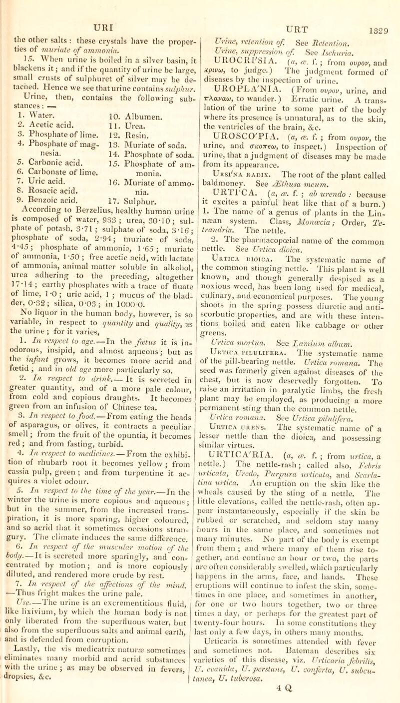 these crystals have the proper- the other salts ties of 'muriate of ammonia, 15. When urine is boiled in a silver basin, it blackens it; and if the quantity of urine be large, small crusts of sulphuret of silver may be de¬ tached. Hence we see that urine contains sulphur. Urine, then, contains the following sub¬ stances : — Water. Acetic acid. Phosphate of lime. Phosphate of mag¬ nesia. Carbonic acid. Carbonate of lime. Uric acid. Rosacic acid. Benzoic acid. 10. Albumen. 11. Urea. 12. Resin. 13. Muriate of soda. 14. Phosphate of soda. 15. Phosphate of am¬ monia. 16. Muriate of ammo¬ nia. 17. Sulphur. According to Berzelius, healthy human urine is composed of water, 933 ; urea, 30-10; sul¬ phate ot potash, 3-71 ; sulphate of soda, 3-16; phosphate of soda, 2-94; muriate of soda, 4-45; phosphate of ammonia, 1-65; muriate ot ammonia, 1-50; free acetic acid, with lactate of ammonia, animal matter soluble in alkohol, urea adhering to the preceding, altogether 17-14; earthy phosphates with a trace of fluate of lime, 1 -0 ; uric acid, 1 ; mucus of the blad¬ der, 0-32 ; silica, 0-03; in 1000-0. No liquor in the human body, however, is so variable, in respect to quantity and quality, as the urine ; for it varies, 1. In respect to age.—In the fcetus it is in¬ odorous, insipid, and almost aqueous; but as the infant grows, it becomes more acrid and foetid ; and in old age more particularly so. 2. In respect to drink_It is secreted in gi eater quantity-, and of a more pale colour, from cold and copious draughts. It becomes green from an infusion of Chinese tea. 3. In respect to food.—From eating the heads of asparagus, or olives, it contracts a peculiar smell; from the fruit of the opuntia, it becomes red ; and from fasting, turbid. 4. In respect to medicines. — From the exhibi¬ tion of rhubarb root it becomes yellow ; from cassia pulp, green ; and from turpentine it ac¬ quires a violet odour. 5. In respect to the lime of the year.—In the winter the urine is more copious and aqueous; but in the summer, from the increased trans¬ piration, it is more sparing, higher coloured, and so acrid that it sometimes occasions stran¬ gury. The climate induces the same difference. 6. In respect of the muscular motion of the body. — It is secreted more sparingly, and con¬ centrated by motion; and is more copiously diluted, and rendered more crude by rest. 7. In respect of the affections of the mind. —Thus fright makes the urine pale. Use—The urine is an excrementitious fluid, like lixivium, by which the human body is not only liberated from the superfluous water, but also from the superfluous salts and animal earth, and is defended from corruption. Lastly, the vis medicatrix naturae sometimes eliminates many morbid and acrid substances with the urine; as may be observed in fevers, dropsies, Sic. UIIT 1329 l vine, retention of. See Retention. Urine, suppression of. See Ischuria. UKOCRFSI A. (a, re. f. ; from ovpov, and Kpivu, to judge.) The judgment formed of diseases by the inspection of urine. UROPLA NIA. (From ovpov, urine, and wAavaco, to wander.) Erratic urine. A trans¬ lation of the urine to some part of the body where its presence is unnatural, as to the skin, the ventricles of the brain, &c. L ROSCO'PI A. (a, re. f. ; from ovpov, the urine, and aiconao, to inspect.) Inspection of I urine, that a judgment of diseases may be made i from its appearance. Uksi'na RAnix. The root of the plant called baldmoney. See JEthusa meum. URl'PCA. (a, «. f. ; ab urendo : because it excites a painful heat like that of a burn.) 1. The name of a genus of plants in the Lin- ntean system. Class, Moncecia; Order, Te- trandria. The nettle. 2. The pbarmacopceial name of the common nettle. See Urtica dioica. Urtica dioica. The systematic name of the common stinging nettle.’ This plant is well known, and though generally despised as a noxious weed, has been long used for medical, culinary, and economical purposes. The young- shoots in the spring possess diuretic and anti¬ scorbutic properties, and are with these inten¬ tions boiled and eaten like cabbage or other greens. Urtica mortua. See Lamium album. Urtica i-ilulifera. The systematic name of the pill-bearing nettle. Urtica romana. The seed was formerly given against diseases of the chest, but is now deservedly forgotten. To raise an irritation in paralytic limbs, the fresh plant may be employed, as producing a more permanent sting than the common nettle. Urtica romana. See Urtica pilulifera. Urtica urens. The systematic name of a lesser nettle than the dioica, and possessing similar virtues. UlllICA'RIA. (a, ce. f. ; from urtica, a nettle.) I he nettle-rash; called also, Febris urticata, Uredo, Purpura urticata, and Scarla¬ tina urtica. An eruption on the skin like the wheals caused by the sting of a nettle. The little elevations, called the nettle-rash, often ap¬ pear instantaneously, especially if the skin be rubbed or scratched, and seldom stay many hours in the same place, and sometimes not many minutes. No part of the body is exempt from them ; and where many of them rise to¬ gether, and continue an hour or two, the parts are often considerably swelled, which particularly happens in the arms, face, and hands. These eruptions will continue to infest the skin, some¬ times in one place, and sometimes in another, for one or two hours together, two or three times a day, or perhaps for the greatest part of twenty-four hours. In some constitutions they last only a few days, in others many months. Urticaria is sometimes attended with fever and sometimes not. Bateman describes six varieties of this disease, viz. Urticaria febrilis, U. evanida, U. perstans, U. conferta, U. subcu- tanea, U. tuberosa.