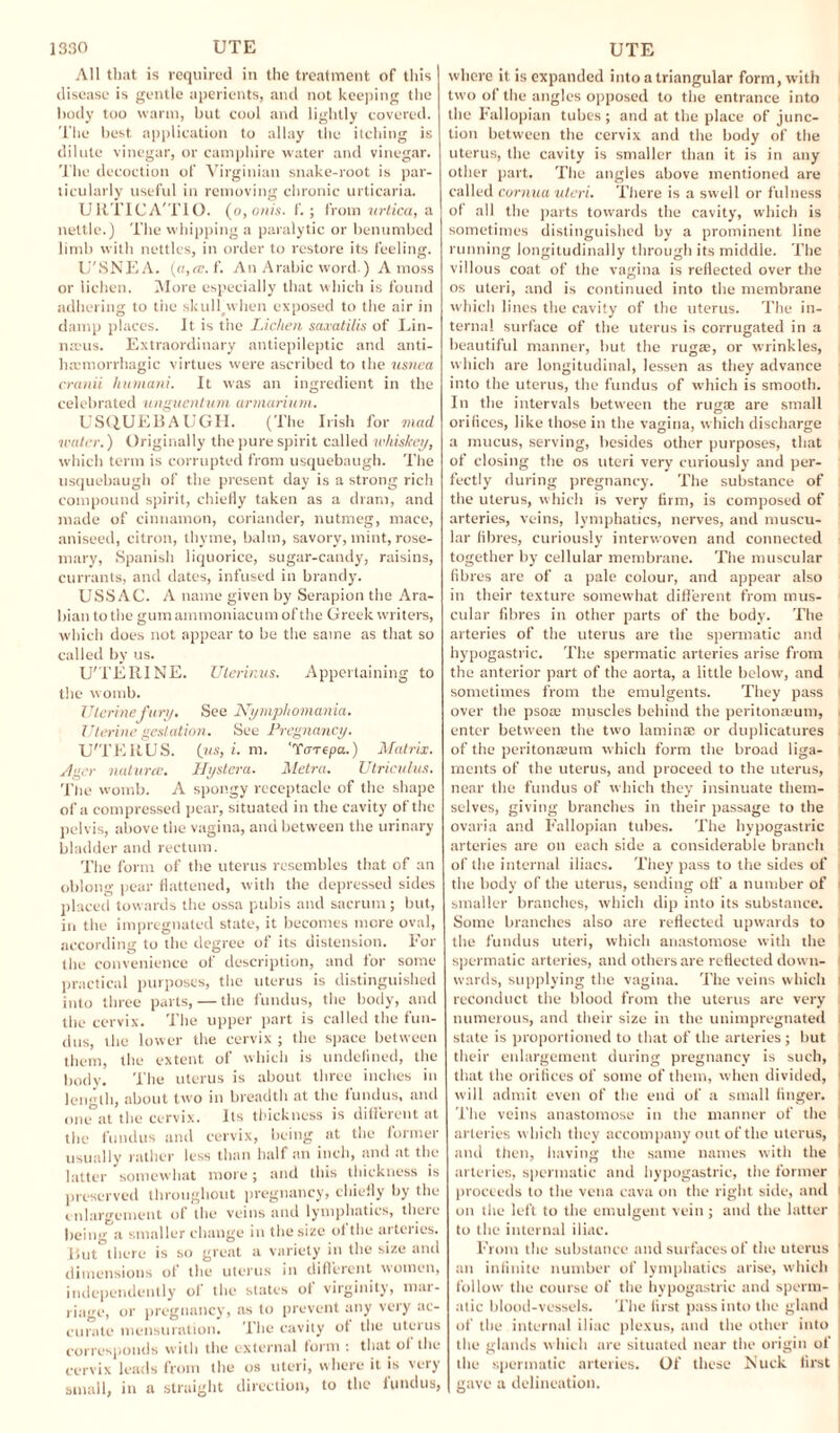 All that is required in the treatment of this disease is gentle aperients, and not keeping the body too warm, but cool and lightly covered. The best application to allay the itching is dilute vinegar, or camphire water and vinegar. The decoction of Virginian snake-root is par¬ ticularly useful in removing chronic urticaria. URTICA'TIO. (o,onis. f.; from urtica, a nettle.) The whipping a paralytic or benumbed limb with nettles, in order to restore its feeling. U'SNEA. (a,ee.f. An Arabic word.) A moss or lichen. More especially that which is found adhering to the skullpvhen exposed to the air in damp places. It is the Lichen saxatilis of Lin- n:eus. Extraordinary antiepileptic and anti- haemorrhagic virtues were ascribed to the usnea cranii humani. It was an ingredient in the celebrated ungventum armarium. USQUEBAUGH. (The Irish for mad water.) Originally the pure spirit called whiskey, which term is corrupted from usquebaugh. The usquebaugh of the present day is a strong rich compound spirit, chiefly taken as a dram, and made of cinnamon, coriander, nutmeg, mace, aniseed, citron, thyme, balm, savory, mint, rose¬ mary, Spanish liquorice, sugar-candy, raisins, currants, and dates, infused in brandy. USSAC. A name given by Serapion the Ara¬ bian to the gum ammoniacum of the Greek writers, which does not appear to be the same as that so called by us. U'TERINE. Uterinus. Appertaining to the womb. Uterine fury. See Nymphomania. Uterine gestation. See Pregnancy. U'TERUS. (?«, i. m. 'Yarepa.) Matrix. /l>icr naturte. Hystera. Metra. Utriculus. The womb. A spongy receptacle of the shape of a compressed pear, situated in the cavity of the pelvis, above the vagina, and between the urinary bladder and rectum. The form of the uterus resembles that of an oblong pear flattened, with the depressed sides placed towards the ossa pubis and sacrum; but, in the impregnated state, it becomes more oval, according to the degree of its distension. For the convenience of description, and for some practical purposes, the uterus is distinguished into three parts, — the fundus, the body, and the cervix. The upper part is called the fun¬ dus, the lower the cervix ; the space between them, the extent of which is undefined, the body. The uterus is about three inches in length, about two in breadth at the fundus, and one at the cervix. Its thickness is different at the fundus and cervix, being at the former usually rather less than half an inch, and at the latter somewhat more; and this thickness is preserved throughout pregnancy, chiefly by the enlargement of the veins and lymphatics, there being a smaller change in the size of the aiterics. But there is so great a variety in the size and dimensions of the uterus in different women, independently ol the states of virginity, mar¬ riage, or pregnancy, as to prevent any very ac¬ curate mensuration. The cavity ot the uterus corresponds with the external form : that ol the cervix leads from the os uteri, where it is very small, in a straight direction, to the fundus, where it is expanded into a triangular form, with two of the angles opposed to the entrance into the Fallopian tubes; and at the place of junc¬ tion between the cervix and the body of the uterus, the cavity is smaller than it is in any other part. The angles above mentioned are called cornua uteri. There is a swell or fulness of all the parts towards the cavity, which is sometimes distinguished by a prominent line running longitudinally through its middle. The villous coat of the vagina is reflected over the os uteri, and is continued into the membrane which lines the cavity of the uterus. The in¬ ternal surface of the uterus is corrugated in a beautiful manner, but the rugae, or wrinkles, which are longitudinal, lessen as they advance into the uterus, the fundus of which is smooth. In the intervals between the rugae are small orifices, like those in the vagina, which discharge a mucus, serving, besides other purposes, that of closing the os uteri very curiously and per¬ fectly during pregnancy. The substance of the uterus, which is very firm, is composed of arteries, veins, lymphatics, nerves, and muscu¬ lar fibres, curiously interwoven and connected together by cellular membrane. The muscular fibres are of a pale colour, and appear also in their texture somewhat different from mus¬ cular fibres in other parts of the body. The arteries of the uterus are the spermatic and hypogastric. The spermatic arteries arise from the anterior part of the aorta, a little below, and sometimes from the emulgents. They pass over the psoa; muscles behind the peritonaeum, enter between the two laminae or duplicatures of the peritonasum which form the broad liga¬ ments of the uterus, and proceed to the uterus, near the fundus of which they insinuate them¬ selves, giving branches in their passage to the ovaria and Fallopian tubes. The hypogastric arteries are on each side a considerable branch of the internal iliacs. They pass to the sides of the body of the uterus, sending off a number of smaller branches, which dip into its substance. Some branches also are reflected upwards to the fundus uteri, which anastomose with the spermatic arteries, and others are reflected down¬ wards, supplying the vagina. The veins which reconduct the blood from the uterus are very numerous, and their size in the unimpregnated state is proportioned to that of the arteries; but their enlargement during pregnancy is such, that the orifices of some of them, when divided, will admit even of the end of a small finger. The veins anastomose in the manner of the arteries which they accompany out of the uterus, and then, having the same names with the arteries, spermatic and hypogastric, the former proceeds to the vena cava on the right side, and on the left to the emulgent vein ; and the latter to the internal iliac. From the substance and surfaces of the uterus an infinite number of lymphatics arise, which follow the course of the hypogastric and sperm¬ atic blood-vessels. The first pass into the gland of the internal iliac plexus, and the other into the glands which are situated near the origin of the spermatic arteries. Of these Nuck first gave a delineation.