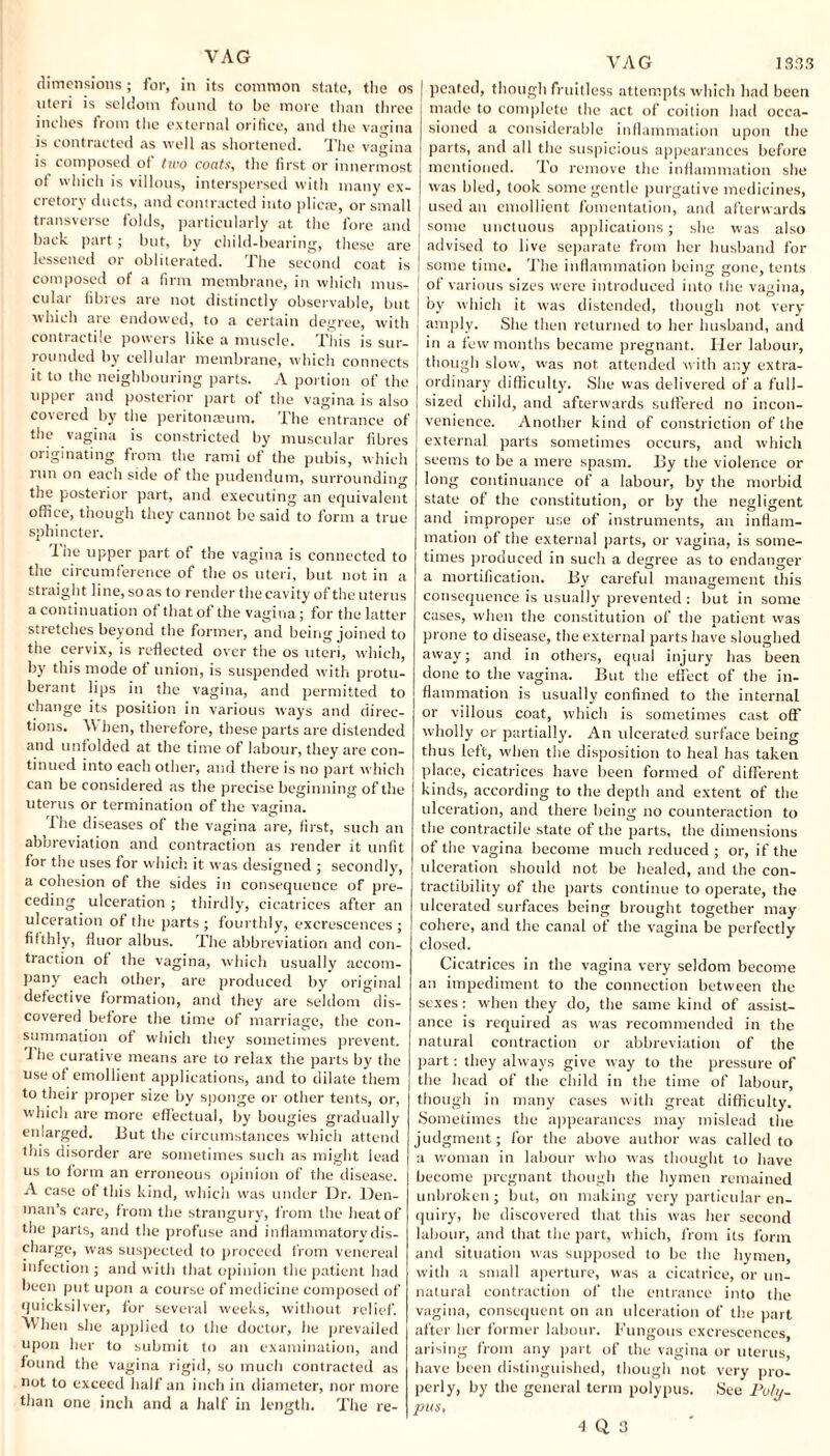VAG dimensions; for, in its common state, the os uteri is seldom found to be more than three inches from the external orifice, and the vagina is contracted as well as shortened. The vagina is composed of two coats, the first or innermost ot which is villous, interspersed with many ex¬ cretory ducts, and contracted into plica', or small transverse folds, particularly at the fore and back part; but, by child-bearing, these are lessened or obliterated. The second coat is composed of a firm membrane, in which mus¬ cular fibres are not distinctly observable, but which are endowed, to a certain degree, with contiactile powers like a muscle. This is sur¬ rounded by cellular membrane, which connects it to the neighbouring parts. A portion of the upper and posterior part of the vagina is also covered by the peritonamm. The entrance of the vagina is constricted by muscular fibres originating from the rami of the pubis, which run on each side of the pudendum, surrounding the posterior part, and executing an equivalent office, though they cannot be said to form a true sphincter. I he upper part of the vagina is connected to the circumference of the os uteri, but not in a straight line, so as to render the cavity of the uterus a continuation of that of the vagina; for the latter stretches beyond the former, and being joined to the cervix, is reflected over the os uteri, which, by this mode of union, is suspended with protu¬ berant lips in the vagina, and permitted to change its position in various ways and direc¬ tions. V\ hen, therefore, these parts are distended and unfolded at the time of labour, they are con¬ tinued into each other, and there is no part which can be considered as the precise beginning of the uterus or termination of the vagina. I he diseases of the vagina are, first, such an abbreviation and contraction as render it unfit for the uses for which it was designed ; secondly, a cohesion of the sides in consequence of pre¬ ceding ulceration ; thirdly, cicatrices after an ulceration of the parts; fourthly, excrescences; fifthly, fluor albus. The abbreviation and con¬ traction of the vagina, which usually accom¬ pany each other, are produced by original defective formation, and they are seldom dis¬ covered before the time of marriage, the con¬ summation of which they sometimes prevent. The curative means are to relax the parts by the use ot emollient applications, and to dilate them to their proper size by sponge or other tents, or, which are more effectual, by bougies gradually enlarged. But the circumstances which attend this disorder are sometimes such as might lead us to form an erroneous opinion of the disease. A case of this kind, which was under Dr. Den¬ man’s care, from the strangury, from the heat of the parts, and the profuse and inflammatory dis¬ charge, was suspected to proceed from venereal infection ; and with that opinion the patient had been put upon a course of medicine composed of quicksilver, for several weeks, without relief. Wien she applied to the doctor, he prevailed upon her to submit to an examination, and found the vagina rigid, so much contracted as not to exceed half an inch in diameter, nor more than one inch and a half in length. The re- VAG 1333 peated, though fruitless attempts which had been made to complete the act of coition had occa¬ sioned a considerable inflammation upon the parts, and all the suspicious appearances before mentioned. To remove the inflammation she was bled, took some gentle purgative medicines, used an emollient fomentation, and afterwards some unctuous applications; she was also advised to live separate from her husband for some time. The inflammation being gone, tents of various sizes were introduced into the vagina, by which it was distended, though not very amply. She then returned to her husband, and in a few months became pregnant. Her labour, though slow, was not attended with any extra¬ ordinary difficulty. She was delivered of a full- sized child, and afterwards suffered no incon¬ venience. Another kind of constriction of the external parts sometimes occurs, and which seems to be a mere spasm. By the violence or long continuance of a labour, by the morbid state of the constitution, or by the negligent and improper use of instruments, an inflam¬ mation of the external parts, or vagina, is some¬ times produced in such a degree as to endanger a mortification. By careful management this consequence is usually prevented ; but in some cases, when the constitution of the patient was prone to disease, the external parts have sloughed away; and in others, equal injury has been done to the vagina. But the effect of the in¬ flammation is usually confined to the internal or villous coat, which is sometimes cast off wholly or partially. An ulcerated surface being thus left, when the disposition to heal has taken place, cicatrices have been formed of different kinds, according to the depth and extent of the ulceration, and there being no counteraction to the contractile state of the parts, the dimensions of the vagina become much reduced; or, if the ulceration should not be healed, and the con- tractibility of the parts continue to operate, the ulcerated surfaces being brought together may cohere, and the canal of the vagina be perfectly closed. Cicatrices in the vagina very seldom become an impediment to the connection between the sexes: when they do, the same kind of assist¬ ance is required as was recommended in the natural contraction or abbreviation of the part: they always give way to the pressure of the head of the child in the time of labour, though in many cases with great difficulty. Sometimes the appearances may mislead the judgment; for the above author was called to a woman in labour who was thought to have become pregnant though the hymen remained unbroken ; but, on making very particular en¬ quiry, he discovered that this was her second labour, and that the part, which, from its form and situation was supposed to be the hymen, with a small aperture, was a cicatrice, or un¬ natural contraction of the entrance into the vagina, consequent on an ulceration of the part after her former labour. Fungous excrescences arising from any part of the vagina or uterus, have been distinguished, though not very pro¬ perly, by the general term polypus. See Poly, pus,