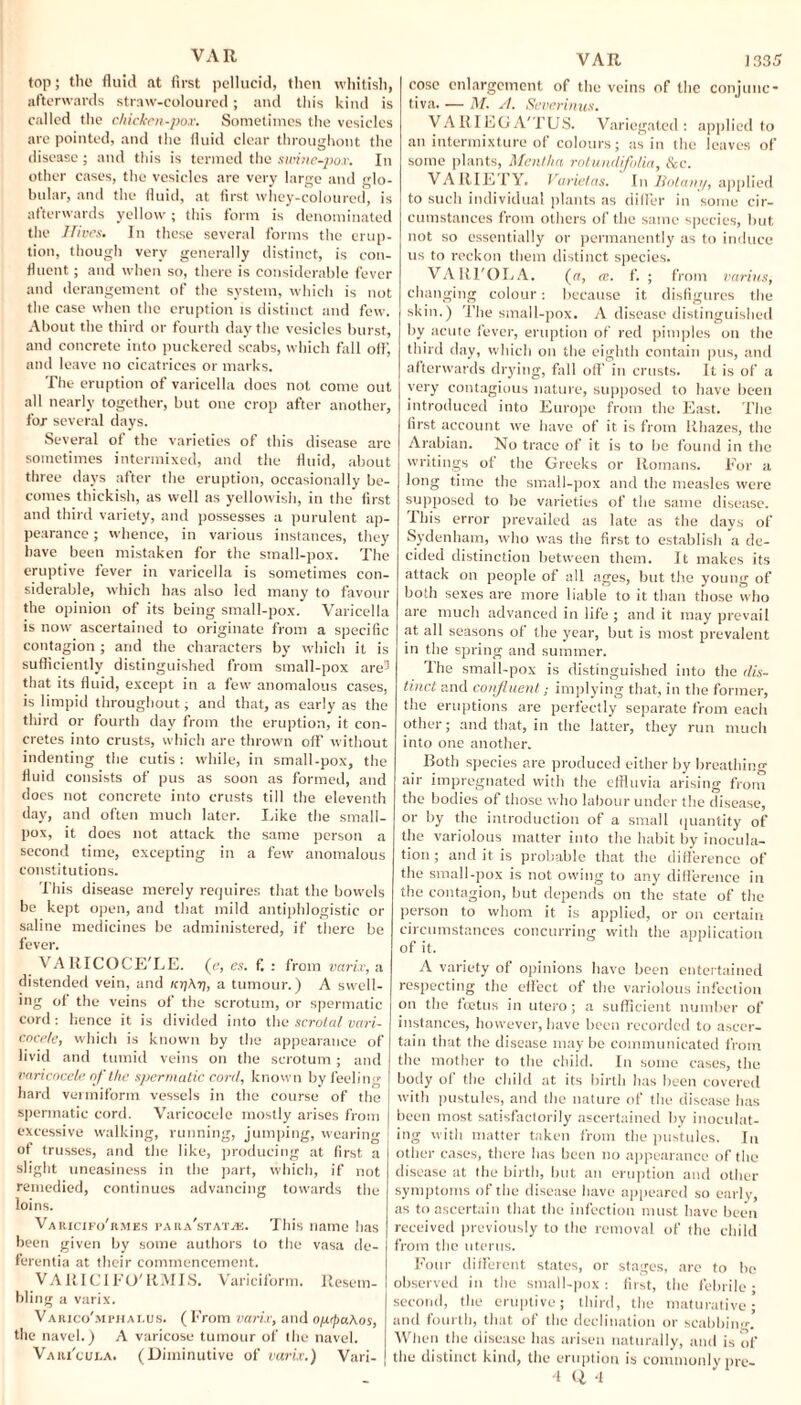 top; the fluid at first pellucid, then whitish, afterwards straw-coloured; and this kind is called the chicken-pox. Sometimes the vesicles are pointed, and the fluid clear throughout the disease; and this is termed the swine-pox. In other cases, the vesicles are very large and glo¬ bular, and the fluid, at first whey-coloured, is afterwards yellow; this form is denominated the Jfives. In these several forms the erup¬ tion, though very generally distinct, is con¬ fluent ; and when so, there is considerable fever and derangement of the system, which is not the case when the eruption is distinct and few. About the third or fourth day the vesicles burst, and concrete into puckered scabs, which fall off, and leave no cicatrices or marks. The eruption of varicella does not come out all nearly together, but one crop after another, for several days. Several of the varieties of this disease are sometimes intermixed, and the fluid, about three days after the eruption, occasionally be¬ comes thickish, as well as yellowish, in the first and third variety, and possesses a purulent ap¬ pearance ; whence, in various instances, they have been mistaken for the small-pox. The eruptive fever in varicella is sometimes con¬ siderable, which has also led many to favour the opinion of its being small-pox. Varicella is now ascertained to originate from a specific contagion ; and the characters by which it is sufficiently distinguished from small-pox are5 that its fluid, except in a few anomalous cases, is limpid throughout; and that, as early as the third or fourth day from the eruption, it con¬ cretes into crusts, which are thrown off without indenting the cutis: while, in small-pox, the fluid consists of pus as soon as formed, and does not concrete into crusts till the eleventh day, and often much later. Like the small¬ pox, it docs not attack the same person a second time, excepting in a few anomalous constitutions. This disease merely requires that the bowels be kept open, and that mild antiphlogistic or saline medicines be administered, if there be fever. VAllICOCE'LE. (e, es. f, : from varix, a distended vein, and /ctjAtj, a tumour.) A swell¬ ing of the veins of the scrotum, or spermatic cord: hence it is divided into the scrotal vari¬ cocele, which is known by the appearance of livid and tumid veins on the scrotum; and varicocele of the spermatic cord, known by feeling hard vermiform vessels in the course of the spermatic cord. Varicocele mostly arises from excessive walking, running, jumping, wearing of trusses, and the like, producing at first a slight uneasiness in the part, which, if not remedied, continues advancing towards the loins. Varxcifo'rmes para'stat/e. This name has been given by some authors to the vasa de- ferentia at their commencement. VARICIFO'RMIS. Variciform. Resem¬ bling a varix. Varico'mphalus. (From varix, and oprpaAos, the navel.) A varicose tumour of the navel. Vari'cui.a. (Diminutive of varix.) Vari- VAR 1335 cose enlargement of the veins of the conjunc¬ tiva. — M. si. Severinus. VARIEGA'TUS. Variegated: applied to an intermixture of colours; as in the leaves of some plants, Mentha rotundifolia, &c. VARIETY. Varietas. In Botany, applied to such individual plants as dilfer in some cir¬ cumstances from others of the same species, but not so essentially or permanently as to induce us to reckon them distinct species. VARI'OLA. (a, cc. f. ; from varius, changing colour: because it disfigures the skin.) The small-pox. A disease distinguished by acute fever, eruption of red pimples on the third day, which on the eighth contain pus, and afterwards drying, fall off in crusts. It is of a very contagious nature, supposed to have been introduced into Europe from the East. The first account we have of it is from Rhazes, the Arabian. No trace of it is to be found in the writings of the Greeks or Romans. For a long time the small-pox and the measles were supposed to be varieties of the same disease. This error prevailed as late as the days of Sydenham, who was the first to establish a de¬ cided distinction between them. It makes its attack on people of all ages, but the young of both sexes are more liable to it than those who are much advanced in life ; and it may prevail at all seasons of the year, but is most prevalent in the spring and summer. Ihe small-pox is distinguished into the dis¬ tinct and confluent; implying that, in the former, the eruptions are perfectly separate from each other; and that, in the latter, they run much into one another. Both species are produced either by breathing air impregnated with the effluvia arising from the bodies of those who labour under the disease, or by the introduction of a small quantity of the variolous matter into the habit by inocula¬ tion ; and it is probable that the difference of the small-pox is not owing to any difference in the contagion, but depends on the state of the person to whom it is applied, or on certain circumstances concurring with the application of it. A variety of opinions have been entertained respecting the effect of the variolous infection on the tcetns in utero; a sufficient number of instances, however, have been recorded to ascer¬ tain that the disease may be communicated from the mother to the child. In some cases, the body of the child at its birth has been covered with pustules, and the nature of the disease has been most satisfactorily ascertained by inoculat¬ ing with matter taken from the pustules. In other cases, there has been no appearance of the disease at the birth, but an eruption and other symptoms of the disease have appeared so early, as to ascertain that the infection must have been received previously to the removal of the child from the uterus. Four different states, or stages, are to be observed in the small-pox: first, the febrile; second, the eruptive; third, the maturative; and fourth, that of the declination or scabbing When the disease has arisen naturally, and is of the distinct kind, the eruption is commonly pre- 4 Q 4