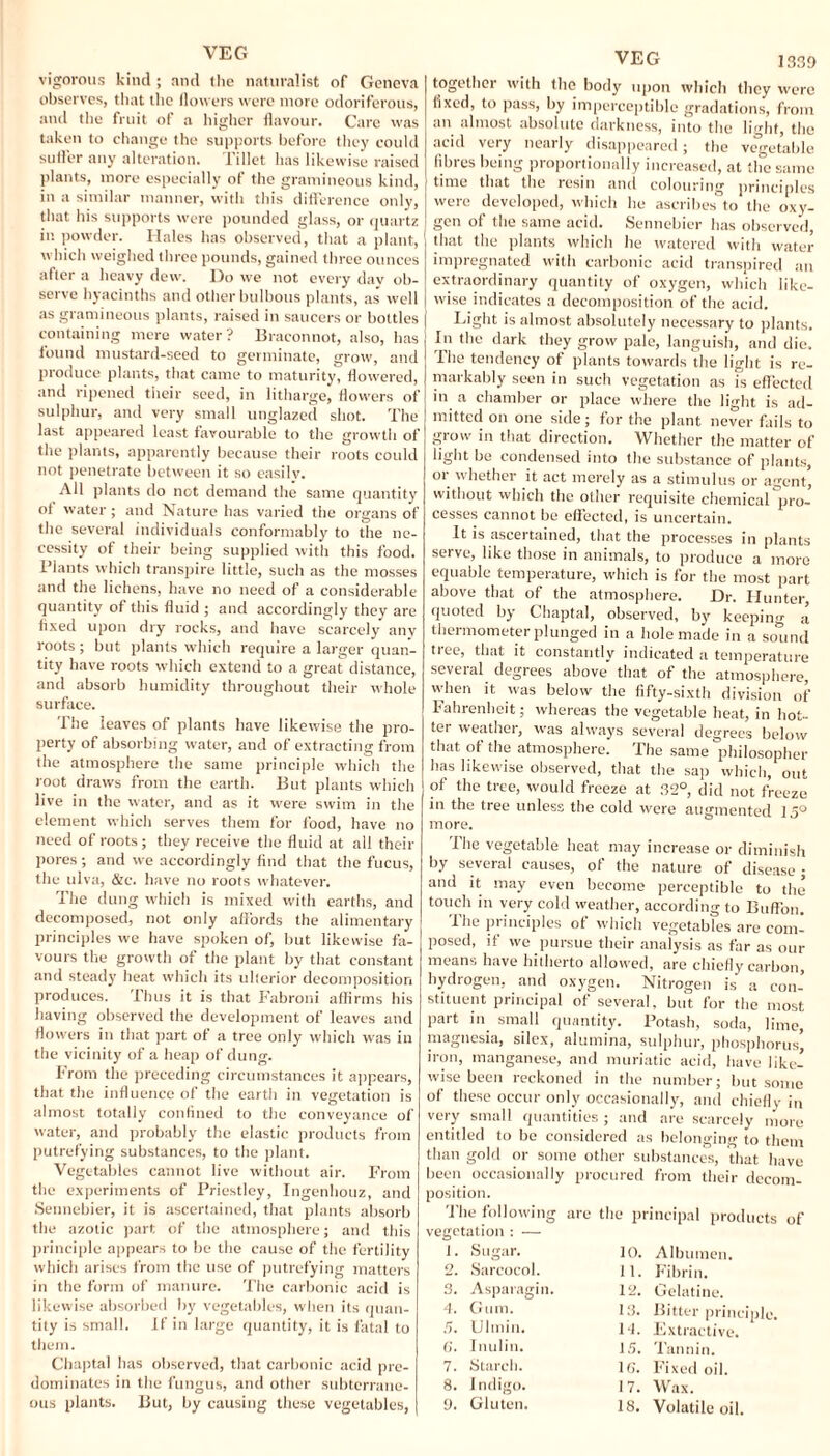 vigorous kind; and the naturalist of Geneva observes, that the flowers were more odoriferous, and the fruit of a higher flavour. Care was taken to change the supports before they could sutler any alteration. Tillet has likewise raised plants, more especially of the gramineous kind, in a similar manner, with this difference only, that his supports were pounded glass, or quartz in powder. Hales has observed, that a plant, which weighed three pounds, gained three ounces after a heavy dew. Do we not every day ob¬ serve hyacinths and other bulbous plants, as well as gramineous plants, raised in saucers or bottles containing mere water? Braconnot, also, has found mustard-seed to germinate, grow, and produce plants, that came to maturity, flowered, and ripened their seed, in litharge, flowers of sulphur, and very small unglazed shot. The last appeared least favourable to the growth of the plants, apparently because their roots could not penetrate between it so easilv. All plants do not demand the same quantity ol water ; and Nature has varied the organs of the several individuals conformably to the ne¬ cessity of their being supplied with this food. Plants which transpire little, such as the mosses and the lichens, have no need of a considerable quantity of this fluid ; and accordingly they are fixed upon dry rocks, and have scarcely any roots; but plants which require a larger quan¬ tity have roots which extend to a great distance, and absorb humidity throughout their whole surface. The leaves of plants have likewise the pro¬ perty of absorbing water, and of extracting from the atmosphere the same principle which the root draws from the earth. But plants which live in the water, and as it were swim in the element which serves them for food, have no need of roots; they receive the fluid at all their pores ; and we accordingly find that the fucus, the ulva, &c. have no roots whatever. The dung which is mixed with earths, and decomposed, not only affords the alimentary principles we have spoken of, but likewise fa¬ vours the growth of the plant by that constant and steady heat which its ulterior decomposition produces. Thus it is that Fabroni affirms his having observed the development of leaves and flowers in that part of a tree only which was in the vicinity of a heap of dung. From the preceding circumstances it appears, that the influence of the earth in vegetation is almost totally confined to the conveyance of water, and probably the elastic products from putrefying substances, to the plant. Vegetables cannot live without air. From the experiments of Priestley, Ingenhouz, and Sennebier, it is ascertained, that plants absorb the azotic part of the atmosphere; and this principle appears to be the cause of the fertility which arises from the use of putrefying matters in the form of manure. The carbonic acid is likewise absorbed by vegetables, when its quan¬ tity is small. If in large quantity, it is fatal to them. Chaptal has observed, that carbonic acid pre¬ dominates in the fungus, and other subterrane¬ ous plants. But, by causing these vegetables, VEG 1339 together with the body upon which they were fixed, to pass, by imperceptible gradations, from an almost absolute darkness, into the light, the acid veiy nearly disappeared; the vegetable fibres being proportionally increased, at the same time that the resin and colouring principles were developed, which he ascribes to the oxy¬ gen of the same acid. Sennebier has observed, that the plants which lie watered with water impregnated with carbonic acid transpired an extraordinary quantity of oxygen, which like¬ wise indicates a decomposition of the acid. Light is almost absolutely necessary to plants. In the dark they grow pale, languish, and die. The tendency of plants towards the light is re¬ markably seen in such vegetation as is effected in a chamber or place where the light is ad¬ mitted on one side; for the plant never fails to grow in that direction. Whether the matter of light be condensed into the substance of plants, or whether it act merely as a stimulus or agent, without which the other requisite chemical pro¬ cesses cannot be effected, is uncertain. It is ascertained, that the processes in plants serve, like those in animals, to produce a more equable temperature, which is for the most part above that of the atmosphere. Dr. Hunter, quoted by Chaptal, observed, by keeping a thermometer plunged in a hole made in a sotind tree, that it constantly indicated a temperature several degrees above that of the atmosphere, when it was below the fifty-sixth division of Fahrenheit; whereas the vegetable heat, in hot- tei weather, was always several degrees below that of the atmosphere. The same philosopher has likewise observed, that the sap which, out of the tree, would freeze at 32°, did not freeze in the tree unless the cold were augmented 15° more. The vegetable heat may increase or diminish by several causes, of the nature of disease; and it may even become perceptible to the touch in very cold weather, according to Buffon. I he principles of which vegetables are com¬ posed, if we pursue their analysis as far as our means have hitherto allowed, are chiefly carbon, hydrogen, and oxygen. Nitrogen is a con¬ stituent principal of several, but for the most part in small quantity. Potash, soda, lime, magnesia, silex, alumina, sulphur, phosphorus, iron, manganese, and muriatic acid, have like¬ wise been reckoned in the number; but some of these occur only occasionally, and chiefly in very small quantities ; and are scarcely more entitled to be considered as belonging to them than gold or some other substances, that have been occasionally procured from their decom¬ arc the principal products of position. The following vegetation : — 1. Sugar. 2. Sarcocol. Asparagin. Gum. Ulmin. Inulin. Starch. 1 ndigo. Gluten. 10. 11. 12. 13. Id. 15. 16'. 17. Albumen. Fibrin. Gelatine. Bitter principle. Extractive. Tannin. Fixed oil. Wax. 18. Volatile oil.