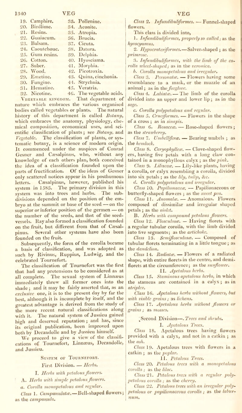 19. Camphire. 33. Pollenine. 20. Birdlime. 34. Aconite. 21. Resins. 35. Atropia. 22. Guaiacum. 36. Brucia. 23. Balsam. 37. Cicuta. 21. Caoutchouc. 38. Datura. 25. Gum resins. 39. Delphia. 26. Cotton. 40. Hyosciama. 27. Stiber. 41. Morphia. 28. Wood. 42. Picolroxia. 29. Emetine. 43. Quina, cinchonia. 30. Fungi ne. 44. Strychnia. 31. Hematine. 45. Veratria. 32. Nicotine. 46. The vegetable acid Vegetable kingdom. That department of nature which embraces the various organised bodies called vegetables or plants. The natural history of this department is called Botany, which embraces the anatomy, physiology, che¬ mical composition, economical uses, and sci¬ entific classification of plants ; see Botany, and Vegetable. The classification of plants, or sys¬ tematic botany, is a science of modern origin. It commenced under the auspices of Conrad Gesner and Caesalpinus, who, without any knowledge of each others plan, both conceived the idea of a classification founded upon the parts of fructification. Of the ideas of Gesner only scattered notices appear in his posthumous letters. Caesalpinus, however, published his system in 1583. The primary division in this system was into trees and herbs. The sub¬ divisions depended on the position of the em¬ bryo at the summit or base of the seed — on the superior or inferior position of the germen — on the number of the seeds, and that of the seed- vessels. Ray also formed a classification founded on the fruit, but different from that of Caesal- pinus. Several other systems have also been founded on the fruit. Subsequently, the form of the corolla became a basis of classification, and was adopted as such by Rivinus, Ruppius, Ludwig, and the celebrated Tournefort. The classification of Tournefort was the first that had any pretensions to be considered as at all complete. The sexual system of Linnaeus immediately threw all former ones into the shade ; and it may be fairly asserted that, as an ex elusive one, it is to the present day by far the best, although it is incomplete by itself, and the greatest advantage is derived from the study of the more recent natural classifications along with it. The natural system of Jussieu gained high and deserved reputation ; and has, since its original publication, been improved upon both by Decandolle and by Jussieu himself. We proceed to give a view of the classifi¬ cations of Tournefort, Linnaeus, Decandolle, and Jussieu. System of TouitNEroier. First Division. — Herbs. I. Herbs with petalous Jlowers. A. Herbs with simple petalous Jlowers. a. Corolla monopetalous and regular. Class 1. Campanulatce.—Bell-shaped flowers; as the campanula. Class 2. Infundibuliformes. — Funnel-shaped flowers. This class is divided into, 1. Infundibuliformes, properly so called; as the hyoscyamus. 2. Hypocraterformes.—Salver-shaped ; as the ' primrose. 3. Infundibuliformes, with the limb of the co¬ rolla wheel-shaped; as in the veronica. b. Corolla monopetalous and irregular. Class 3. Personates. — Flowers having some resemblance to a mask, or the muzzle of an animal; as in the foxglove. Class 4. Labiatrv. — The limb of the corolla divided into an upper and lower lip; as in the sage. c. Corolla polypetalous and regular. Class 5. Cruciformes. — Flowers in the shape of a cross ; as in sinapis. Class 6. Rosacea. — Rose-shaped flowers ; as the strawberry. Class 7. Umbellifera. — Bearing umbels ; as the hemlock. Class 8. Caryophyllea. — Clove-shaped flow¬ ers, having five petals with a long claw con¬ tained in a monophylious calyx ; as the pink. Class 9. Liliaceee. — Lily-like plants, having a corolla, or calyx resembling a corolla, divided into six petals ; as the lily, tulip, Sec. d. Corolla polypetalous and irregular. Class 10. Papilionaceee. — Papilionaceous or butterfly-shaped flowers ; as the sweet pea. Class II. Anomalee.— Anomalous. Flowers composed of dissimilar and irregular shaped petals ; as the violet. B. Herbs with confound petalous flowers. Class 12. Flosculosee. — Having florets with a regular tubular corolla, with the limb divided into five segments; as the artichoke. Class 13. SemiflosculosrE. — Composed of tubular florets terminating in a little tongue ; as the dandelion. Class 14. Radiatee.— Flowers of a radiated shape, w'ith entire florets in the centre, and derni- florets at the circumference; as the sunflower. II. A pet ah us herbs. Class 15. Staminous apetalous herbs, in which the stamens are contained in a calyx; as in atriplex. Class 16. Apetalous herbs without flowers, but with visible grai)is; as lichens. Class 17. Apetalous herbs without Jlowers or grains; as mosses. ' Second Division—. Trees and shrubs. I. Apetalous Trees. Class 18. Apetalous trees having flowers provided with a calyx, and not in a catkin ; as the ash. Class 19. Apetalous trees with flowers in a catkin; as the poplar. II. Petalous Trees. Class 20. Petalous trees with a monopetalous corolla ; as the lilac. Class 21. Petalous trees with a regular poly¬ petalous corolla; as the cherry. Class 22. Petalous trees with an irregular poly¬ petalous or jmpilionaceous corolla ; as the labur¬ num.