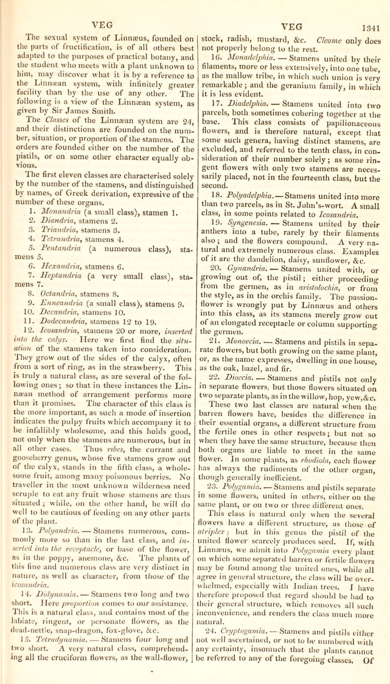 The sexual system of Linnaeus, founded on the parts of fructification, is of all others best adapted to the purposes of practical botany, and the student who meets with a plant unknown to him, may discover what it is by a reference to the Linnaean system, with infinitely greater facility than by the use of any other. The following is a view of the Linnaean system, as given by Sir James Smith. The Classes of the Linnaean system are 24, and their distinctions are founded on the num¬ ber, situation, or proportion of the stamens. The orders are founded either on the number of the pistils, or on some other character equally ob¬ vious. The first eleven classes are characterised solely by the number of the stamens, and distinguished by names, of Greek derivation, expressive of the number of these organs. 1. Monandria (a small class), stamen 1. 2. Diandria, stamens 2. 3. Triandria, stamens 3. 4. Tetrandria, stamens 4. 5. Pentandria (a numerous class), sta¬ mens 5. 6. Hexandria, stamens 6. 7. Heptandria (a very small class), sta¬ mens 7. 8. Octandria, stamens 8. 9. Enneandria (a small class), stamens 9. 10. JDecandna, stamens 10. 11. Dodecandria, stamens 12 to 19. 12. Icosandria, stamens 20 or more, inserted into the calyx. Here we first find the situ¬ ation of the stamens taken into consideration. They grow out of the sides of the calyx, often front a sort of ring, as in the strawberry. This is truly a natural class, as are several of the fol¬ lowing ones; so that in these instances the Lin- naean method of arrangement performs more than it promises. The character of this class is the more important, as such a mode of insertion indicates the pulpy fruits which accompany it to be infallibly wholesome, and this holds good, not only when the stamens are numerous, but in all other cases. Thus nbes, the currant and gooseberry genus, whose five stamens grow out of the calyx, stands in the fifth class, a whole¬ some fruit, among many poisonous berries. No traveller in the most unknown wilderness need scruple to eat any fruit whose stamens are thus situated ; while, on the other hand, he will do well to be cautious of feeding on any other parts of the plant. 13. Polyandria. — Stamens numerous, com¬ monly more so than in the last class, and in¬ serted into the receptacle, or base of the flower, as in the poppy, anemone, &c. The plants of this fine and numerous class are very distinct in nature, as well as character, from those of the icosandria. 14. Didynamia. — Stamens two long and two short. Here proportion comes to our assistance. This is a natural class, and contains most, of the labiate, ringent, or personate flowers, as the dead-nettle, snap-dragon, fox-glove, &c. 15. Tetradynamia. — Stamens four long and two short. A very natural class, comprehend¬ ing all the cruciform flowers, as the wall-flower, VEG 1341 stock, radish, mustard, &c. Cleome only does not properly belong to the rest. 1G. Monadelpliia.— Stamens united by their filaments, more or less extensively, into one tube, as the mallow tiibe, in which such union is very remarkable; and the geranium family, in which it is less evident. 17. Diadelphia-Stamens united into two parcels, both sometimes cohering together at the base. This class consists of papilionaceous flowers, and is therefore natural, except that some such genera, having distinct stamens, are excluded, and referred to the tenth class, in con¬ sideration of their number solely; as some rin¬ gent flowers with only two stamens are neces¬ sarily placed, not in the fourteenth class, but the second. 18. Polyadelphia. — Stamens united into more than two parcels, as in St. Jolm’s-wort. A small class, in some points related to Icosandria. 19. Syngenesia. — Stamens united by their anthers into a tube, rarely by their filaments also; and the flowers compound. A very na¬ tural and extremely numerous class. Examples of it are the dandelion, daisy, sunflower, &c. 20. Gynandria. — Stamens united with, or growing out of, the pistil; either proceeding from the germeri, as in aristolochia, or from the style, as in the orchis family. The passion¬ flower is wrongly put by Linnams and others into this class, as its stamens merely grow cut of an elongated receptacle or column supporting the germen. 21. Monoecia-Stamens and pistils in sepa¬ rate flowers, but both growing on the same plant, or, as the name expresses, dwelling in one house, as the oak, hazel, and fir. 22. Dioccia. — Stamens and pistils not only in separate flowers, but those flowers situated on twm separate plants, as in the willow, hop, yew,&c. Jhese two last classes are natural when the barren flowers have, besides the difference in their essential organs, a different structure from the fertile ones in other respects; but not so when they have the same structure, because then both organs are liable to meet in the same flower. In some plants, as rhodiola, each flower has always the rudiments of the other organ, though generally inefficient. 23. Polygamia. — Stamens and pistils separate in some flowers, united in others, either on the same plant, or on two or three different ones. This class is natural only when the several flowers have a different structure, as those of atriplex; but in this genus the pistil of the united flower scarcely produces seed. If, with Linnteus, we admit into Polygamia every plant on which some separated barren or fertile flow ers may be found among the united ones, while all agree in general structure, the class will be over¬ whelmed, especially with Indian trees. I have therefore proposed that regard should be had to their general structure, which removes all such inconvenience, and renders the class much more natural. 24. Cryptogamia. — Stamens and pistils either not well ascertained, or not to be numbered with any certainty, insomuch that the plants cannot be referred to any of the foregoing classes. Of