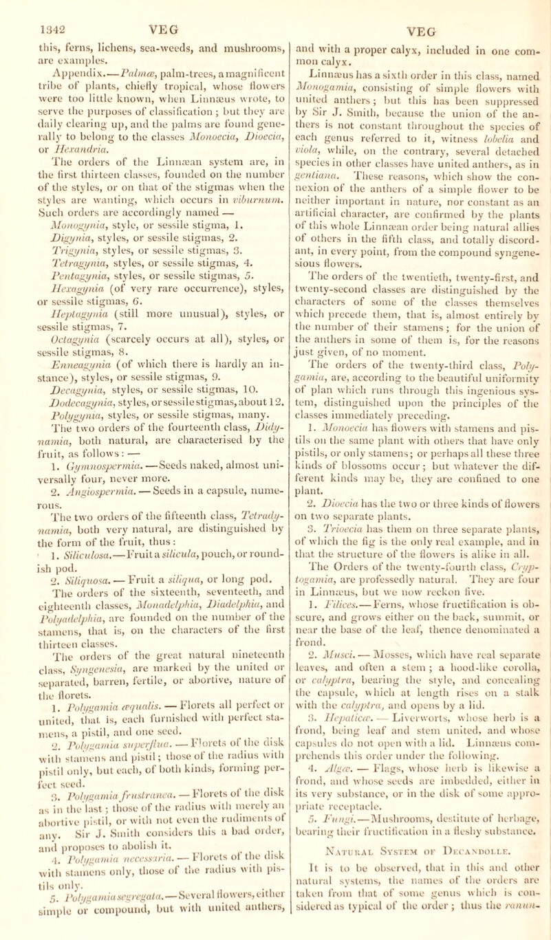 this, ferns, lichens, sea-weeds, and mushrooms, are examples. Appendix—Palma, palm-trees, a magnificent tribe of plants, chiefly tropical, whose flowers were too little known, when Linnaeus wrote, to serve the purposes of classification ; but they are daily clearing up, and the palms are found gene¬ rally to belong to the classes Monoecia, Dioecia, or Hemndria. The orders of the Linnaean system are, in the first thirteen classes, founded on the number of the styles, or on that of the stigmas when the styles are wanting, which occurs in viburnum. Such orders are accordingly named — Monogynia, style, or sessile stigma, 1. Digynia, styles, or sessile stigmas, 2. Trigynia, styles, or sessile stigmas, 3. Tetragynia, styles, or sessile stigmas, 4. Pentagynia, styles, or sessile stigmas, 5. Hexagynia (of very rare occurrence), styles, or sessile stigmas, 6. Ileptagynia (still more unusual), styles, or sessile stigmas, 7. Octagynia (scarcely occurs at all), styles, or sessile stigmas, 8. Enneagyiiia (of which there is hardly an in¬ stance), styles, or sessile stigmas, 9. Decagynia, styles, or sessile stigmas, 10. Dodecagynia, styles, or sessile stigmas, about 12. Polygynia, styles, or sessile stigmas, many. The two orders of the fourteenth class, Didy- namia, both natural, are characterised by the fruit, as follows : — 1. Gymnospermia. —Seeds naked, almost uni¬ versally four, never more. 2. Angiospermia. — Seeds in a capsule, nume¬ rous. The two orders of the fifteenth class, Tetrady- namia, both very natural, are distinguished by the form of the fruit, thus : ]. Siliculosa.—Fruit a silicula, pouch, or round¬ ish pod. 2. Siliquosa. — Fruit a si/iqua, or long pod. The orders of the sixteenth, seventeeth, and eighteenth classes, Monadelphia, Diadelphia, and Polyailelphia, are founded on the number of the stamens, that is, on the characters of the first thirteen classes. The orders of the great natural nineteenth class, Syngenesia, are marked by the united or separated, barren, fertile, or abortive, nature of the florets. 1. Polygamia eequalis. — florets all perfect or united, that, is, each furnished with perfect sta¬ mens, a pistil, and one seed. 2. Polygamia svperflua. —Florets ol the disk with stamens and pistil; those of the radius with pistil unly, but each, of both kinds, forming per¬ fect seed. 3. Polygamia frustration.— florets of the disk as in the last; those of the radius with merely an abortive pistil, or with not even the rudiments of any. Sir J. Smith considers this a bad order, and proposes to abolish it. 4. Polygamia, neccssaria.— Florets of the disk with stamens only, those of the radius with pis¬ tils only. 5. Polygamiasegregata.—Several flowers, either simple or compound, but with united anthers, and with a proper calyx, included in one com¬ mon calyx. Linnaius has a sixth order in this class, named Monogamia, consisting of simple flowers with united anthers; but this has been suppressed by Sir J. Smith, because the union of the an¬ thers is not constant throughout the species of each genus referred to it, witness lobelia and viola, while, on the contrary, several detached species in other classes have united anthers, as in genliana. These reasons, which show the con¬ nexion of the anthers of a simple flower to be neither important in nature, nor constant as an artificial character, are confirmed by the plants of this whole Linnman order being natural allies of others in the fifth class, and totally discord¬ ant, in every point, from the compound syngene- sious flowers. 1 he orders of the twentieth, twenty-first, and twenty-second classes are distinguished by the characters of some of the classes themselves which precede them, that is, almost entirely by the number of their stamens ; for the union of the anthers in some of them is, for the reasons just given, of no moment. The orders of the twenty-third class, Poly¬ gamia, are, according to the beautiful uniformity of plan which runs through this ingenious sys¬ tem, distinguished upon the principles of the classes immediately preceding. 1. il[onoecia has flowers with stamens and pis¬ tils on the same plant with others that have only pistils, or only stamens; or perhaps all these three kinds of blossoms occur; but whatever the dif¬ ferent kinds may be, they are confined to one plant. 2. Dioecia has the two or three kinds of flowers on two separate plants. 3. Trioecia has them on three separate plants, of which the fig is the only real example, and in that the structure of the flowers is alike in all. The Orders of the twenty-fourth class, Cryp- togamia, are professedly natural. They are four in Linnaeus, but we now reckon five. 1. Pi/ices.— Ferns, whose fructification is ob¬ scure, and grows either on the back, summit, or near the base of the leaf, thence denominated a frond. 2. Musd.— Mosses, which have real separate leaves, and often a stem ; a hood-like corolla, or cah/plra, bearing the style, and concealing the capsule, which at length rises on a stalk with the calyptra, and opens by a lid. 3. Hepaticce. — Liverworts, whose herb is a frond, being leaf and stem united, and whose capsules do not open with a lid. Linnauis com¬ prehends this order under the following. 4. Alga;. — Flags, whose herb is likewise a frond, and whose seeds are imbedded, either in its very substance, or in the disk of some appro¬ priate receptacle. 5. Fungi.—Mushrooms, destitute of herbage, bearing their fructification in a fleshy substance. Natural System or Dkcandolle. It is to be observed, that in this and other natural systems, the names of the orders are taken from that of some genus which is con¬ sidered as typical of the order; thus the ranun-