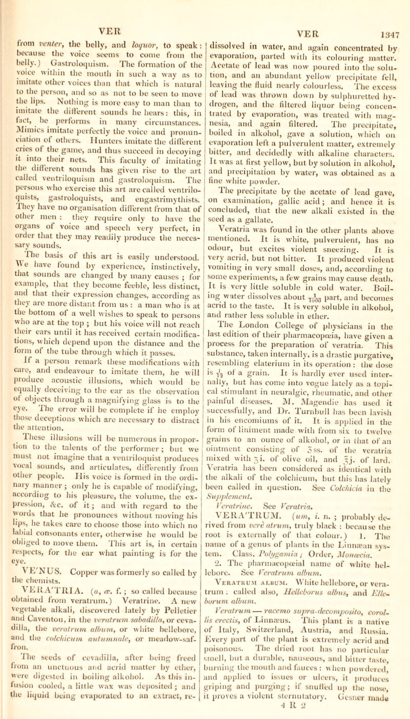 (rom venter, the belly, and loquor, to speak : because the voice seems to come from the belly.) Gastroloquism. The formation of the voice within the mouth in such a way as to imitate other voices than that which is natural to the person, and so as not to he seen to move the lips. Nothing is more easy to man than to imitate the different sounds he hears: this, in fact, lie performs in many circumstances. Mimics imitate perfectly the voice and pronun¬ ciation of others. Hunters imitate the different cties of the game, and thus succeed in decoying it into their nets. This faculty of imitating the diflerent sounds has given rise to the art called ventriloquism and gastroloquism. The persons who exercise this art are called ventrilo¬ quists, gastroloquists, and engastrimythists. 1 hey have no organisation different from that of other men : they require only to have the organs of voice and speech very perfect, in order that they may readily produce the neces¬ sary sounds. The basis of this art is easily understood. e have found by experience, instinctively, that sounds are changed by many causes ; for example, that they become feeble, less distinct, and that their expression changes, according as they are more distant from us : a man who is at the bottom of a well wishes to speak to persons who are at the top ; but his voice will not reach their ears until it has received certain modifica¬ tions, which depend upon the distance and the form of the tube through which it passes. If a person remark these modifications with care, and endeavour to imitate them, he will produce acoustic illusions, which would be equally deceiving to the ear as the observation of objects through a magnifying glass is to the eye. The error will be complete if he employ those deceptions which are necessary to distract the attention. These illusions will be numerous in propor- j lion to the talents of the performer; but we must not imagine that a ventriloquist produces I vocal sounds, and articulates, differently from other people. His voice is formed in the ordi¬ nary manner; only he is capable of modifying, according to his pleasure, the volume, the ex- j presston, &c. of it; and with regard to the words that he pronounces without moving his j lips, he takes care to choose those into which no I labial consonants enter, otherwise he would be | obliged to move them. This art is, in certain | respects, for the ear what painting is for the eye. VE'NUS. Copper was formerly so called by the chemists. VEItA'TRIA. («, tr. f.; so called because obtained from veratrum.) Veratrine. A new vegetable alkali, discovered lately by Pelletier and Caventou, in the veratrum sabadilla, or ceva- dilla, the veratrum. album, or white hellebore, and the colchicum autumnale, or meadow-saf¬ fron. lhe seeds of cevadilla, after being freed irom an unctuous and acrid matter by ether, were digested in boiling alkohol. As this in¬ fusion cooled, a little wax was deposited ; and the liquid being evaporated to an extract, re¬ dissolved in water, and again concentrated by evaporation, parted with its colouring matter. Acetate ol lead was now poured into the solu- J tion, and an abundant yellow precipitate fell, leaving the fluid nearly colourless. The excess j of lead was thrown down by sulphuretted hy¬ drogen, and the filtered liquor being concen¬ trated by evaporation, was treated with mag¬ nesia, and again filtered. The precipitate, boiled in alkohol, gave a solution, which on evaporation left a pulverulent matter, extremely bitter, and decidedly with alkaline characters. It w'as at first yellow, but by solution in alkohol, and precipitation by water, was obtained as a fine white powder. l'he precipitate by the acetate of lead gave, j on examination, gallic acid ; and hence it is concluded, that the new alkali existed in the seed as a gallate. Veratria was found in the other plants above mentioned. It is white, pulverulent, has no j odour, but excites violent sneezing. It is j very acrid, but not bitter. It produced violent j vomiting in very small doses, and, according to J some experiments, a few grains may cause death. It is very little soluble in cold water. Boil¬ ing water dissolves about part, and becomes acrid to the taste. It is very soluble in alkohol, | and rather less soluble in ether. [ lhe London College of physicians in the j last edition of their pharmacopoeia, have given a J process for the preparation of veratria. This j substance, taken internally, is a drastic purgative, | resembling elaterium in its operation : the dose is ^ ol a grain. It is hardly ever used inter- j nally, but has come into vogue lately as a topi- i cal stimulant in neuralgic, rheumatic, and other | painful diseases. M. Magendie has used it | successfully, and Dr. Turnbull has been lavish in his encomiums of it. It is applied in the J form of liniment made with from six to twelve J grains to an ounce of alkohol, or in that of an ointment consisting of 5ss. of the veratria mixed with 5i. of olive oil, and jy. of lard. Veratria has been considered as identical with the alkali of the colchicum, but this has lately been called in question. See Colchicia in the Supplement. Veratrine. See Veratria. VERA'TRUM. (urn, i. n. ; probably de¬ rived from vere atrum, truly black : because the root is externally of that colour.) 1. The name of a genus of plants in the Linnatan svs- tem. Class. Polygamia ; Order, Monad a. 2. The pharmacopoeial name of white hel¬ lebore. See Veratrum album. Veratrum aubum. White hellebore, or vera¬ trum . called also, Helleborus albus, and Rile- borum album. Veratrum—racemo supra-decomposito, corol- lis erectis, of Linnatus. This plant is a native of Italy, Switzerland, Austria, and Russia. Every part of the plant is extremely acrid and poisonous. The dried root has no particular smell, but a durable, nauseous, and bitter taste, burning the mouth and fauces : when powdered, and applied to issues or ulcers, it produces griping and purging; if snuffed up the nose, it proves a violent sternutatory. Gesner made