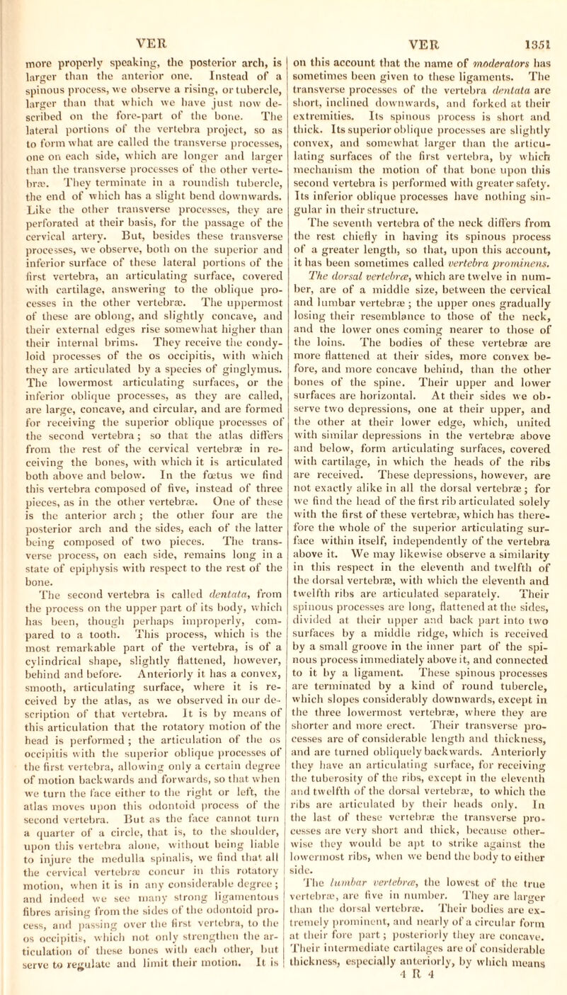 more properly speaking, the posterior arch, is larger than the anterior one. Instead of a spinous process, we observe a rising, or tubercle, larger than that which we have just now de¬ scribed on the fore-part of the bone. The lateral portions of the vertebra project, so as to form what are called the transverse processes, one on each side, which are longer and larger than the transverse processes of the other verte¬ bras. They terminate in a roundish tubercle, the end of which has a slight bend downwards. Like the other transverse processes, they are perforated at their basis, for the passage of the cervical artery. But, besides these transverse processes, we observe, both on the superior and inferior surface of these lateral portions of the lirst vertebra, an articulating surface, covered with cartilage, answering to the oblique pro¬ cesses in the other vertebras. The uppermost of these are oblong, and slightly concave, and their external edges rise somewhat higher than their internal brims. They receive the condy¬ loid processes of the os occipitis, with which they are articulated by a species of ginglymus. The lowermost articulating surfaces, or the inferior oblique processes, as they are called, are large, concave, and circular, and are formed for receiving the superior oblique processes of the second vertebra; so that the atlas differs from the rest of the cervical vertebra: in re¬ ceiving the bones, with which it is articulated both above and below. In the foetus we find this vertebra composed of five, instead of three pieces, as in the other vertebrae. One of these is the anterior arch ; the other four are the posterior arch and the sides, each of the latter being composed of two pieces. The trans¬ verse process, on each side, remains long in a state of epiphysis with respect to the rest of the bone. The second vertebra is called dentata, from the process on the upper part of its body, which has been, though perhaps improperly, com¬ pared to a tooth. This process, which is the most remarkable part of the vertebra, is of a cylindrical shape, slightly flattened, however, behind and before. Anteriorly it has a convex, smooth, articulating surface, where it is re¬ ceived by the atlas, as we observed in our de¬ scription of that vertebra. It is by means of this articulation that the rotatory motion of the head is performed ; the articulation of the os occipitis with the superior oblique processes of the first vertebra, allowing only a certain degree of motion backwards and forwards, so that when we turn the face either to the right or left, the atlas moves upon this odontoid process of the second vertebra. But as the face cannot turn a quarter of a circle, that is, to the shoulder, upon this vertebra alone, without being liable to injure the medulla spinalis, we find that all the cervical vertebra: concur in this rotatory motion, when it is in any considerable degree; and indeed we see many strong ligamentous fibres arising from the sides of the odontoid pro¬ cess, and passing over the first vertebra, to the os occipitis, which not only strengthen the ar¬ ticulation of these bones with each other, but serve to regulate and limit their motion. It is on this account that the name of moderators has sometimes been given to these ligaments. The transverse processes of the vertebra dentata are short, inclined downwards, and forked at their extremities. Its spinous process is short and thick. Its superior oblique processes are slightly convex, and somewhat larger than the articu¬ lating surfaces of the first vertebra, by which mechanism the motion of that bone upon this second vertebra is performed with greater safety. Its inferior oblique processes have nothing sin¬ gular in their structure. The seventh vertebra of the neck differs from the rest chiefly in having its spinous process of a greater length, so that, upon this account, it has been sometimes called vertebra prominens. The dorsal vertebra, which are twelve in num¬ ber, are of a middle size, between the cervical and lumbar vertebra:; the upper ones gradually losing their resemblance to those of the neck, and the lower ones coming nearer to those of the loins. The bodies of these vertebra are more flattened at their sides, more convex be¬ fore, and more concave behind, than the other bones of the spine. Their upper and lower surfaces are horizontal. At their sides we ob¬ serve two depressions, one at their upper, and the other at their lower edge, which, united with similar depressions in the vertebra above and below, form articulating surfaces, covered with cartilage, in which the heads of the ribs are received. These depressions, however, are not exactly alike in all the dorsal vertebrae ; for we find the head of the first rib articulated solely with the first of these vertebra, which has there¬ fore the whole of the superior articulating sur¬ face within itself, independently of the vertebra above it. We may likewise observe a similarity in this respect in the eleventh and twelfth of the dorsal vertebra, with which the eleventh and twelfth ribs are articulated separately. Their spinous processes are long, flattened at the sides, divided at their upper and back part into two surfaces by a middle ridge, which is received by a small groove in the inner part of the spi¬ nous process immediately above it, and connected to it by a ligament. These spinous processes are terminated by a kind of round tubercle, which slopes considerably downwards, except in the three lowermost vertebra:, where they are shorter and more erect. Their transverse pro¬ cesses are of considerable length and thickness, and are turned obliquely backwards. Anteriorly they have an articulating surface, for receiving the tuberosity of the ribs, except in the eleventh and twelfth of the dorsal vertebra:, to which the ribs are articulated by their heads only. In the last of these vertebra! the transverse pro¬ cesses are very short and thick, because other¬ wise they would be apt to strike against the lowermost ribs, when we bend the body to either side. The lumbar vertebra, the lowest of the true vertebras, are five in number. They are larger than the dorsal vertebras. Their bodies are ex¬ tremely prominent, and nearly of a circular form at their fore part; posteriorly they are concave. Their intermediate cartilages are of considerable thickness, especially anteriorly, by which means 4 R 4