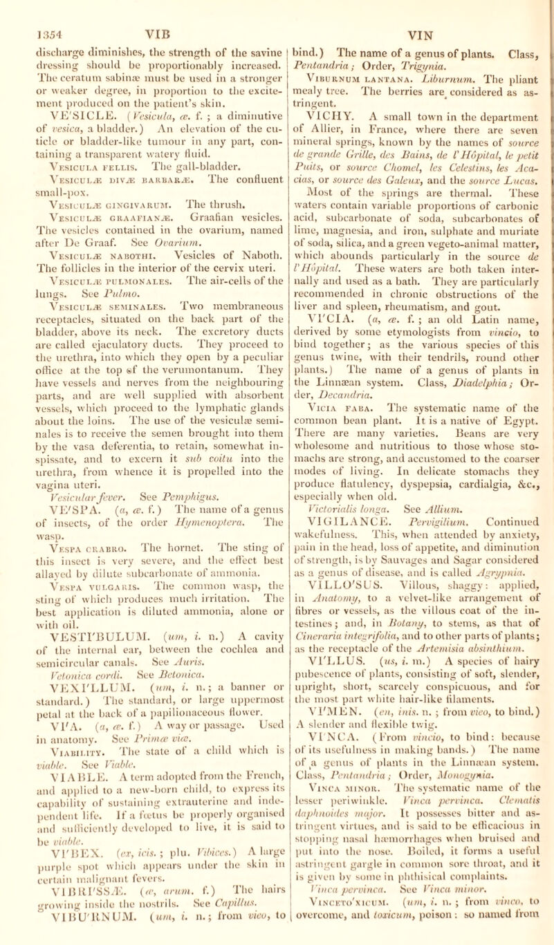 discharge diminishes, the strength of the savine dressing should be proportionably increased. The ceratutn sabinas must be used in a stronger or weaker degree, in proportion to the excite¬ ment produced on the patient’s skin. VE'SICLE. (Vesicula, re. f. ; a diminutive of vesica, a bladder.) An elevation of the cu¬ ticle or bladder-like tumour in any part, con¬ taining a transparent watery fluid. Vesicula fellis. The gall-bladder. Vesicul/e divje Barbara. The confluent small-pox. Vesicul.® gingiva rum. The thrush. VrsicuLiE graafian.®. Graafian vesicles. The vesicles contained in the ovarium, named after De Graaf. See Ovarium. VesiculjE nabothi. Vesicles of Naboth. The follicles in the interior of the cervix uteri. Vesicul.® ruLMONALEs. The air-cells of the lungs. See Pulmo. Vesicul.® seminales. Two membraneous receptacles, situated on the back part of the bladder, above its neck. The excretory ducts are called ejaculatory ducts. They proceed to the urethra, into which they open by a peculiar office at the top ssf the verumontanum. They have vessels and nerves from the neighbouring parts, and are well supplied with absorbent vessels, which proceed to the lymphatic glands about the loins. The use of the vesicula; semi¬ nales is to receive the semen brought into them by the vasa deferentia, to retain, somewhat in¬ spissate, and to excern it sub coitu into the urethra, from whence it is propelled into the vagina uteri. Vesicular fever. See Pemphigus. VE'SPA. (a, (c. f.) The name of a genus of insects, of the order Hymenoptera. The wasp. Vespa chabro. The hornet. The sting of this insect is very severe, and the effect best allayed by dilute subcarbonate of ammonia. Vespa vulgaris. The common wasp, the sting of which produces much irritation. The best application is diluted ammonia, alone or with oil. VESTI'BULUM. (w, i. n.) A cavity of the internal ear, between the cochlea and semicircular canals. See Auris. Vetonica conli. See Betonica. VEXI'LLUM. (urn, i. n.; a banner or standard.) The standard, or large uppermost petal at the back of a papilionaceous flower. VI'A. (a, ce. f.) A way or passage. Used in anatomy. See Primes vice. Viability. The state ol a child which is viable. See Viable. VIA BLE. A term adopted from the French, and applied to a new-born child, to express its capability of sustaining extrauterine and inde¬ pendent life. If a foetus be properly organised and sufficiently developed to live, it is said to be viable. Vl'BEX. (ex, ids.; plu. Vibic.es.) A large purple spot which appears under the skin in certain malignant fevers. VIBRI'SSAi. (re, arum, f.) The hairs growing inside the nostrils. See Capillus. VI BUTIN UM. (urn, i. n.; from vieo, to bind.) The name of a genus of plants. Class, PentandriaOrder, Trigynia. Viburnum lantana. Liburnum. The pliant mealy tree. The berries are_ considered as as¬ tringent. VICHY. A small town in the department of Allier, in France, where there are seven mineral springs, known by the names of source de grande Grille, das Pains, tie l'Hopital, le petit Puits, or source Charnel, les Celestins, les Aca¬ cias, or source Ues Galeux, and the source Lucas. Most of the springs are thermal. These waters contain variable proportions of carbonic acid, subcarbonate of soda, subcarbonates of lime, magnesia, and iron, sulphate and muriate of soda, silica, and a green vegeto-animal matter, which abounds particularly in the source de l'Hopital. These waters are both taken inter¬ nally and used as a bath. They are particularly recommended in chronic obstructions of the liver and spleen, rheumatism, and gout. 'N l'CIA. (a, re. f. ; an old Latin name, derived by some etymologists from vincio, to bind together; as the various species of this genus twine, with their tendrils, round other plants.) The name of a genus of plants in the Linnaean system. Class, Diadelphia; Or¬ der, Decandria. Vicia faba. The systematic name of the common bean plant. It is a native of Egypt. There are many varieties. Beans are very wholesome and nutritious to those whose sto¬ machs are strong, and accustomed to the coarser modes of living. In delicate stomachs they produce flatulency, dyspepsia, cardialgia, &c., especially when old. Victorialis longa. See Allium. VIGILANCE. Pervigilium. Continued wakefulness. This, when attended by anxiety, pain in the head, loss of appetite, and diminution of strength, is by Sauvages and Sagar considered as a genus of disease, and is called Agrypnia. VILLO'SUS. Villous, shaggy; applied, in Anatomy, to a velvet-like arrangement of fibres or vessels, as the villous coat of the in¬ testines ; and, in Botany, to stems, as that of Cineraria integrifolia, and to other parts of plants; as the receptacle of the Artemisia absinthium. VI'LLUS. (us, i. m.) A species of hairy pubescence of plants, consisting of soft, slender, upright, short, scarcely conspicuous, and for the most part white hair-like filaments. Vl'MEN. (en, inis. n. ; from vieo, to bind.) A slender and flexible twig. VI NCA. (From vincio, to bind: because of its usefulness in making bands.) The name of _a genus of plants in the Linnaian system. Class, Pentandria; Order, Monogynia. Vinca minor. The systematic name of the lesser periwinkle. Vinca pervinca. Clematis daphnoides major. It possesses hitter and as¬ tringent virtues, and is said to be efficacious in stopping nasal luemorrhages when bruised and put into the nose. Boiled, it forms a useful astringent gargle in common sore throat, and it is given by some in phthisical complaints. Vinca pervinca. See Vinca minor. Vinceto'xicum. (um, i. n.; from vinco. to overcome, and toxic am, poison ; so named from