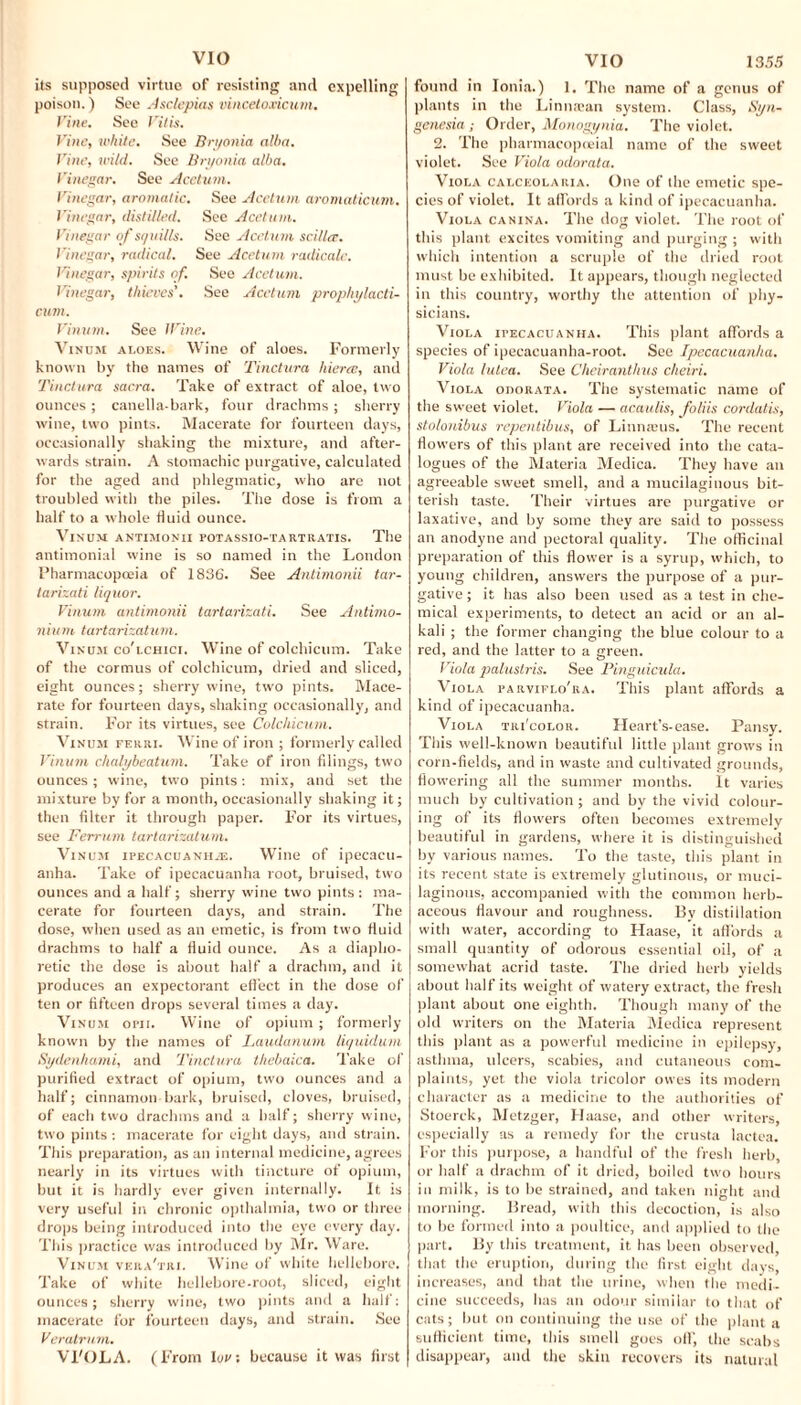 VIO its supposed virtue of resisting and expelling poison.) See Asclepias vincetoxicum. Vine. See Vilis. Vine, tt'hite. See Bryonia alba. Vine, wild. See Bryonia alba. Vinegar. See Acetum. Vinegar, aromatic. See Acetum aromaticum. Vinegar, distilled. See Acetum. Vinegar of squills. See Acetum scillce. Vinegar, radical. See Acetum radicale. Vinegar, spirits of. See Acetum. Vinegar, thieves'. See Acetum prophylacti- cum. Vinum. See lVine. Vinum aloes. Wine of aloes. Formerly known by the names of 'Tinctura hierce, and Tinctura sacra. Take of extract of aloe, two ounces; canella-bark, four drachms ; sherry wine, two pints. Macerate for fourteen days, occasionally shaking the mixture, and after¬ wards strain. A stomachic purgative, calculated for the aged and phlegmatic, who are not troubled with the piles. The dose is from a half to a whole fluid ounce. Vinum antimonii potassio-tartratis. The antimonial wine is so named in the London Pharmacopoeia of 1836. See Antimonii tar- tarizati liquor. Vinum antimonii tartarizati. See Antimo- nium tartarizatum. Vinum co'lchici. Wine of colchicum. Take of the cormus of colchicum, dried and sliced, eight ounces; sherry wine, two pints. Mace¬ rate for fourteen days, shaking occasionally, and strain. For its virtues, see Colchicum. Vinum ferri. Wine of iron ; formerly called Vinum chalybeatum. Take of iron filings, two ounces ; wine, two pints: mix, and set the mixture by for a month, occasionally shaking it; then filter it through paper. For its virtues, see Ferrum tartarizatum. Vinum ipecacuanha. Wine of ipecacu¬ anha. Take of ipecacuanha root, bruised, two ounces and a half; sherry wine two pints : ma¬ cerate for fourteen days, and strain. The dose, when used as an emetic, is from two fluid drachms to half a fluid ounce. As a diapho¬ retic the dose is about half a drachm, and it produces an expectorant effect in the dose of ten or fifteen drops several times a day. Vinum opii. Wine of opium; formerly known by the names of Laudanum liquidum Sydenhami, and Tinctura thebaica. Take of purified extract of opium, two ounces and a half; cinnamon bark, bruised, cloves, bruised, of each two drachms and a half; sherry wine, two pints : macerate for eight days, and strain. This preparation, as an internal medicine, agrees nearly in its virtues with tincture of opium, but it is hardly ever given internally. It is very useful in chronic opthalmia, two or three drops being introduced into the eye every day. This practice was introduced by Mr. Ware. Vinum vera'tri. Wine of white hellebore. Take of white hellebore-root, sliced, eight ounces; sherry wine, two pints and a half: macerate for fourteen days, and strain. See Veratrum. VI'OLA. (From lout because it was first VIO 13.55 found in Ionia.) 1. The name of a genus of plants in the Linnsean system. Class, Syn- genesia ; Order, Monogynia. The violet. 2. The pharmacopceial name of the sweet violet. See Viola odorata. Viola calceolaria. One of the emetic spe¬ cies of violet. It affords a kind of ipecacuanha. Viola canina. The dog violet. The root of this plant excites vomiting and purging ; with which intention a scruple of the dried root must be exhibited. It appears, though neglected in this country, worthy the attention of phy¬ sicians. Viola ipecacuanha. This plant affords a species of ipecacuanha-root. See Ipecacuanha. Viola iutea. See Cheiranthus cheiri. Viola odorata. The systematic name of the sweet violet. Viola — acaulis, foliis cordatis, stolonibus repentibus, of Linmeus. The recent flowers of this plant are received into the cata¬ log ties of the Materia Medica. They have an agreeable sweet smell, and a mucilaginous bit¬ terish taste. Their virtues are purgative or laxative, and by some they are said to possess an anodyne and pectoral quality. The officinal preparation of this flower is a syrup, which, to young children, answers the purpose of a pur¬ gative; it has also been used as a test in che¬ mical experiments, to detect an acid or an al¬ kali ; the former changing the blue colour to a red, and the latter to a green. Viola paluslris. See Pinguicula. Viola parviflo'ra. This plant affords a kind of ipecacuanha. Viola tri'color. Heart’s-ease. Pansy. This well-known beautiful little plant grows in corn-fields, arid in waste and cultivated grounds, flowering all the summer months. It varies much by cultivation; and by the vivid colour¬ ing of its flowers often becomes extremely beautiful in gardens, where it is distinguished by various names. To the taste, this plant in its recent state is extremely glutinous, or muci¬ laginous, accompanied with the common herb¬ aceous flavour and roughness. By distillation with water, according to Haase, it affords a small quantity of odorous essential oil, of a somewhat acrid taste. The dried herb yields about half its weight of watery extract, the fresh plant about one eighth. Though many of the old writers on the Materia Medica represent this plant as a powerful medicine in epilepsy, asthma, ulcers, scabies, and cutaneous com¬ plaints, yet the viola tricolor owes its modern character as a medicine to the authorities of Stoerck, Metzger, Haase, and other writers, especially as a remedy for the crusta lactea. For this purpose, a handful of the fresh herb, or half a drachm of it dried, boiled two hours in milk, is to be strained, and taken night and morning. Bread, with this decoction, is also to be formed into a poultice, and applied to the part. By this treatment, it has been observed that the eruption, during the first eight days, increases, and that the urine, when the medi¬ cine succeeds, has an odour similar to that of cats; but on continuing the use of the plant a sufficient time, this smell goes off, the scabs disappear, and the skin recovers its natural