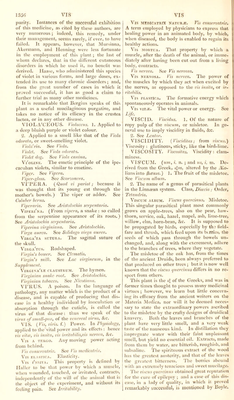 135G VIS purity. Instances of the successful exhibition of this medicine, as cited by these authors, are very numerous; indeed, this remedy, under their management, seems rarely, if ever, to have failed. It appears, however, that Mursinna, Akermann, and Henning were less fortunate in the employment of this plant; the last of whom declares, that in the different cutaneous disorders in which lie used it, no benefit was derived. Haase, who administered this species of violet in various forms, and large doses, ex¬ tended its use to many chronic disorders; and, from the great number of cases in which it proved successful, it has as good a claim to further trial as many other medicines. It is remarkable that Bergius speaks of this plant as a useful mucilaginous purgative, and takes no notice of its efficacy in the crustea lactea, or in any other disease. VIOLA'CEOUS. Violaceus. 1. Applied to a deep bluish purple or violet colour. 2. Applied to a smell like that of the Viola odorata, or sweet-smelling violet. Viola!ria. See Viola. Violet. See Viola odorata. Violet dog. See Viola canina. Vi'oline. The emetic principle of the ipe- cacuhan violets, similar to emetine. Viper. See Vipera. Viper-glass. See Scorzoncra. VI'PERA. (Quod vi pariat; because it was thought that its young eat through the mother’s bowels.) The viper or adder. See Coluber berus. Viperaria. See Aristolochia serpentaria. Vipeiu'na. (From vipera, a snake : so called from the serpentine appearance of its roots.) See .Aristolochia serpentaria. Viperina virginiana. See Aristolochia. Virga aurca. See Solidago virga aurea. Virga'ta sutuk a. The sagittal suture of the skull. Virga'tus. Rodshaped. Virgin's bower. See Clematis. Virgin’s milk. See Lac virgineum, in the Supplement. Virgina'i.e claustrum. The hymen. Virginian snake root. See Aristolochia. Virginian tobacco. See Nicotiana. VI'RUS. A poison. In the language of pathology, any matter which is the product of a disease, and is capable of producing that dis¬ ease in a healthy individual by inoculation or absorption through the cuticle, is called the virus of that disease: thus we speak of the virus of small-pox, of the venereal virus, Sc. VIS. (Vis, viris. f.) Power. In Physiology, applied to the vital power and its effects : hence vis vitce, vis insita, vis irritabilis,vis nervea, Sc. Vjs a tergo. Any moving power acting from behind. Vis conscrvatrix. See Vis medicatri.r. Vis Ei.ASTicA. Elasticity. Vis i'nsita. This property is defined by Haller to be that power by which a muscle, j when wounded, touched, or irritated, contracts, J independently of the will of the animal that is I the object of the experiment, and without its j feeling pain. Sec Irritability. I VIS Vis metucatrix naturae. Vis conscrvatrix. A term employed by physicians to express that healing power in an animated body, by which, when diseased, the body is enabled to regain its healthy actions. Vis mortua. That property by which a muscle, after the death of the animal, or imme¬ diately after having been cut out from a living body, contracts. Vis nervea. See Vis nervosa. Vis nervosa. Vis nervea. The power of the muscles by which they act when excited by the nerves, as opposed to the vis insita, or ir- ritabilis. Vis tlastica. The formative energy which spontaneously operates in animals. Vis vit.e. The vital power or energy. See Life. VISCID. Viscidus. 1. Of the nature of ropy pulp of the viscum, or misletoe. In ge¬ neral use to imply viscidity in fluids, &c. 2. See Lentor. VISCIDITY. (Visciditas; from viscus.) Viscosity : glutinous, sticky, like the bird-lime. VISCOSITY. Viscositas. Viscidity: clam¬ miness. VIS'CUM. (um, i. n. ; and ns, i. m. De¬ rived from the Greek, i|os, altered by the /Eo- liansinto Pianos.) 1. The fruit of the misletoe. See Viscum album. 2. The name of a genus of parasitical plants in the Linnsean system. Class, Diceeia; Order, Tetandria. Viscum ai.bum. Viscus quercinus. Misletoe. This singular parasitical plant most commonly grows on apple-trees, also on the pear, haw¬ thorn, service, oak, hazel, mapel, ash, lime-tree, willow, elm, horn-bean, &c. It is supposed to be propagated by birds, especially by th2 field¬ fare and thrush, which feed upon its berries, the seeds of which pass through the bowels un¬ changed, and, along with the excrement, adhere to the branches of trees, where they vegetate. The misletoe of the oak has, from the times of the ancient Druids, been always preferred to that produced on other trees ; but it is now well known that the viscus quercinus differs in no re¬ spect from others. This plant is the i£ of the Greeks, and was in former times thought to possess many medicinal virtues; however, we learn but little concern¬ ing its efficacy from the ancient writers on the Materia Medica, nor will it be deemed neces¬ sary to state the extraordinary powers ascribed to the misletoe by the crafty designs of druidical knavery. Both the leaves and branches of the plant have very little smell, and a very weak taste of the nauseous kind. In distillation they impregnate water with their faint unpleasant smell, but yield no essential oil. Extracts, made from them by water, are bitterish, roughish, and subsaline. The spirituous extract of the wood has the greatest austerity, and that of the leaves the greatest bitterness. The berries abound with an extremely tenacious and sweet mucilage. The viscus quercinus obtained great reputation for the cure of epilepsy ; and a case of this dis¬ ease, in a lady of quality, in which it proved remarkably successful, is mentioned by Boyle.