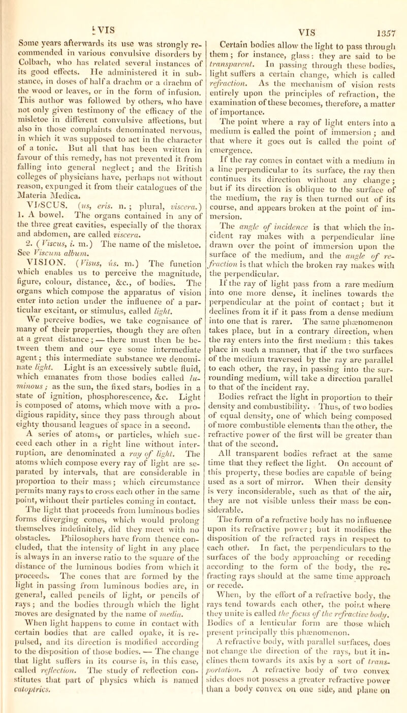h vis Some years afterwards its use was strongly re¬ commended in various convulsive disorders by Colbach, who has related several instances of its good effects. lie administered it in sub¬ stance, in doses of half a drachm or a drachm of the wood or leaves, or in the form of infusion. This author was followed by others, who have not only given testimony of the efficacy of the misletoe in different convulsive affections, but also in those complaints denominated nervous, in which it was supposed to act in the character of a tonic. But all that has been written in favour of this remedy, has not prevented it from falling into general neglect; and the British colleges of physicians have, perhaps not without reason, expunged it from their catalogues of the Materia Medica. \ I/SCUS. (us, eris, n. ; plural, viscera.) 1. A bowel. The organs contained in any of the three great cavities, especially of the thorax and abdomen, are called viscera. 2. (7 iscus, i. m.) The name of the misletoe. See Viscum album. VISION. (Vistts, us. m.) The function which enables us to perceive the magnitude, figure, colour, distance, &c., of bodies. The organs which compose the apparatus of vision enter into action under the influence of a par¬ ticular excitant, or stimulus, called light. We perceive bodies, we take cognisance of many of their properties, though they are often at a great distance ; — there must then be be¬ tween them and our eye some intermediate agent; this intermediate substance we denomi¬ nate light. Light is an excessively subtle fluid, W’hich emanates from those bodies called lu¬ minous ; as the sun, the fixed stars, bodies in a state of ignition, phosphorescence, &c. Light is composed of atoms, which move with a pro¬ digious rapidity, since they pass through about eighty thousand leagues of space in a second. A series of atoms, or particles, which suc¬ ceed each other in a right line without inter¬ ruption, are denominated a ray of light. The atoms which compose every ray of light are se¬ parated by intervals, that are considerable in proportion to their mass; which circumstance permits many rays to cross each other in the same point, without their particles coming in contact. The light that proceeds from luminous bodies forms diverging cones, which would prolong themselves indefinitely, did they meet with no obstacles. Philosophers have from thence con¬ cluded, that the intensity of light in any place is always in an inverse ratio to the square of the distance of the luminous bodies from which it proceeds. The cones that are formed by the light in passing from luminous bodies are, in general, called pencils of light, or pencils of rays ; and the bodies through w hich the light moves are designated by the name of media. When light happens to come in contact with certain bodies that are called opake, it is re¬ pulsed, and its direction is modified according to the disposition of those bodies. — The change that light suffers in its course is, in this case, called reflection. The study of reflection con¬ stitutes that part of physics which is named catoptrics. VIS 1357 Certain bodies allow' the light to pass through them ; for instance, glass: they are said to be transparent. In passing through these bodies, light suffers a certain change, which is called refraction. As the mechanism of vision rests entirely upon the principles of refraction, the examination of these becomes, therefore, a matter of importance. The point where a ray of light enters into a medium is called the point of immersion ; and that where it goes out is called the point of emergence. If the ray comes in contact with a medium in a line perpendicular to its surface, the ray then continues its direction without any change; but if its direction is oblique to the surface of the medium, the ray is then turned out of its course, and appears broken at the point of im¬ mersion. The angle of incidence is that which the in¬ cident ray makes with a perpendicular line drawn over the point of immersion upon the surface of the medium, and the angle of re¬ fraction is that which the broken ray makes with the perpendicular. If the ray of light pass from a rare medium into one more dense, it inclines towards the perpendicular at the point of contact; but it declines from it if it pass from a dense medium into one that is rarer. The same phamomenon takes place, but in a contrary direction, when the ray enters into the first medium : this takes place in such a manner, that if the two surfaces of the medium traversed by the ray are parallel to each other, the ray, in passing into the sur¬ rounding medium, will take a direction parallel to that of the incident ray. Bodies refract the light in proportion to their density and combustibility. Thus, of two bodies of equal density, one of which being composed of more combustible elements than the other, the refractive power of the first will be greater than that of the second. All transparent bodies refract at the same time that they reflect the light. On account of this property, these bodies are capable of being used as a sort of mirror. When their density is very inconsiderable, such as that of the air, they are not visible unless their mass be con¬ siderable. The form of a refractive body has no influence upon its refractive power; but it modifies the disposition of the refracted rays in respect to each other. In fact, the perpendiculars to the surfaces of the body approaching or receding according to the form of the body', the re¬ fracting rays should at the same time approach or recede. When, by the effort of a refractive body, the rays tend towards each other, the point where they unite is called the focus of the refractive body. Bodies of a lenticular form are those which present principally this phenomenon. A refractive body, with parallel surfaces, does not change the direction of the rays, but it in¬ clines them towards its axis by a sort of trans¬ portation. A refractive body of two convex sides does not possess a greater refractive power than a body convex on one side, and plane on