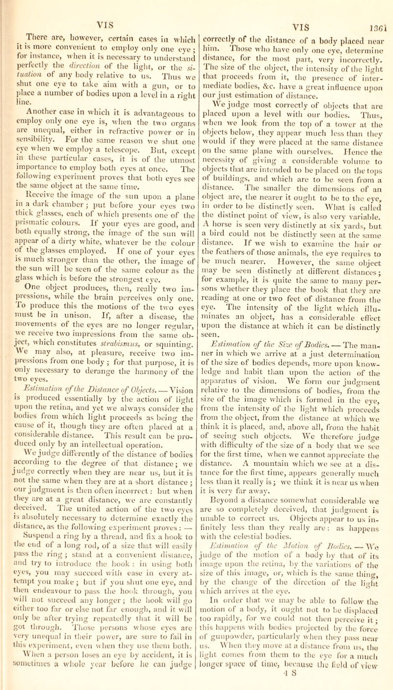 There arc, however, certain cases in which it is more convenient to employ only one eye • for instance, when it is necessary to understand perfectly the direction of the light, or the si¬ tuation of any body relative to us. Thus we shut one eye to take aim with a gun, or to place a number of bodies upon a level in a right line. ° Another case in which it is advantageous to employ only one eye is, when the two organs are unequal, either in refractive power or in sensibility. For the same reason we shut one eye when we employ a telescope. But, except in these particular cases, it is of the utmost importance to employ both eyes at once. The following experiment proves that both eyes see the same object at the same time. Receive the image of the sun upon a plane in a daik chamber; put before your eyes two thick glasses, each of which presents one of the prismatic colours. If your eyes are good, and both equally strong, the image of the sun will appear ot a dirty white, whatever be the colour of the glasses employed. If one of your eyes is much stronger than the other, the image of the sun will be seen of the same colour as the glass which is before the strongest eye. One object produces, then, really two im¬ pressions, while the brain perceives only one. -To produce this the motions of the two eyes must be in unison. If, after a disease, 'the movements of the eyes are no longer regular, we receive two impressions from the same ob¬ ject, which constitutes strabismus, or squinting. Me may also, at pleasure, receive two im¬ pressions from one body ; for that purpose, it is only necessary to derange the harmony of the two eyes. Estimation of the Distance of Objects. — Vision is produced essentially by the action of light upon the retina, and yet we always consider the bodies from which light proceeds as being the cause of it, though they are often placed at a considerable distance. This result can be pro¬ duced only by an intellectual operation. We judge differently of the distance of bodies according to the degree of that distance; we judge correctly when they are near 11s, but it is not the same when they are at a short distance ; our judgment is then often incorrect: but when they are at a great distance, we are constantly deceived. The united action of the two eyes is absolutely necessary to determine exactly the distance, as the following experiment proves : — Suspend a ring by a thread, and fix a hook to the end of a long rod, of a size that will easily pass the ring ; stand at a convenient distance, and try to introduce the hook : in using both eyes, you may succeed with ease in every at¬ tempt you make ; but if you shut one eye, and then endeavour to pass the hook through, you will not succeed any longer; the hook will go either too far or else not far enough, and it will only be after trying repeatedly that it will be got through. Those persons whose eyes are very unequal in their power, are sure to fail in this experiment, even when they use them both. When a person loses an eye by accident, it is sometimes a whole year before he can judge VIS lffffi correctly of the distance of a body placed near him. I hose who have only one eye, determine distance, for the most part, very incorrectly. The size of the object, the intensity of the light that proceeds from it, the presence of inter¬ mediate bodies, &c. have a great influence upon our just estimation of distance. We judge most correctly of objects that are placed upon a level with our bodies. Thus, when we look from the top of a tower at the objects below, they appear much less than they would if they were placed at the same distance on the same plane with ourselves. Hence the necessity of giving a considerable volume to objects that are intended to be placed on the tops of buildings, and which are to be seen from a distance. The smaller the dimensions of an object are, the nearer it ought to be to the eye, in order to be distinctly seen. What is called the distinct point of view, is also very variable. A horse is seen very distinctly at six yards, but a bird could not be distinctly seen at the same distance. If we wish to examine the hair or the feathers of those animals, the eye requires to be much nearer. However, the same object may be seen distinctly at different distances; for example, it is quite the same to many per¬ sons whether they place the book that they are reading at one or two feet of distance from the eye. The intensity of the light which illu¬ minates an object, has a considerable effect upon the distance at which it can be distinctly seen. Estimation of the Size of Bodies. — The man¬ ner in which we arrive at a just determination of the size of bodies depends, more upon know¬ ledge and habit than upon the action of the apparatus of vision. We form our judgment relative to the dimensions of bodies, from the size of the image which is formed in the eye, from the intensity of the light which proceeds from the object, from the distance at which we think it is placed, and, above all, from the habit of seeing such objects. We therefore judge with difficulty of the size of a body that we see for the first time, when we cannot appreciate the distance. A mountain which we see at a dis¬ tance for the first time, appears generally much less than it really is; we think it is near us when it is very far away. Beyond a distance somewhat considerable we are so completely deceived, that judgment is unable to correct us. Objects appear to us in¬ finitely less than they really are : as happens with the celestial bodies. Estimation of the Motion of Bodies. — We judge of the motion of a body by that of its image upon the retina, by the variations of the size of this image, or, which is the same tiling, by the change of the direction of the light which arrives at the eye. In order that we may he able to follow the motion of a body, it ought not to be displaced too rapidly, for we could not then perceive it- this happens with bodies projected by the force of gunpowder, particularly when they pass near us. When they move at a distance from us, the light comes from them to the eye for a much longer space of time, because the field of view 4 S