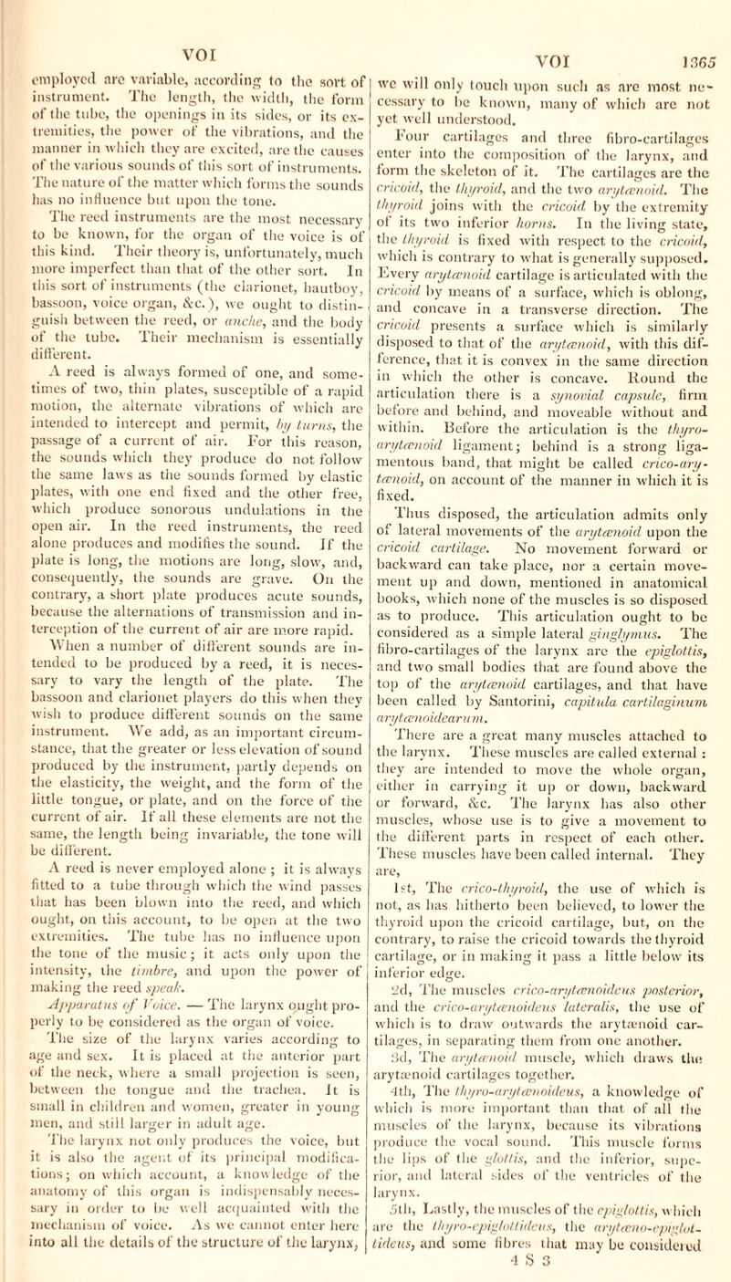 employed arc variable, according to the sort of instrument. The length, the width, the form of the tube, the openings in its sides, or its ex¬ tremities, the power of the vibrations, and the manner in which they are excited, are the causes of the various sounds of this sort of instruments. The nature of the matter which forms the sounds has no influence but upon the tone. The reed instruments are the most necessary to be known, for the organ of the voice is of this kind. Their theory is, unfortunately, much more imperfect than that of the other sort. In this sort of instruments (the clarionet, hautboy, bassoon, voice organ, &c.), we ought to distin¬ guish between the reed, or anche, and the body of the tube. Their mechanism is essentially different. A reed is always formed of one, and some¬ times of two, thin plates, susceptible of a rapid motion, the alternate vibrations of which are intended to intercept and permit, by turns, the passage of a current of air. For this reason, the sounds which they produce do not follow the same laws as the sounds formed by elastic plates, with one end fixed and the other free, which produce sonorous undulations in the open air. In the reed instruments, the reed alone produces and modifies the sound. If the plate is long, the motions are long, slow, and, consequently, the sounds are grave. On the contrary, a short plate produces acute sounds, because the alternations of transmission and in¬ terception of the current of air are more rapid. When a number of different sounds are in¬ tended to be produced by a reed, it is neces¬ sary to vary the length of the plate. The bassoon and clarionet players do this when they wish to produce different sounds on the same instrument. We add, as an important circum¬ stance, that the greater or less elevation of sound produced by the instrument, partly depends on the elasticity, the weight, and the form of the little tongue, or plate, and on the force of the current of air. If all these elements are not the same, the length being invariable, the tone will be different. A reed is never employed alone ; it is always fitted to a tube through which the wind passes that has been blown into the reed, and which ought, on tiiis account, to he open at the two extremities. The tube has no influence upon the tone of the music; it acts only upon the intensity, the timbre, and upon the power of making the reed speak. Apparatus of Voice. — The larynx ought pro¬ perly to be considered as the organ of voice. The size of the larynx varies according to age and sex. It is placed at the anterior part of the neck, where a small projection is seen, between the tongue and the trachea. It is small in children and women, greater in young men, and still larger in adult age. The larynx not only produces the voice, but it is also the agent of its principal modifica¬ tions; on which account, a know ledge of the anatomy of this organ is indispensably neces¬ sary in order to be well acquainted with the mechanism of voice. As we cannot enter here into all the details of the structure of the larynx, VOI 1.165 wc will only touch upon such as are most ne¬ cessary to be known, many of which arc not yet well understood. hour cartilages and three fibro-cartilages enter into the composition of the larynx, and form the skeleton of it. The cartilages are the cricoid, the thyroid, and the two aryteenoid. The thyroid joins with the cricoid, by the extremity of its two inferior horns. In the living state, the thyroid is fixed with respect to the cricoid, which is contrary to what is generally supposed. Every aryteenoid cartilage is articulated witli the cricoid by means of a surface, which is oblong, and concave in a transverse direction. The cricoid presents a surface which is similarly disposed to that of the aryteenoid, with this dif¬ ference, that it is convex in the same direction in which the other is concave. Round the articulation there is a synovial capsule, firm before and behind, and moveable without and within. Before the articulation is the thyro- aryteenoid ligament; behind is a strong liga¬ mentous band, that might be called crico-ary- teenoid, on account of the manner in which it is fixed. Thus disposed, the articulation admits only of lateral movements of the aryteenoid upon the cricoid cartilage. No movement forward or backward can take place, nor a certain move¬ ment up and down, mentioned in anatomical books, which none of the muscles is so disposed as to produce. This articulation ought to be considered as a simple lateral ginglymus. The fibro-cartilages of the larynx arc the epiglottis, and two small bodies that are found above the top of the aryteenoid cartilages, and that have been called by Santorini, capitula cartilaginum aryteenoidearuni. There are a great many muscles attached to the larynx. These muscles are called external : they are intended to move the whole organ, either in carrying it up or down, backward or forward, &c. The larynx has also other muscles, whose use is to give a movement to the different parts in respect of each other. These muscles have been called internal. They are, 1st, The crico-thyroid, the use of which is not, as has hitherto been believed, to lower the thyroid upon the cricoid cartilage, but, on the contrary, to raise the cricoid towards the thyroid cartilage, or in making it pass a little below its inferior edge. yd, The muscles crico-art/teenoideus posterior, and the crico-aryteenoideus lateralis, the use of which is to draw outwards the aryteenoid car¬ tilages, in separating them from one another. 3d, The aryteenoid muscle, which draws the arytamoid cartilages together. 4th, The thyro-aryteenoideus, a knowledge of which is more important than that of all the muscles of the larynx, because its vibrations produce the vocal sound. This muscle forms the lips of the glottis, and the inferior, supe¬ rior, and lateral sides of the ventricles of the larynx. 5th, Lastly, the muscles of the epiglottis, which are the Ihyro-epiglottidciis, the aryteeno~epiglul- tideus, and some fibres that may be considered