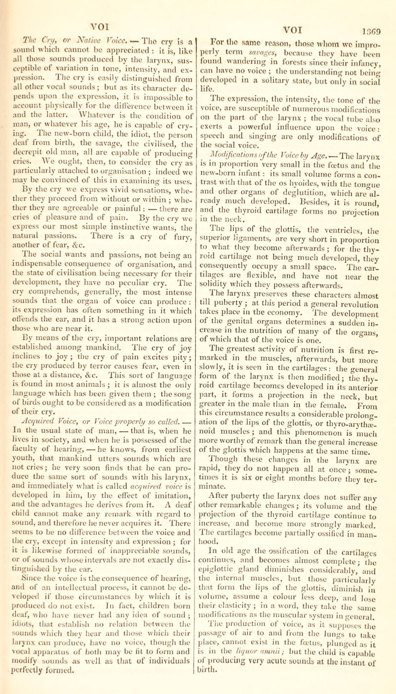 The Cry, or jValive Voice. — The cry is a sound which cannot be appreciated : it is, like all those sounds produced by the larynx, sus¬ ceptible of variation in tone, intensity, and ex¬ pression. The cry is easily distinguished from all other vocal sounds; but as its character de¬ pends upon the expression, it is impossible to account physically for the difference between it and the latter. Whatever is the condition of man, or whatever his age, he is capable of cry¬ ing. The new-born child, the idiot, the person deaf from birth, the savage, the civilised, the decrepit old man, all are capable of producing cries. We ought, then, to consider the cry as particularly attached to organisation ; indeed we may be convinced of this in examining its uses. By the cry we express vivid sensations, whe¬ ther they proceed from without or within ; whe¬ ther they are agreeable or painful: — there are cries of pleasure and of pain. By the cry we express our most simple instinctive wants, the natural passions. There is a cry of fury, another of fear, &c. The social wants and passions, not being an indispensable consequence of organisation, and the state of civilisation being necessary for their development, they have no peculiar cry. The cry comprehends, generally, the most intense sounds that the organ of voice can produce : its expression has often something in it which offends the ear, and it has a strong action upon those who are near it. By means of the cry, important relations are established among mankind. The cry of joy inclines to joy ; the cry of pain excites pity; the cry produced by terror causes fear, even in those at a distance, &c. This sort of language is found in most animals ; it is almost the only language which has been given them ; the song of birds ought to be considered as a modification of their cry. Acquired Voice, or Voice properly so called. .— In the usual state of man, — that is, when he lives in society, and when he is possessed of the faculty of hearing,—he knows, from earliest youth, that mankind utters sounds which are not cries; he very soon finds that he can pro¬ duce the same sort of sounds with his larynx, and immediately what is called acquired voice is developed in him, by the effect of imitation, and the advantages he derives from it. A deaf child cannot make any remark with regard to sound, and therefore lie never acquires it. There seems to be no difference between the voice and the cry, except in intensity and expression; for it is likewise formed of inappreciable sounds, or of sounds whose intervals are not exactly dis¬ tinguished by the ear. Since the voice is the consequence of hearing, and of an intellectual process, it cannot be de¬ veloped if those circumstances by which it is produced do not exist, in fact, children born deaf, who have never had any idea of sound ; idiots, that establish no relation between the sounds which they hear and those which their larynx can produce, have no voice, though the vocal apparatus of both may be fit to form and modify sounds as well as that of individuals perfectly formed. VOI For the same reason, those whom we impro¬ perly term savages, because they have been found wandering in forests since their infancy, can have no voice ; the understanding not being developed in a solitarv state, but only in social life. The expression, the intensity, the tone of the voice, are susceptible of numerous modifications on the part of the larynx ; the vocal tube also exerts a powerful influence upon the voice: speech and singing are only modifications of the social voice. Modifications of the Voice by Age.-—The larynx is in proportion very small in the feetus and the new-born infant: its small volume forms a con¬ trast with that of the os hyoides, with the tomme and other organs of deglutition, which are al¬ ready much developed. Besides, it is round, and the thyroid cartilage forms no projection in the neck. The lips of the glottis, the ventricles, the superior ligaments, are very short in proportion to what they become afterwards; for the thy¬ roid cartilage not being much developed, they consequently occupy a small space. The car¬ tilages are flexible, and have not near the solidity which they possess afterwards. The larynx preserves these characters almost till puberty ; at this period a general revolution takes place in the economy. The development of the genital organs determines a sudden in¬ crease in the nutrition of many of the organs of which that of the voice is one. The greatest activity of nutrition is first re¬ marked in the muscles, afterwards, but more slowly, it is seen in the cartilages: the general form of the larynx is then modified; the thy¬ roid cartilage becomes developed in its anterior part, it forms a projection in the neck, but greater in the male than in the female. From this circumstance results a considerable prolong¬ ation of the lips of the glottis, or thyro-arythaj- noid muscles; and this phenomenon is much more worthy of remark than the general increase of the glottis which happens at the same time. Though these changes in the larynx are rapid, they do not happen all at once; some¬ times it is six or eight months before they ter¬ minate. After puberty the larynx does not suffer any other remarkable changes; its volume and the projection of the thyroid cartilage continue to increase, and become more strongly marked. The cartilages become partially ossified in man¬ hood. In old age the ossification of the cartilages continues, and becomes almost complete • the epiglottic gland diminishes considerably,’ and the internal muscles, but those particularly that form the lips of the glottis, diminish in volume, assume a colour less deep, and lose their elasticity; in a word, they take the same modifications as the muscular system in general. The production of voice, as it supposes the passage of air to and from the lungs to take place, cannot exist in the feetus, plunged as it is in the liquor amnii; but the child is capable of producing very acute sounds at the instant of birth.