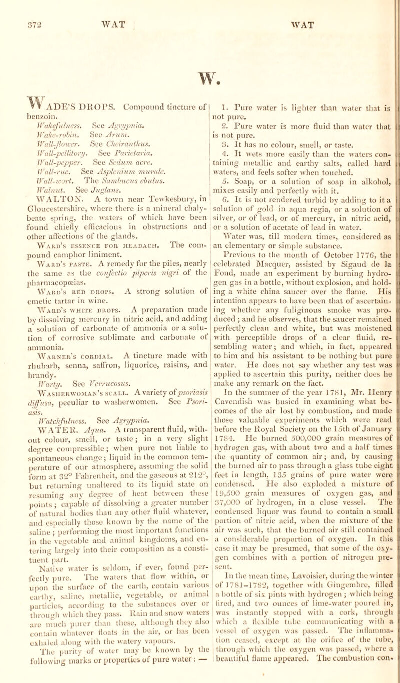 w. v » ADE’S DROPS. Compound tincture of benzoin. Wakefulness. See Agrypnia. Wake-robin. See Arum. Wallflower. See Chciranthus. Wall-pcllitory. See Parietaria. Wall-pepper. See Sedum acre. Wall-rue. See Asplenium mura/e. Wall-wort. The Sandmens chains. Walnut. See Juglans. WALTON. A town near Tewkesbury, in Gloucestershire, where there is a mineral chaly¬ beate spring, the waters of which have been found chiefly efficacious in obstructions and other affections of the glands. Ward’s essence fob. headach. The com¬ pound camphor liniment. Ward’s taste. A remedy for the piles, nearly I the same as the confcclio piperis nigri of the I pharmacopoeias. Ward’s red drots. A strong solution of emetic tartar in wine. Ward’s white drots. A preparation made j by dissolving mercury in nitric acid, and adding [ a solution of carbonate of ammonia or a solu¬ tion of corrosive sublimate and carbonate of j ammonia. Warner’s cordial. A tincture made with rhubarb, senna, saffron, liquorice, raisins, and brandy. Warty. See Verrucosus. Washerwoman’s scale. A variety of psoriasis diffusa, peculiar to washerwomen. See Psori- J asis. Watchfulness. See Agrypnia. WATER. Aqua. A transparent fluid, with¬ out colour, smell, or taste; in a very slight degree compressible; when pure not liable to spontaneous change; liquid in the common tem¬ perature of our atmosphere, assuming the solid form at 32° Fahrenheit, and the gaseous at 212°, j but returning unaltered to its liquid state on resuming any degree of heat between these points; capable of dissolving a greater number of natural bodies than any other fluid whatever, and especially those known by the name of the saline; performing the most important functions in the vegetable and animal kingdoms, and en¬ tering largely into their composition as a consti¬ tuent part. Native water is seldom, if ever, found per¬ fectly pure. The waters that flow within, or upon the surface of the earth, contain vatious earthy, saline, metallic, vegetable, or animal particles, according to the substances over or through which they pass. Ilain and snow waters are much purer than these, although they also contain whatever floats in the air, or has been exhaled along with the watery vapours. The purity of water may be known by the following marks or properties of pure water; — 1. Pure water is lighter than water that is not pure. 2. Pure water is more fluid than water that is not pure. 3. It has no colour, smell, or taste. 4. It wets more easily than the waters con¬ taining metallic and earthy salts, called hard waters, and feels softer when touched. 5. Soap, or a solution of soap in alkohol, mixes easily and perfectly with it. 6. It is not rendered turbid by adding to it a solution of gold in aqua regia, or a solution of silver, or of lead, or of mercury, in nitric acid, ] or a solution of acetate of lead in water. Water was, till modern times, considered as I an elementary or simple substance. Previous to the month of October 1776, the celebrated Macquer, assisted by Sigaud de la Fond, made an experiment by burning hydro- I gen gas in a bottle, without explosion, and hold¬ ing a white china saucer over the flame. His intention appears to have been that of ascertain¬ ing whether any fuliginous smoke was pro¬ duced ; and he observes, that the saucer remained t perfectly clean and white, but was moistened with perceptible drops of a clear fluid, re¬ sembling water; and which, in fact, appeared to him and his assistant to be nothing but pure water. He does not say whether any test was applied to ascertain this purity, neither does he make any remark on the fact. In the summer of the year 1781, Mr. Ilenry Cavendish was busied in examining what be¬ comes of the air lost by combustion, and made those valuable experiments which were read before the Royal Society on the 15th of January 1784. He burned 500,000 grain measures of hydrogen gas, with about two and a half times the quantity of common air; and, by causing the burned air to pass through a glass tube eight feet in length, 135 grains of pure water were condensed. He also exploded a mixture of 19,500 grain measures of oxygen gas, and 37,000 of hydrogen, in a close vessel. The condensed liquor was found to contain a small portion of nitric acid, when the mixture of the air was such, that the burned air still contained a considerable proportion of oxygen. In this case it may be presumed, that some of the oxy¬ gen combines with a portion of nitrogen pre- I sent. In the mean time, Lavoisier, during the winter of 1781-1782, together with Gingembre, filled a bottle of six pints with hydrogen ; which being tired, and two ounces of lime-water poured in, was instantly stopped with a cork, through which a flexible tube communicating with a vessel of oxygen was passed. The inflamma¬ tion ceased, except at the orifice of the tube, through which the oxygen was passed, where a beautiful flame appeared. The combustion con*