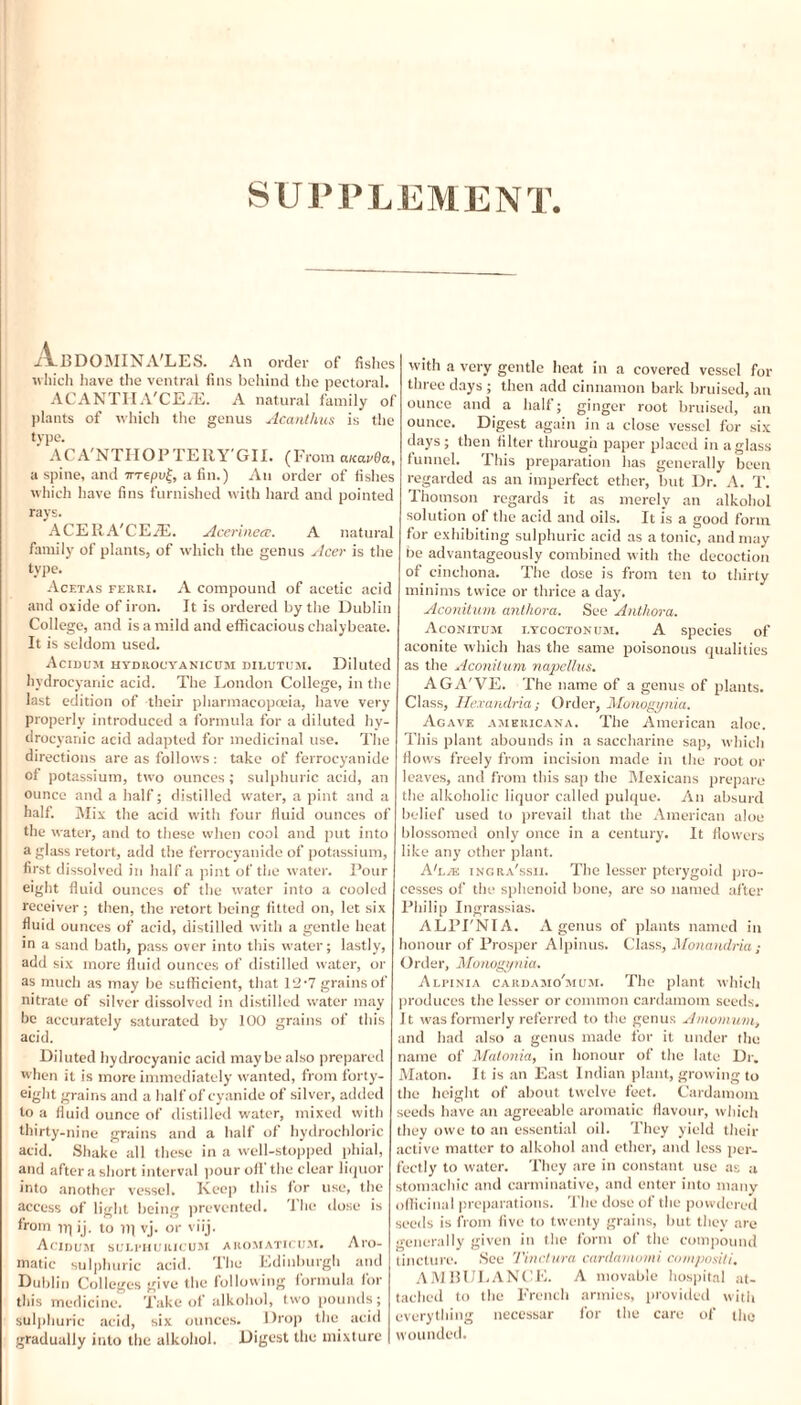 SUPPLEMENT. •A-BDOMINA'LES. An order of fishes which have the ventral fins behind the pectoral. ACANTIIA'CErE. A natural family of plants of which the genus Acanthus is the type. ACA'NTHOPTERY'GII. (From auavQa, a spine, and irrepul, a fin.) An order of fishes which have fins furnished with hard and pointed rays. ACERA'CEiE. Acerinece. A natural family of plants, of which the genus Acer is the type. Acetas ferri. A compound of acetic acid and oxide of iron. It is ordered by the Dublin College, and is a mild and efficacious chalybeate. It is seldom used. Acidum hydrouyanicum dilutum. Diluted hydrocyanic acid. The London College, in the last edition of then- pharmacopoeia, have very properly introduced a formula for a diluted hy¬ drocyanic acid adapted for medicinal use. The directions are as follows: take of ferrocyanide of potassium, two ounces ; sulphuric acid, an ounce and a half; distilled water, a pint and a half. Mix the acid with four fluid ounces of the water, and to these when cool and put into a glass retort, add the ferrocyanide of potassium, first dissolved in half a pint of the water. Pour eight fluid ounces of the w'ater into a cooled receiver ; then, the retort being fitted on, let six fluid ounces of acid, distilled with a gentle heat in a sand bath, pass over into this water; lastly, add six more fluid ounces of distilled water, or as much as may be sufficient, that 12‘7 grains of nitrate of silver dissolved in distilled water may be accurately saturated by 100 grains of this acid. Diluted hydrocyanic acid maybe also prepared when it is more immediately w'anted, from forty- eight grains and a half of cyanide of silver, added to a fluid ounce of distilled water, mixed with thirty-nine grains and a half of hydrochloric acid. Shake all these in a well-stopped phial, and after a short interval pour oil the clear liquor into another vessel. Keep this for use, the access of light being prevented. The close is from it) ij. to Tfl vj. or viij. Acidum suli-huiiicum aromaticum. Aro¬ matic sulphuric acid. The Edinburgh and Dublin Colleges give the following formula for this medicine. Take of alkohol, two pounds; sulphuric acid, six ounces. Drop the acid gradually into the alkohol. Digest the mixture with a very gentle heat in a covered vessel for three days ; then add cinnamon bark bruised, an ounce and a half; ginger root bruised, an ounce. Digest again in a close vessel for six days ; then filter through paper placed in a glass funnel. This preparation lias generally been regarded as an imperfect ether, but Dr. A. T. Ihomson regards it as merely an alkohol solution of the acid and oils. It is a good form for exhibiting sulphuric acid as atonic, and may be advantageously combined with the decoction of cinchona. The dose is from ten to thirty minims twice or thrice a day. Aconitum anthora. See Author a. Aconitum i.ycoctonum. A species of aconite which has the same poisonous qualities as the Aconiium napellus. AGA'VE. The name of a genus of plants. Class, He.vandria; Order, Monogynia. Agave Americana. The American aloe. This plant abounds in a saccharine sap, which flows freely from incision made in the root or leaves, and from this sap the Mexicans prepare the alkoholic liquor called pulque. An absurd belief used to prevail that the American aloe blossomed only once in a century. It flowers like any other plant. Aka ingra'ssii. The lesser pterygoid pro¬ cesses of the sphenoid bone, are so named after Philip Ingrassias. ALPI'NIA. A genus of plants named in honour of Prosper Alpinus. Class, Monandria; Order, Monogynia. Alfinia cardamo'mum. The plant which produces the lesser or common cardamom seeds. It was formerly referred to the genus Amomum, and had also a genus made for it under the name of Matonia, in honour of the late Dr. Maton. It is an East Indian plant, growing to the height of about twelve feet. Cardamom seeds have an agreeable aromatic flavour, which they owe to an essential oil. They yield their active matter to alkohol and ether, and less per¬ fectly to water. They are in constant use as a stomachic and carminative, and enter into many officinal preparations. The dose of the powdered seeds is from five to twenty grains, but they are generally given in the form of the compound tincture. See Tinctura cardamomi compositi. AMBULANCE. A movable hospital at¬ tached to the French armies, provided with everything necessar for the care of the wounded.